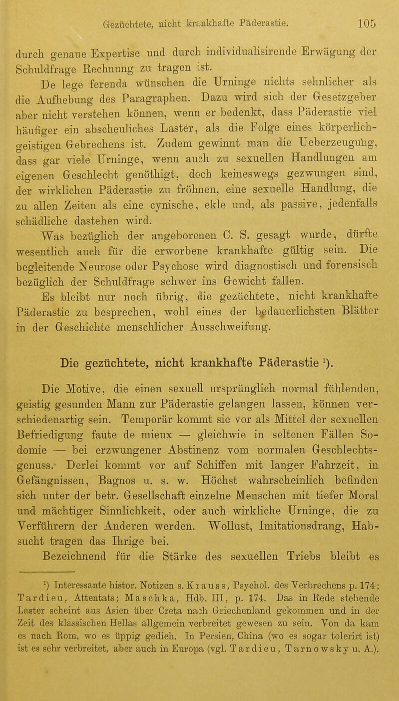 durch genaue Expertise und durch individualisirende Erwägung der Schuldfrage Rechnung zu tragen ist. De lege ferenda wünschen die Urninge nichts sehnlicher als die Aufhebung des Paragraphen. Dazu wird sich der Gesetzgeber aber nicht verstehen können, wenn er bedenkt, dass Päderastie viel häufiger ein abscheuliches Lastör, als die Folge eines körperlich- geistigen Gebrechens ist. Zudem gewinnt man die Ueberzeuguhg, dass gar viele Urninge, wenn auch zu sexuellen Handlungen am eigenen Geschlecht genöthigt, doch keineswegs gezwungen sind, der wirklichen Päderastie zu fröhnen, eine sexuelle Handlung, die zu allen Zeiten als eine cynische, ekle und, als passive, jedenfalls schädliche dastehen wird. Was bezüglich der angeborenen C. S. gesagt wurde, dürfte wesentlich auch für die erworbene krankhafte gültig sein. Die begleitende Neurose oder Psychose wird diagnostisch und forensisch bezüglich der Schuldfrage schwer ins Gewicht fallen. Es bleibt nur noch übrig, die gezüchtete, nicht krankhafte Päderastie zu besprechen, wohl eines der bedauerlichsten Blätter in der Geschichte menschlicher Ausschweifung. Die gezüchtete, nicht krankhafte Päderastie Die Motive, die einen sexuell ursprünglich normal fühlenden, geistig gesunden Mann zur Päderastie gelangen lassen, können ver- schiedenartig sein. Temporär kommt sie vor als Mittel der sexuellen Befriedigung faute de mieux — gleichwie in seltenen Fällen So- domie — bei erzwungener Abstinenz vom normalen Geschlechts- genuss.- Derlei kommt vor auf Schiifen, mit langer Fahrzeit, in Gefängnissen, Bagnos u. s. w. Höchst wahrscheinlich befinden sich unter der betr. Gesellschaft einzelne Menschen mit tiefer Moral und mächtiger Sinnlichkeit, oder auch wirkliche Urninge, die zu Verführern der Anderen werden. Wollust, Imitationsdrang, Hab- sucht tragen das Ihrige bei. Bezeichnend für die Stärke des sexuellen Triebs bleibt es ^) Interessante histor. Notizen s. Krause, Psychol. des Verbrechens p. 174; Tardieu, Attentats; Maschka, Hdb. III, p. 174. Das in Rede stehende Laster scheint aus Asien über Greta nach Griechenland gekommen und in der Zeit des klassischen Hellas allgemein verbreitet gewesen zu sein. Von da kam es nach Rom, wo es üppig gedieh. In Persien, China (wo es sogar tolerirt ist) ist es sehr verbreitet, aber auch in Europa (vgl. Tardieu, T a r n o w s k y u. A.).