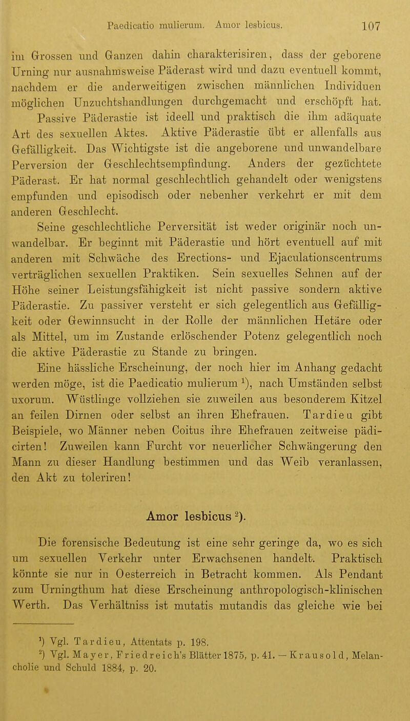 im Grossen und Ganzen dahin cliarakterisiren, dass dei' geborene Urning nur ausnahmsweise Päderast wird und dazu eventuell kommt, nachdem er die anderweitigen zwischen männlichen Individuen möglichen Unzuchtshandlungen durchgemacht und erschöpft hat. Passive Päderastie ist ideell und praktisch die ihm adäquate Art des sexuellen Aktes. Aktive Päderastie übt er allenfalls aus Gefälligkeit. Das Wichtigste ist die angeborene und unwandelbare Perversion der Geschlechtsempfindung. Anders der gezüchtete Päderast. Er hat normal geschlechtlich gehandelt oder wenigstens empfunden und episodisch oder nebenher verkehrt er mit dem anderen Geschlecht. Seine geschlechtliche Perversität ist weder originär noch un- wandelbar. Er beginnt mit Päderastie und hört eventuell auf mit anderen mit Schwäche des Erections- und Ejaculationscentrums verträglichen sexuellen Praktiken. Sein sexuelles Sehnen auf der Höhe seiner Leistungsfähigkeit ist nicht passive sondern aktive Päderastie. Zu passiver versteht er sich gelegentlich aus Gefällig- keit oder Gewinnsucht in der Rolle der männlichen Hetäre oder als Mittel, um im Zustande erlöschender Potenz gelegentlich noch die aktive Päderastie zu Stande zu bringen. Eine hässliche Erscheinung, der noch hier im Anhang gedacht werden möge, ist die Paedicatio mulierum ^), nach Umständen selbst uxorum. Wüstlinge vollziehen sie zuweilen aus besonderem Kitzel an feilen Dirnen oder selbst an ihren Ehefrauen. Tardieu gibt Beispiele, wo Männer neben Coitus ihre Ehefrauen zeitweise pädi- cirten! Zuweilen kann Furcht vor neuerlicher Schwängerung den Mann zu dieser Handlung bestimmen und das Weib veranlassen, den Akt zu toleriren! Amor lesbicus Die forensische Bedeutung ist eine sehr geringe da, wo es sich um sexuellen Verkehr unter Erwachsenen handelt. Praktisch könnte sie nur in Oesterreich in Betracht kommen. Als Pendant zum Urningthum hat diese Erscheinung anthropologisch-klinischen Werth. Das Verhältniss ist mutatis mutandis das gleiche wie bei ') Vgl. Tardieu, Attentats p. 198. ^) Vgl. Mayer, Friedreicli's Blätter 1875, p. 41. -Krausold, Melan- cholie und Schuld 1884, p. 20.