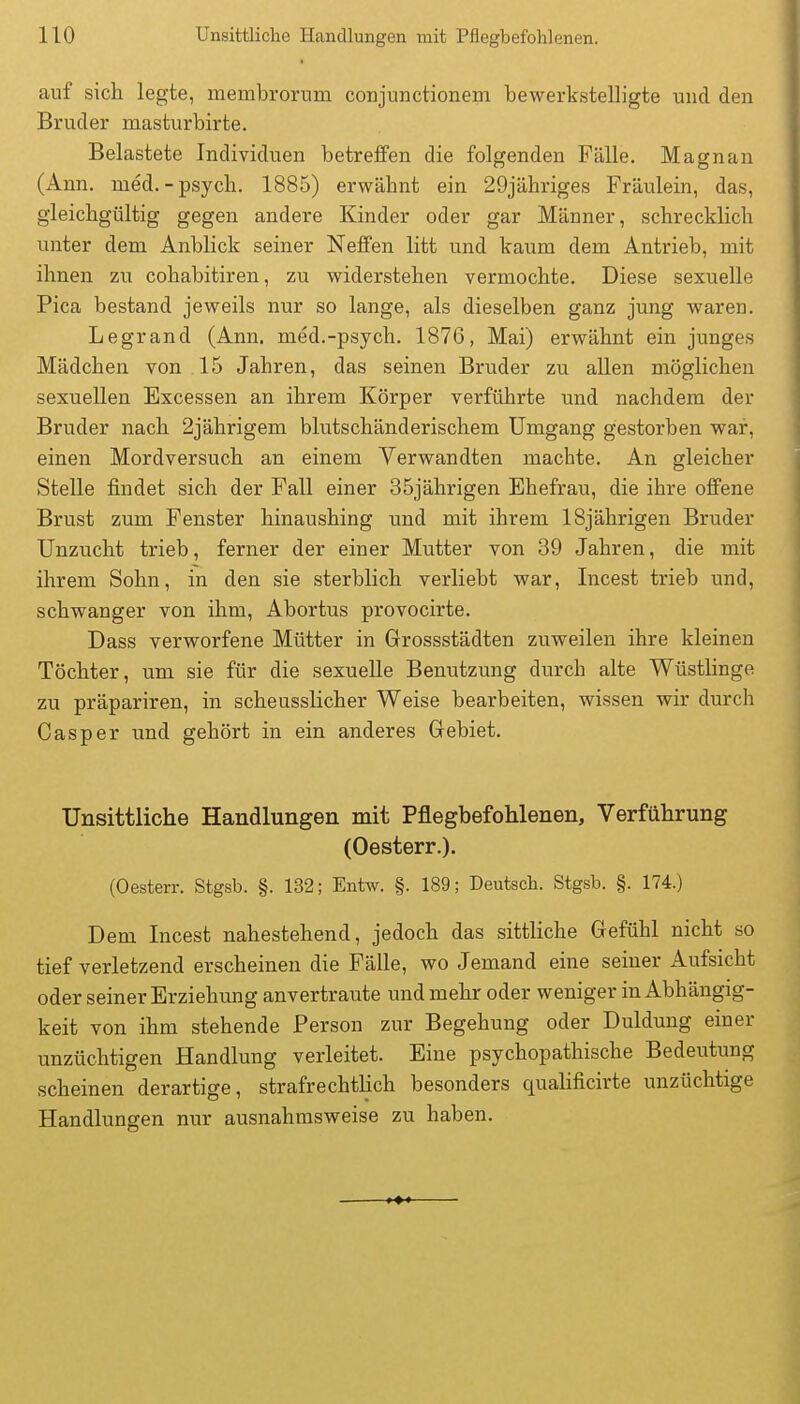 auf sicli legte, membrorum conjunctioneni bewerkstelligte und den Bruder masturbirte. Belastete Individuen betreffen die folgenden Fälle. Magnan (Ann. med. - psych. 1885) erwähnt ein 29jähriges Fräulein, das, gleichgültig gegen andere Kinder oder gar Männer, schrecklich unter dem Anblick seiner Neffen litt und kaum dem Antrieb, mit ihnen zu cohabitiren, zu widerstehen vermochte. Diese sexuelle Pica bestand jeweils nur so lange, als dieselben ganz jung waren. Legrand (Ann. med.-psych. 1876, Mai) erwähnt ein junges Mädchen von 15 Jahren, das seinen Bruder zu allen möglichen sexuellen Excessen an ihrem Körper verführte und nachdem der Bruder nach 2jährigem blutschänderischem Umgang gestorben war, einen Mordversuch an einem Verwandten machte. An gleicher Stelle findet sich der Fall einer 35jährigen Ehefrau, die ihre offene Brust zum Fenster hinaushing und mit ihrem 18jährigen Bruder Unzucht trieb, ferner der einer Mutter von 39 Jahren, die mit ihrem Sohn, in den sie sterblich verliebt war, Incest trieb und, schwanger von ihm, Abortus provocirte. Dass verworfene Mütter in Grossstädten zuweilen ihre kleinen Töchter, um sie für die sexuelle Benutzung durch alte Wüstlinge zu präpariren, in scheusslicher Weise bearbeiten, wissen wir durch Casper und gehört in ein anderes Gebiet. Unsittliche Handlungen mit Pflegbefohlenen, Verführung (Oesterr.). (Oesterr. Stgsb. §. 132; Entw. §. 189; Deutsch. Stgsb. §. 174.) Dem Incest nahestehend, jedoch das sittliche Gefühl nicht so tief verletzend erscheinen die Fälle, wo Jemand eine seiner Aufsicht oder seiner Erziehung anvertraute und mehr oder weniger in Abhängig- keit von ihm stehende Person zur Begehung oder Duldung einer unzüchtigen Handlung verleitet. Eine psychopathische Bedeutung scheinen derartige, strafrechtlich besonders qualificirte unzüchtige Handlungen nur ausnahmsweise zu haben.