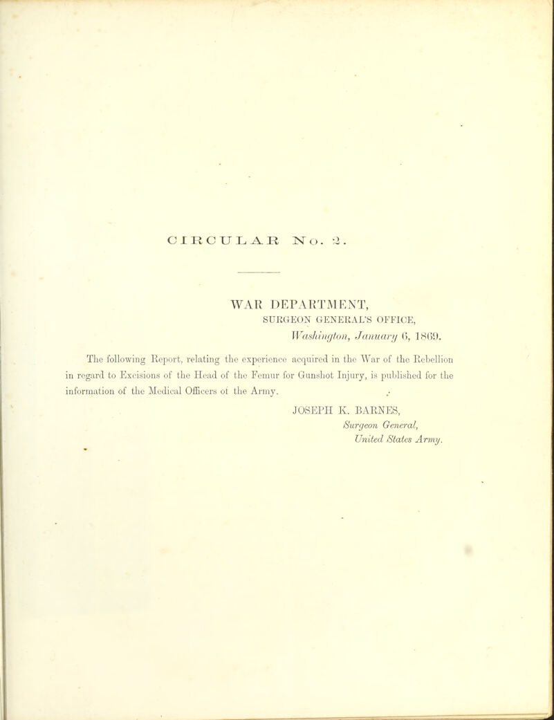 CIRCULAE No. 2 WAR DEPARTMENT, SURGEON GENERAL'S OFFICE, Washington, January 6, 1869. The following Report, relating the experience acquired in the War of the Rebellion in regard to Excisions of the Head of the Femur for Gunshot Injury, is published for the information of the Medical Officers ot the Army. JOSEPH K. BARNES, Surgeon General, United States Army.