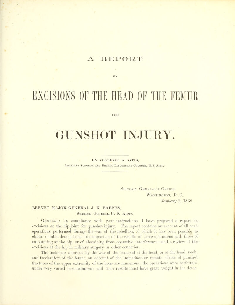 A_ REPORT ON EXCISIONS OF THE HEAD OF THE FEMUR FOE GUNSHOT INJURY. BY GEORGE A. OTIS,* Assistant Surgeon and Brevet Lieutenant Colonel, U. S. Army. Surgeon General's Office, Washington, D. C, January 2, 1869. BREVET MAJOR GENERAL J. K. BARNES, Surgeon General, U. S. Army. General: In compliance with your instructions, I have prepared a report on excisions at the hip-joint for gunshot injury. The report contains an account of all such operations, performed during the war of the rebellion, of which it has been possible to obtain reliable descriptions—a comparison of the results of these operations with those of amputating at the hip, or of abstaining from operative interference—and a review of the excisions at the hip in military surgery in other countries. The instances afforded by the war of the removal of the head, or of the head, neck, and trochanters of the femur, on account of the immediate or remote effects of gunshot fractures of the upper extremity of the bone are numerous; the operations were performed under very varied circumstances ; and their results must have great weight in the deter-