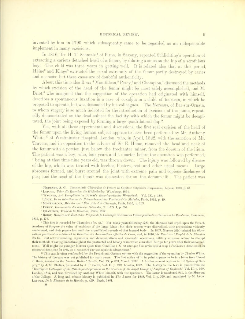 invented by him in 1790, which subsequently came to be regarded as an indispensable implement in many excisions. In 1816, Dr. H. T. Schmalz,1 of Pirna, in Sa xony, repeated Schlichting's operation of extracting a carious detached head of a femur, by dilating a sinus on the hip of a scrofulous boy. The child was three years in getting well. It is related also that at this period* Heine2 and Kliige3 extracted the coxal extremity of the femur partly destroyed by caries and necrosis; but these cases are of doubtful authenticity. About this time also Roux,4 Montfalcon,5 Percy,6 and Champion,7 discussed the methods by which excision of the head of the femur might be most safely accomplished, and M. Briot,8 who imagined that the suggestion of the operation had originated with himself, describes a spontaneous luxation in a case of coxalgia in a child of fourteen, in which he proposed to operate, but was dissuaded by his colleagues. The Moreaus, of Bar-sur-Ornain, to whom surgery is so much indebted for the introduction of excisions of the joints, repeat- edly demonstrated on the dead subject the facility with which the femur might be decapi- tated, the joint being exposed by forming a large quadrilateral flap.9 Yet, with all these experiments and discussions, the first real excision of the head of the femur upon the living human subject appears to have been performed by Mr. Anthony White,10 of Westminster Hospital, London, who, in April, 1822, with the sanction of Mr. Travers, and in opposition to the advice of Sir E. Home, removed the head and neck of the femur with a portion just below the trochanter minor, from the dorsum of the ilium. The patient was a boy, who, four years and a quarter before the operation was performed, being at that time nine years old, was thrown down. The injury was followed by disease of the hip, which was treated with leeches, blisters, rest, and other usual means. Large abscesses formed, and burst around the joint with extreme pain and copious discharge of pus; and the head of the femur was dislocated far on the dorsum ilii. The patient was 1 Hkdenus, A. G. Commentatio Chirurrjica de Femore in Cavitate Cotyloidea Amputando, Lipsise, 1823, p. G3. 2 Lepold, Ueber die Eesection des R'uftgclenhes, Wurzburg, 1834. 3 Wagner, Art. Decapitatio, in Buscii's Encyclopcedisches Worterbuch. Vol. IX, p. 188. 4 Roux, De la Resection on du Retranchement des Portions d'Os Maladcs, Paris, 1812, p. 49. 6 Montfalcon, Memoire sur I'Htat Actuel de Chirurgie, Paris. 1816, p. 103. ° Percy, Dictionnaire des Sciences Medicates, T. LXXII, p. 554. 7 Champion, Traite de la Resection, Paris, 1817. 8 Briot, Mistoire de I' Elat et des Proyres de la Chirurgie Militaire en France pendant l-s Gw.rrcs de la Revolution, Besaneon, 1817, p. 177. ,JThis fact is recorded by Champion (loc. cit.) For many years following 1783, the Moreaus had urged upon the French Academy of Surgery the value of excisions of the large joints; but their reports were discredited, their propositions violently condemned, and their papers lost amid the unpublished records of that learned body. In 1803, Moreau (h'ls) printed his Obser- vations particuliercs relatives a la Resection des Articulations affectees de Carie, and, in 1816, his Essai sur I'Emploi de la Resection des Os. But notwithstanding arguments and demonstrations and successful operations, military surgeons refused to attempt their methods of saving limbs throughout the protracted and bloody wars which convulsed Europe for years after their announce- ment. Well might the younger Moreau quote from Condillac : II est rare que Von arrive tout-a-coup a Vevidence ; dans toutes lis sciences et dans tous les arts, on a commence par une especc de tdtonnement! 10 This case is often confounded by the French and German writers with the suggestion of the operation by Charles White. The history of the case was not published for many years. The first notice of it in print appears to be in a letter from Lionel J. Beale, inserted in the London Medical Gazette, Vol. IX, p. 853, March, 1832. A further account is given in A System of Sur- gery, by J. M. Chelius, translated by J. F. South, Vol. II, p. 979, London, 1847. The history in the text is quoted from the Descriptive Catalogue of the Pathological Specimens in the Museum of the Royal College of Surgeons of England, Vol. II, p. 230, London, 1847, and was furnished by Anthony White himself, with the specimen. The latter is numbered 941, in the Museum of the College. A long and minute history is published in The Lincet for 1849, Vol. I, p. 360, and translated by M. Leon Lefort, De la Resection de la Hanche, p. 459. Paris, 1861. 2