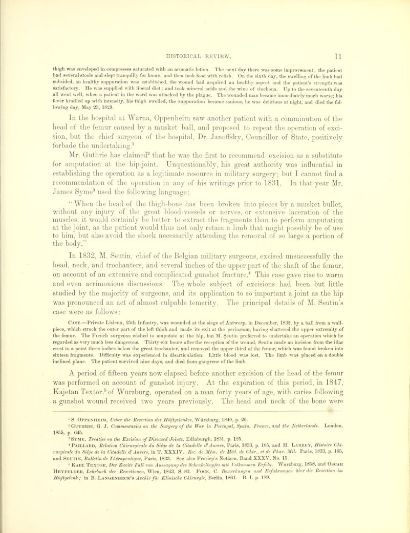 thigh was enveloped in compresses saturated with an aromatic lotion. The next day there was some improvement; the patient had several stools and slept tranquilly for hours, and then took food with relish. On the sixth day, the swelling of the limb had subsided, an healthy suppuration was established, the wound had acquired an healthy aspect, and the patient's strength was satisfactory. He was supplied with liberal diet; and took mineral acids and the wine of cinchona. Up to the seventeenth day all went well, when a patient in the ward was attacked by the plague. The wounded man became immediately much worse; his fever kindled up with intensity, his thigh swelled, the suppuration became sanious, he was delirious at night, and died the fol- lowing day, May 23, 1829. In the hospital at Warna, Oppenheim saw another patient with a comminution of the head of the femur caused by a musket ball, and proposed to repeat the operation of exci- sion, but the chief surgeon of the hospital, Dr. Janoffsky, Councillor of State, positively forbade the undertaking.1 Mr. Guthrie has claimed2 that he was the first to recommend excision as a substitute for amputation at the hip-joint. Unquestionably, his great authority was influential in establishing the operation as a legitimate resource in military surgery; but I cannot find a recommendation of the operation in any of his writings prior to 1831. In that year Mr. James Syme3 used the following language: When the head of the thigh-bone has been broken into pieces by a musket bullet, without any injury of the great blood-vessels or nerves, or extensive laceration of the muscles, it would certainly be better to extract the fragments than to perform amputation at the joint, as the patient would thus not only retain a limb that might possibly be of use to him, but also avoid the shock necessarily attending the removal of so large a portion of the body. In 1832, M. Seutin, chief of the Belgian military surgeons, excised unsuccessfully the head, neck, and trochanters, and several inches of the upper part of the shaft of the femur, on account of an extensive and complicated gunshot fracture.4 This case gave rise to warm and even acrimonious discussions. The whole subject of excisions had been but little studied by the majority of surgeons, and its application to so important a joint as the hip was pronounced an act of almost culpable temerity. The principal details of M. Seutin's case were as follows: Case.—Private Lisieux, 25th Infantry, was wounded at the siege of Antwerp, in December, 1832, by a ball from a wall- piece, which struck the outer part of the left thigh and made its exit at the perinreum, having shattered the upper extremity of the femur. The French surgeons wished to amputate at the hip, but M. Seutin preferred to undertake an operation which he regarded as very much less dangerous. Thirty-six hours after the reception of the wound, Seutin made an incision from the iliac crest to a point three inches below the great trochanter, and removed the upper third of the femur, which was found broken into sixteen fragments. Difficulty was experienced in disarticulation. Little blood was lost. The limb was placed on a double inclined plane. The patient survived nine days, and died from gangrene of the limb. A period of fifteen years now elapsed before another excision of the head of the femur was performed on account of gunshot injury. At the expiration of this period, in 1847, Kajetan Textor,5 of Wurzburg, operated on a man forty years of age, with caries following a gunshot wound received two years previously. The head and lieck of the bone were 1 S. Oppenheim, Ueber die Resection des Rilftgelenkes, Wurzburg, 184U, p. 26. 2 Guthrie, G. J. Commentaries on the Surgery of the War in Portugal, Spain, France, and the Netherlands. London, 1855, p. C45. 3 Syme, Treatise on the Excision of Diseased Joints, Edinburgh, 1831, p. 125. 4Paillard, Relation Chirurgicale du Siege de la Citadelle d'Anvers, Paris, 1833, p. 105, and H. Larrey, Histoire Chi- rurgicale du Siege de la Citadelle d'Anvers, in T. XXXIV. Rec. de Mem. de Med. de Chir., et de Phar. Mil. Paris, 1833, p. 105, and Seutin, Bulletin de Therapeutique, Paris, 1833. See also Froriep's Notizen, Band XXXV, No. 15. 15 Karl Textor, Der Zweite Fall von Aussagung des Schenkclkopfes mit Volkommcn Erfolg. Wurzburg, 1858, and Oscar Heyfelder, Lehrbuch der Resectionen, Wien, 1863, S. 82. Fock, C. Bemerkungen und Erfahrungen uber die Resection im Hilftgelenk; in B. Langenbeck's Archie fur Elinische Chirurgie, Berlin, 1861. B. I, p. 189.