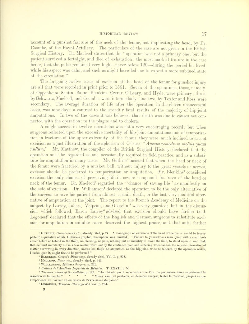 account of a gunshot fracture of the neck of the femur, not implicating the head, by Dr. Coombe, of the Eoyal Artillery. The particulars of the case are not given in the British Surgical History. Dr. Macleod states that the operation was not a primary one; but the patient survived a fortnight, and died of exhaustion; the most marked feature in the case being, that the pulse remained very high—never below 120—during the period lie lived, while his aspect was calm, and such as might have led one to expect a more subdued state of the circulation. The foregoing twelve cases of excision of the head of the femur for gunshot injury are all that were recorded in print prior to 1861. Seven of the operations, those, namely, of Oppenheim, Seutin, Baum, Blenkins, Crerar, O'Leary, and Hyde, were primary; three, by Schwartz, Macleod, and Coombe, were intermediary; and two, by Textor and Ross, were secondary. The average duration of life after the operation, in the eleven unsuccessful cases, was nine days, a contrast to the speedily fatal results of the majority of hip-joint amputations. In two of the cases it was believed that death was due to causes not con- nected with the operation: to the plague and to cholera. A single success in twelve operations was not a very encouraging record; but when surgeons reflected upon the excessive mortality of hip-joint amputations and of temporiza- tion in fractures of the upper extremity of the femur, they were much inclined to accept excision as a just illustration of the aphorism of Celsus:  Anceps remedium melius quam nullum. Mr. Matthew, the compiler of the British Surgical History, declared that the operation must be regarded as one occasionally required in field practice, and as a substi- tute for amputation in many cases. Mr. Guthrie1 insisted that when the head or neck of the femur were fractured by a musket ball, without injury to the great vessels or nerves, excision should be preferred to temporization or amputation. Mr. Blenkins2 considered excision the only chance of preserving life in severe compound fractures of the head or neck of the femur. Dr. Macleod3 regarded the chance of saving life as manifestly on the side of excision. Dr. Williamson4 declared the operation to be the only alternative of the surgeon to save his patient from almost certain death, or the last very doubtful alter- native of amputation at the joint. The report to the French Academy of Medicine on the subject by Larrey, Jobert, Velpeau, and Gosselin,5 was very guarded; but in the discus- sion which followed, Baron Larrey6 advised that excision should have farther trial. Legouest7 declared that the efforts of the English and German surgeons to substitute exci- sion for amputation in suitable cases deserved the highest praise, and that until farther 1 GUTHRIE, Commentaries, etc., already cited, p. 77. A monograph on excisions of the head of the femur would be incom- plete if a quotation of Mr. Guthrie's graphic description was omitted: Picture to yourselves a man lying with a small hole either before or behind in the thigh, no bleeding, no pain, nothing but an inability to move the limb, to stand upon it, and think that he must inevitably die in a few weeks, worn out by the continued pain and suffering attendant on the repeated formation of matter burrowing in every direction, unless his thigh be amputated at the hip-joint, or he be relieved by the operation which, I insist upon it, ought first to be performed  2 Blenkins, Cooper's Dictionary, already cited, Vol. I, p. 838. 3 Macleod, Notes, etc., already cited, p. 346. 4 Williamson, Military Surgery, p. 231. 5 Bulletin de VAcademic Imperiale de Medecine. T. XXVII, p. 53. 6 The same volume of the Bulletin, p. 142.  Je n'h6site pas a reconnaitre que l'on n'a pas encore assez experiments la resection de la hanche. * *  Mieux vaudrait peut-etre, en derniere analyse, tenter la resection, jusqu'a ce que l'exp6rience de l'avenir ait eu raison de l'experience du passeV' 7 LEGOUEST, Traiti de Chirurgie d'Armee, p. 754. 3