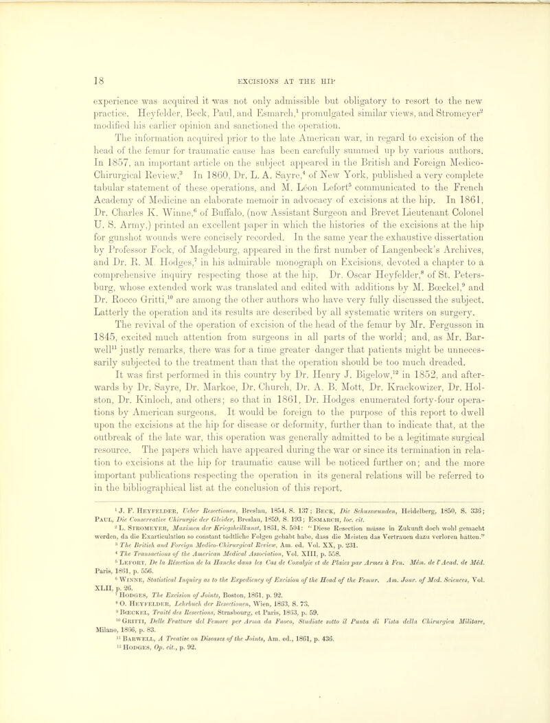 experience was acquired it was not only admissible but obligatory to resort to the new practice. Heyfelder, Beck, Paul, and Esmarch,1 promulgated similar views, and Stromeyer2 modified his earlier opinion and sanctioned the operation. The information acquired prior to the late American war, in regard to excision of the head of the femur for traumatic cause has been carefully summed up by various authors. In 1857, an important article on the subject appeared in the British and Foreign Medico- Chirurgical Review.3 In 1860, Dr. L. A. Sayre,4 of New York, published a very complete tabidar statement of these operations, and M. Leon Lefort5 communicated to the French Academy of Medicine an elaborate memoir in advocacy of excisions at the hip. In 1861, Dr. Charles K. Winne,6 of Buffalo, (now Assistant Surgeon and Brevet Lieutenant Colonel U. S. Army,) printed an excellent paper in which the histories of the excisions at the hip for gunshot wounds were concisely recorded. In the same year the exhaustive dissertation by Professor Fock, of Magdeburg, appeared in the first number of Langenbeck's Archives, and Dr. P. M. Hodges,7 in his admirable monograph on Excisions, devoted a chapter to a comprehensive inquiry respecting those at the hip. Dr. Oscar Heyfelder,8 of St. Peters- burg, whose extended work was translated and edited with additions by M. Bceckel,9 and Dr. Rocco Gritti,10 are among the other authors who have very fully discussed the subject. Latterly the operation and its results are described by all systematic writers on surgery. The revival of the operation of excision of the head of the femur by Mr. Fergusson in 1845, excited much attention from surgeons in all parts of the world; and, as Mr. Bar- well11 justly remarks, there was for a time greater danger that patients might be unneces- sarily subjected to the treatment than that the operation should be too much dreaded. It was first performed in this country by Dr. Henry J. Bigelow,12 in 1852, and after- wards by Dr. Sayre, Dr. Markoe, Dr. Church, Dr. A. B. Mott, Dr. Krackowizer, Dr. Hol- ston, Dr. Kinloch, and others; so that in 1861, Dr. Plodges enumerated forty-four opera- tions by American surgeons. It would be foreign to the purpose of this report to dwell upon the excisions at the hip for disease or deformity, further than to indicate that, at the outbreak of the late war, this operation was generally admitted to be a legitimate surgical resource. The papers which have appeared during the war or since its termination in rela- tion to excisions at the hip for traumatic cause will be noticed further on; and the more important publications respecting the operation in its general relations will be referred to in the bibliographical list at the conclusion of this report. 1 J. F. Heyfelder, Ueber Eesectionen, Breslau, 1854, S. 137; Beck, Die Schusswunden, Heidelberg, 1850, S. 336; Paul, Die Conservative Chirurgie der Gleider, Breslau, 1859, S. 193; Esmarch, loc. eit. 2 L. STROMEYER, Maximen der Eriegsheilkunst, 1881, S. 504: '• Diese Resection miisse in Zukunft doch wolil gemacht werden, da die Exarticulation so constant todtliche Folgen geliabt babe, dass die Meisten das Vertrauen dazu verloren hatten. 3 The British and Foreign Medico-Chirurgical Review, Am. ed. Vol. XX, p. 231. 4 The Transactions of the American Medical Association, Vol. XIII, p. 558. 6 Lefort, De la Resection de la Blanche dans les Cas de Coxalgie et de Plaies par Armes a Feu. Mem. de I'Acad. de Med. Paris, 1861, p. 556. 6 Winne, Statistical Inquiry as to the Expediency of Excision of the Head of the Femur. Am. Jour, of Med. Sciences, Vol. XLII, p. 26. 7 Hodges, The Excision of Joints, Boston, 1861, p. 92. f O. Heyfelder, Lehrbuch der Resectionen, Wien, 1863, S. 73. 9 Bceckel, Traiti des Resections, Strasbourg, et Paris, 1863, p. 59. 10 Gritti, Dellc Fratture del Femore per Anna da Fuoco, Studiate sotto il Pmita di Vista della Chirurgica Militare, Milano, 1866, p. 83. 11 Barwell, A Treatise on Diseases of the Joints, Am. ed., 1861, p. 436. 12 Hodges, Op. cit., p. 92.