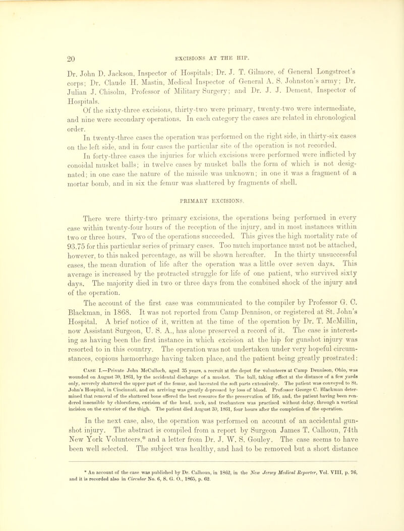 Dr. John D. Jackson, Inspector of Hospitals; Dr. J. T. Gilmore, of General Longstreet's corps; Dr. Claude H. Mastin, Medical Inspector of General A. S. Johnston's army; Dr. Julian J. Chisolm, Professor of Military Surgery; and Dr. J. J. Dement, Inspector of Hospitals. Of the sixty-three excisions, thirty-two were primary, twenty-two were intermediate, and nine were secondary operations. In each category the cases are related in chronological order. In twenty-three cases the operation was performed on the right side, in thirty-six cases on the left side, and in four cases the particular site of the operation is not recorded. In forty-three cases the injuries for which excisions were performed were inflicted by conoidal musket balls; in twelve cases by musket balls the form of which is not desig- nated; in one case the nature of the missile was unknown; in one it was a fragment of a mortar bomb, and in six the femur was shattered by fragments of shell. PRIMARY EXCISIONS. There were thirty-two primary excisions, the operations being performed in every case within twenty-four hours of the reception of the injury, and in most instances within two or three hours. Two of the operations succeeded. This gives the high mortality rate of 93.75 for this particular series of primary cases. Too much importance must not be attached, however, to this naked percentage, as will be shown hereafter. In the thirty unsuccessful cases, the mean duration of life after the operation was a little over seven days. This average is increased by the protracted struggle for life of one patient, who survived sixty days. The majority died in two or three days from the combined shock of the injury and of the operation. The account of the first case was communicated to the compiler by Professor G. C. Blackman, in 1868. It was not reported from Camp Dennison, or registered at St. John's Hospital. A brief notice of it, written at the time of the operation by Dr. T. McMillin, now Assistant Surgeon, U. S. A., has alone preserved a record of it. The case is interest- ing as having been the first instance in which excision at the hip for gunshot injury was resorted to in this country. The operation was not undertaken under very hopeful circum- stances, copious haemorrhage having taken place, and the patient being greatly prostrated: Case I.—Private John McCulloch, aged 35 years, a recruit at the depot for volunteers at Camp Dennison, Ohio, was wounded on August 30, 1861, by the accidental discharge of a musket. The ball, taking effect at the distance of a few yards only, severely shattered the upper part of the femur, and lacerated the soft parts extensively. The patient was conveyed to St. John's Hospital, in Cincinnati, and on arriving was greatly depressed by loss of blood. Professor George C. Blackman deter- mined that removal of the shattered bone offered the best resource for the preservation of life, and, the patient having been ren- dered insensible by chloroform, excision of the head, neck, and trochanters was practised without delay, through a vertical incision on the exterior of the thigh. The patient died August 30, 1861, four hours after the completion of the operation. In the next case, also, the operation was performed on account of an accidental gun- shot injury. The abstract is compiled from a report by Surgeon James T. Calhoun, 74th New York Volunteers,* and a letter from Dr. J. W. S. Gouley. The case seems to have been well selected. The subject was healthy, and had to be removed but a short distance * An account of the case was published by Dr. Calhoun, in 1862, in the New Jersey Medical Reporter, Vol. VIII, p. 76, and it is recorded also in Circular No. 6, S. G. O., 1865, p. 62.