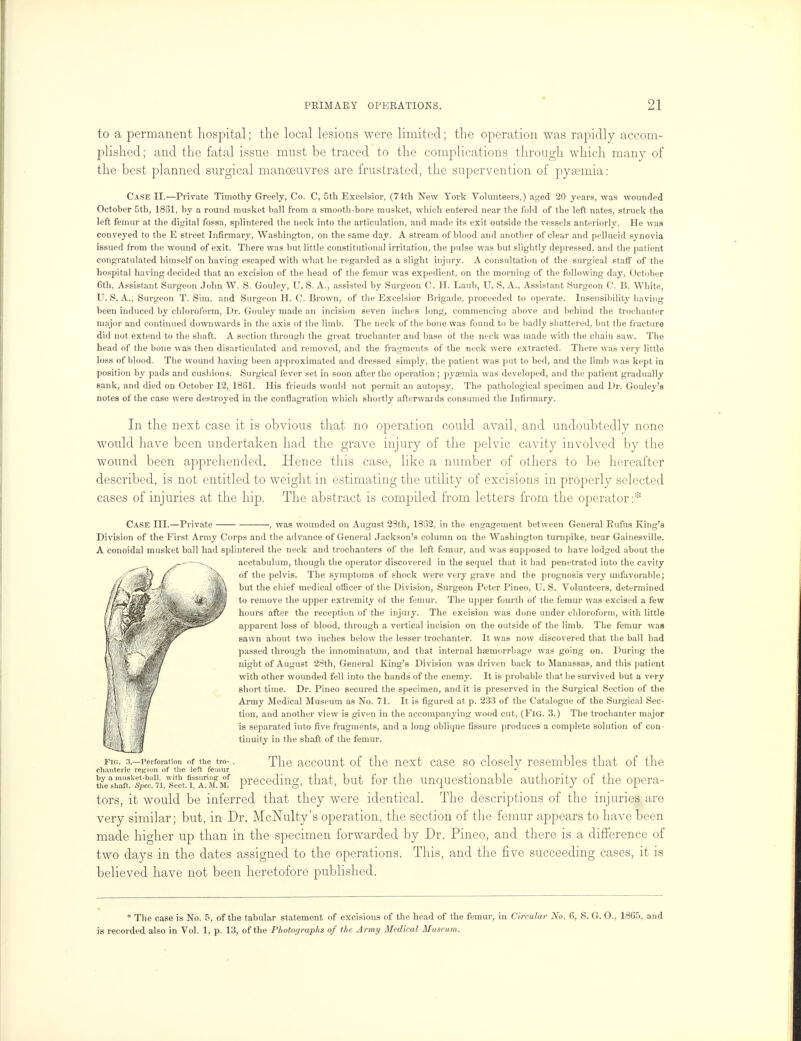 to a permanent hospital; the local lesions were limited; the operation was rapidly accom- plished; and the fatal issue must be traced to the complications through which many of the best planned surgical manoeuvres are frustrated, the supervention of pyaemia: Case II.—Private Timothy Greely, Co. C, 5th Excelsior, (74th New York Volunteers.) aged 20 years, was wounded October 5th, 1851, by a round musket ball from a smooth-bore musket, which entered near the fold of the left nates, struck the left femur at the digital fossa, splintered the neck into the articulation, and made its exit outside the vessels anteriorly. He was conveyed to the E street Infirmary, Washington, on the same day. A stream of blood and another of clear and pellucid synovia issued from the wound of exit. There was but little constitutional irritation, the pulse was but slightly depressed, and the pat ient congratulated himself on having escaped with what he regarded as a slight injury. A consultation of the surgical staff of the hospital having decided that an excision of the head of the femur was expedient, on the morning of the following day, October 6th, Assistant Surgeon John W. S. Gouley, U. S. A., assisted by Surgeon C. H. Laub, U. S. A., Assistant Surgeon C. B. White, U.S.A., Surgeon T. Sim. and Surgeon H. C. Brown, of the Excelsior Brigade, proceeded to operate. Insensibility having been induced by chloroform, Dr. Gouley made an incision seven inches long, commencing above and behind the trochanter major and continued downwards in the axis of the limb. The neck of the bone was found to be badly shattered, but the fracture did not extend to the shaft. A section through the great trochanter and base of the neck was made with the chain saw. The head of the bone was then disarticulated and removed, and the fragments of the neck were extracted. There was very little loss of blood. The wound having been approximated and dressed simply, the patient was put to bed, and the limb was kept in position by pads and cushions. Surgical fever set in soon after the operation; pyaemia was developed, and the patient gradually sank, and died on October 12, 1861. His friends would not permit an autopsy. The pathological specimen and Dr. Gouley's notes of the case were destroyed in the conflagration which shortly afterwards consumed the Infirmary. In the next case it is obvious that no operation could avail, and undoubtedly none would have been undertaken had the grave injury of the pelvic cavity involved by the wound been apprehended. Hence this case, like a number of others to be hereafter described, is not entitled to weight in estimating the utility of excisions in properly selected cases of injuries at the hip. The abstract is compiled from letters from the operator:* Case III.—Private ■, was wounded on August 23th, 1832, in the engagement between General Rufus King's Division of the First Army Corps and the advance of General Jackson's column on the Washington turnpike, near Gainesville. A conoidal musket ball had splintered the neck and trochanters of the left femur, and was supposed to have lodged about the acetabulum, though the operator discovered in the sequel that it had penetrated into the cavity of the pelvis. The symptoms of shock were very grave and the prognosis very unfavorable; but the chief medical officer of the Division, Surgeon Peter Pineo, U. S. Volunteers, determined to remove the upper extremity of the femur. The upper fourth of the femur was excised a few hours after the reception of the injury. The excision was done under chloroform, with little apparent loss of blood, through a vertical incision on the outside of the limb. The femur was sawn about two inches below the lesser trochanter. It was now discovered that the ball had passed through the innominatum, and that internal haemorrhage was going on. During the night of August 28th, General King's Division was driven back to Manassas, and this patient with other wounded fell into the hands of the enemy. It is probable that he survived but a very short time. Dr. Pineo secured the specimen, and it is preserved in the Surgical Section of the Army Medical Museum as No. 71. It is figured at p. 233 of the Catalogue of the Surgical Sec- tion, and another view is given in the accompanying wood cut, (Fig. 3.) The trochanter major is separated into five fragments, and a long oblique fissure produces a complete solution of con- tinuity in the shaft of the femur. fig. ^-Perforation of the tro-. The account of the next case so closely resembles that of the chanteric region of the left femur J \L\h^s^\7^i&CA.ltvi. preceding, that, but for the unquestionable authority of the opera- tors, it would be inferred that they were identical. The descriptions of the injuries are very similar; but, in Dr. McNulty's operation, the section of the femur appears to have been made higher up than in the specimen forwarded by Dr. Pineo, and there is a difference of two days in the dates assigned to the operations. This, and the five succeeding cases, it is believed have not been heretofore published. * The case is No. 5, of the tabular statement of excisions of the head of the femur, in Circular No. 6, S. G. O., 1865, and is recorded also in Vol. 1, p. 13, of the Photographs of the Army Medical Museum.