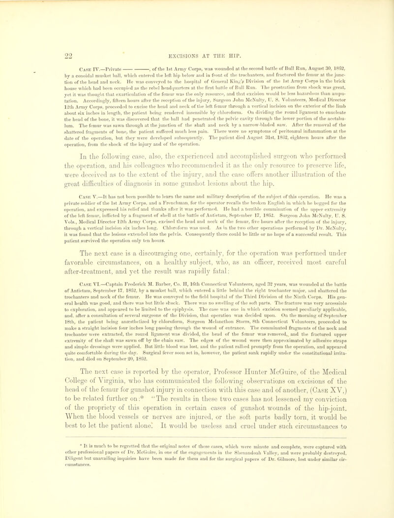 Case IV.—Private , of the 1st Army Corps, was wounded at the second battle of Hull Run, August 30, 1862, by a conoidal musket ball, which entered the left hip below and in front of the trochanters, and fractured the femur at the junc- tion of the head and neck. He was conveyed to the hospital of General King's Division of the 1st Army Corps in the bric k house which had been occupied as the rebel headquarters at the first battle of Bull Run. The prostration from shock was great, yet it was thought that exarticulation of the femur was the only resource, and that excision would be less hazardous llian ampu- tation. Accordingly, fifteen hours after the reception of the injury, Surgeon John McNulty, U. S. Volunteers, Medical Director 1:2th Army Corps, proceeded to excise the head and neck of the left femur through a vertical incision on the exterior of the limb about six inches in length, the patient being rendered insensible by chloroform. On dividing the round ligament to enucleate the head of the bone, it was discovered that the ball had penetrated the pelvic cavity through the lower portion of the acetabu- lum. The femur was sawn through at the junction of the shaft and neck by a narrow-bladed saw. After the removal of the shattered fragments of bone, the patient suffered much less pain. There were no symptoms of pcritonseal inflammation at the date of the operation, but they were developed subsequently. The patient died August 31st, 1862, eighteen hours after the operation, from the shock of the injury and of the operation. Ill the following case, also, the experienced and accomplished surgeon who performed the operation, and his colleagues who recommended it as the only resource to preserve life, were deceived as to the extent of the injury, and the case offers another illustration of the great difficulties of diagnosis in some gunshot lesions about the hip. Case V.—It has not been possible to learn the name and military description of the subject of this operation. lie was a private soldier of the 1st Army Corps, and a Frenchman, for the operator recalls the broken English in which he begged for the operation, and expressed his relief and thanks after it was performed. He had a terrible comminution of the upper extremity of the left femur, inflicted by a fragment of shell at the battle of Antietam, September 17, 1862. Surgeon John McNulty, U. S. Vols., Medical Director 12th Army Corps, excised the head and neck of the femur, five hours after the reception of the injury, through a vertical incision six inches long. Chloroform was used. As in the two other operations performed by Dr. McNulty, it was found that the lesions extended into the pelvis. Consequently there could be little or no hope of a successful result. This patient survived the operation only ten hours. The next case is a discouraging one, certainly, for the operation was performed under favorable circumstances, on a healthy subject, who, as an officer, received most careful after-treatment, and yet the result was rapidly fatal: Case VI.—Captain Frederick M. Barber, Co. H, 16th Connecticut Volunteers, aged 32 years, was wounded at the battle of Antietam, September 17, 1862, by a musket ball, which entered a little behind the right trochanter major, and shattered the trochanters and neck of the femur. He was conveyed to the field hospital of the Third Division of the Ninth Corps. His gen- eral health was good, and there was but little shock. There was no swelling of the soft parts. The fracture was very accessible to exploration, and appeared to be limited to the epiphysis. The case was one in which excision seemed peculiarly applicable, and, after a consultation of several surgeons of the Division, that operation was decided upon. On the morning of September 18th, the patient being anaesthetized by chloroform, Surgeon Melancthon Storrs, 8th Connecticut Volunteers, proceeded to make a straight incision four inches long passing through the wound of entrance. The comminuted fragments of the neck and trochanter were extracted, the round ligament was divided, the head of the femur was removed,, and the fractured upper extremity of the shaft was sawn off by the chain saw. The edges of the wound were then approximated by adhesive straps and simple dressings were applied. But little blood was lost, and the patient rallied promptly from the operation, and appeared quite comfortable during the day. Surgical fever soon set in, however, the patient sank rapidly under the constitutional irrita- tion, and died on September 20, 1862. The next case is reported by the operator, Professor Hunter McGuire, of the Medical College of Virginia, who has communicated the following observations on excisions of the head of the femur for gunshot injury in connection with this case and of another, (Case XV,) to be related further on:* The results in these two cases has not lessened my conviction of the propriety of this operation in certain cases of gunshot wounds of the hip-joint. When the blood vessels or nerves are injured, or the soft parts badly torn, it would be best to let the patient alone! It would be useless and cruel under such circumstances to * It is much to be regretted that the original notes of these cases, which were minute and complete, were captured with other professional papers of Dr. McGuire, in one of the engagements in the Shenandoah Valley, and were probably destroyed. Diligent but unavailing inquiries have been made for them and for the surgical papers of Dr. Gilmore, lost under similar cir- cumstances.