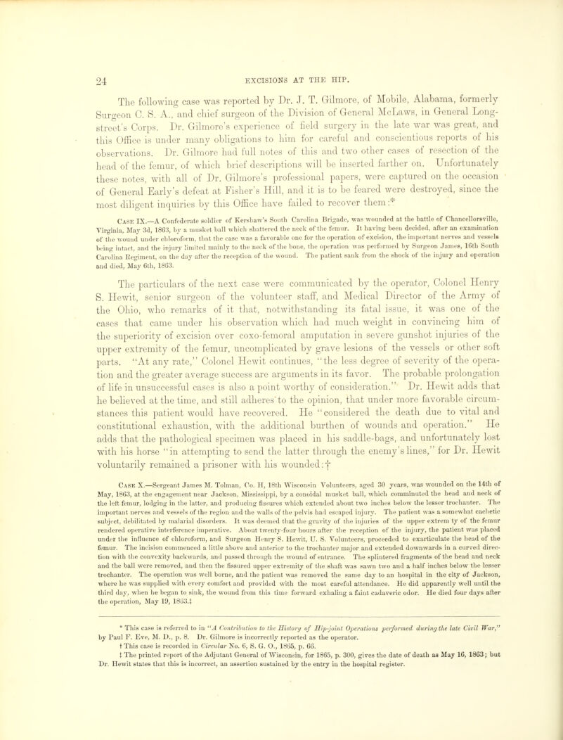 The following case was reported by Dr. J. T. Gilmore, of Mobile, Alabama, formerly Surgeon 0. S. A., and chief surgeon of the Division of General McLaws, in General Long- street's Corps. Dr. Gilmore's experience of field surgery in the late war was great, and this Office is under many obligations to him for careful and conscientious reports of his observations. Dr. Gilmore had full notes of this and two other cases of resection of the head of the femur, of which brief descriptions will be inserted farther on. Unfortunately these notes, with all of Dr. Gilmore's professional papers, were captured on the occasion of General Early's defeat at Fisher's Hill, and it is to be feared were destroyed, since the most diligent inquiries by this Office have failed to recover them :* Cask IX. A Confederate soldier of Kershaw's South Carolina Brigade, was wounded at the hattle of Chancellorsville, Virginia, May 3d, 1863, by a musket ball whicli shattered the neck of the femur. It having been decided, after an examination of the wound under chloroform, that the case was a favorable one for the operation of excision, the important nerves and vessels being intact, and the injury limited mainly to the neck of the bone, the operation was performed by Surgeon James, 16th South Carolina Regiment, on the day after the reception of the wound. The patient sank from the shock of the injury and operation and died, May 6th, 1863. The particulars of the next case were communicated by the operator, Colonel Henry S. Hewit, senior surgeon of the volunteer staff, and Medical Director of the Army of the Ohio, who remarks of it that, notwithstanding its fatal issue, it was one of the cases that came under his observation which had much weight in convincing him of the superiority of excision over coxo-femoral amputation in severe gunshot injuries of the upper extremity of the femur, uncomplicated by grave lesions of the vessels or other soft parts. At any rate, Colonel Hewit continues, the less degree of severity of the opera- tion and the greater average success are arguments in its favor. The probable prolongation of life in unsuccessful cases is also a point worthy of consideration. Dr. Hewit adds that he believed at the time, and still adheres'to the opinion, that under more favorable circum- stances this patient would have recovered. He considered the death due to vital and constitutional exhaustion, with the additional burthen of wounds and operation. He adds that the pathological specimen was placed in his saddle-bags, and unfortunately lost with his horse in attempting to send the latter through the enemy's lines, for Dr. Hewit voluntarily remained a prisoner with his wounded: j Case X.—Sergeant James M. Tolman, Co. H, 18th Wisconsin Volunteers, aged 30 years, was wounded on the 14th of May, 1863, at the engagement near Jackson, Mississippi, by a conoidal musket ball, whicli comminuted the head and neck of the left femur, lodging in the latter, and producing fissures which extended about two inches below the lesser trochanter. The important nerves and vessels of the region and the walls of the pelvis had escaped injury. The patient was a somewhat cachetic subject, debilitated by malarial disorders. It was deemed that the gravity of the injuries of the upper extrem ty of the femur rendered operative interference imperative. About twenty-four hours after the reception of the injury, the patient was placed under the influence of chloroform, and Surgeon Henry S. Hewit, U. S. Volunteers, proceeded to exarticulate the head of the femur. The incision commenced a little above and anterior to the trochanter major and extended downwards in a curved direc- tion with the convexity backwards, and passed through the wound of entrance. The splintered fragments of the head and neck and the ball were removed, and then the fissured upper extremity of the shaft was sawn two and a half inches below the lesser trochanter. The operation was well borne, and the patient was removed the same day to an hospital in the city of Jackson, where he was supplied with every comfort and provided with the most careful attendance. He did apparently well until the third day, when he began to sink, the wound from this time forward exhaling a faint cadaveric odor. He died four days after the operation, May 19, 18634 * This case is referred to in A Contribution to the History of Hip-joint Operations performed during the late Civil War, by Taul F. Eve, M. D., p. 8. Dr. Gilmore is incorrectly reported as the operator, t This case is recorded in Circular No. 6, S. G. 0., 1865, p. 66. t The printed report of the Adjutant General of Wisconsin, for 1865, p. 300, gives the date of death as May 16, 1863; but Dr. Hewit states that this is incorrect, an assertion sustained by the entry in the hospital register.