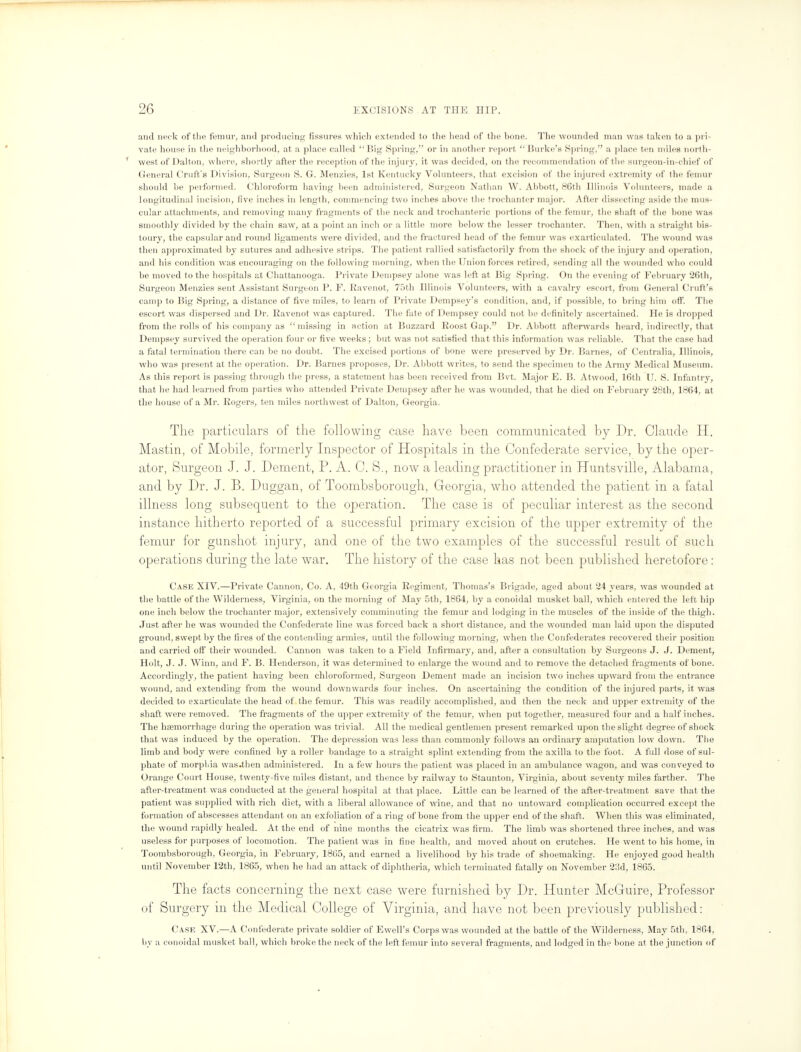 and neck of the femur, ami producing fissures which extended to the head of the bone. The wounded man was taken to a pri- vate house in the neighborhood, at a place called Big Spring, or in another report  Burke's Spring, a place ten miles north- west of Dalton, where, shortly after the reception of the injury, it was decided, on the recommendation of the surgeon-in-chief of General Craft's Division, Surgeon S. G. Menzies, 1st Kentucky Volunteers, that excision of the injured extremity of the femur should be performed. Chloroform having been administered, Surgeon Nathan W. Abbott, 86th Illinois Volunteers, made a longitudinal incision, five inches in length, commencing two inches above the trochanter major. After dissecting aside the mus- cular attachments, and removing many fragments of the neck and trochanteric portions of the femur, the shaft of the bone was smoothly divided by the chain saw, at a point an inch or a little more below the lesser trochanter. Then, with a straight bis- toury, the capsular and round ligaments were divided, and the fractured head of the femur was exarticulated. The wound was then approximated by sutures and adhesive strips. The patient rallied satisfactorily from the shock of the injury and operation, and his condition was encouraging on the following morning, when the Union forces retired, sending all the wounded who could be moved to the hospitals at Chattanooga. Private Dempsey alone was left at Big Spring. On the evening of February 26th, Surgeon Menzies sent Assistant Surgeon P. F. Ravenot, 75th Illinois Volunteers, with a cavalry escort, from General Cruft's camp to Big Spring, a distance of five miles, to learn of Private Dempsey's condition, and, if possible, to bring him off. The escort was dispersed and Dr. Ravenot was captured. The fate of Dempsey could not be definitely ascertained. He is dropped from the rolls of his company as missing in action at Buzzard Roost Gap. Dr. Abbott afterwards heard, indirectly, that Dempsey survived the operation four or five weeks ; but was not satisfied that this information was reliable. That the case had a fatal termination there can be no doubt. The excised portions of bono were preserved by Dr. Barnes, of Centralia, Illinois, who was present at the operation. Dr. Barnes proposes, Dr. Abbott writes, to send the specimen to the Army Medical Museum. As this report is passing through the press, a statement has been received from Bvt. Major E. B. Atwood, 16th IJ. S. Infantry, that he had learned from parties who attended Private Dempsey after he was wounded, that he died on February 28th, 1864, at the house of a Mr. Rogers, ten miles northwest of Dalton, Georgia. The particulars of the following case have been communicated by Dr. Claude H. Mastin, of Mobile, formerly Inspector of Hospitals in the Confederate service, by the oper- ator, Surgeon J. J. Dement, P. A. C. 8., now a leading practitioner in Huntsville, Alabama, and by Dr. J. B. Duggan, of Toombsborough, Georgia, who attended the patient in a fatal illness long subsequent to the operation. The case is of peculiar interest as the second instance hitherto reported of a successful primary excision of the upper extremity of the femur for gunshot injury, and one of the two examples of the successful result of such operations during the late war. The history of the case has not been published heretofore: Case XIV.—Private Cannon, Co. A, 49th Georgia Regiment, Thomas's Brigade, aged about 24 years, was wounded at the battle of the Wilderness, Virginia, on the morning of May 5th, 1864, by a conoidal musket ball, which entered the left hip one inch below the trochanter major, extensively comminuting the femur and lodging in the muscles of the inside of the thigh. Just after he was wounded the Confederate line was forced back a short distance, and the wounded man laid upon the disputed ground, swept by the fires of the contending armies, until the following morning, when the Confederates recovered their position and carried off their wounded. Cannon was taken to a Field Infirmary, and, after a consultation by Surgeons J. J. Dement, Holt, J. J. Winn, and F. B. Henderson, it was determined to enlarge the wound and to remove the detached fragments of bone. Accordingly, the patient having been chloroformed, Surgeon Dement made an incision two inches upward from the entrance wound, and extending from the wound downwards four inches. On ascertaining the condition of the injured parts, it was decided to exarticulate the head of the femur. This was readily accomplished, and then the neck and upper extremity of the shaft were removed. The fragments of the upper extremity of the femur, when put together, measured four and a half inches. The haemorrhage during the operation was trivial. All the medical gentlemen present remarked upon the slight degree of shock that was induced by the operation. The depression was less than commonly follows an ordinary amputation low down. The limb and body were confined by a roller bandage to a straight splint extending from the axilla to the foot. A full dose of sul- phate of morphia was.then administered. In a few hours the patient was placed in an ambulance wagon, and was conveyed to Orange Court House, twenty-five miles distant, and thence by railway to Staunton, Virginia, about seventy miles farther. The after-treatment was conducted at the general hospital at that place. Little can be learned of the after-treatment save that the patient was supplied with rich diet, with a liberal allowance of wine, and that no untoward complication occurred except the formation of abscesses attendant on an exfoliation of a ring of bone from the upper end of the shaft. When this was eliminated, the wound rapidly healed. At the end of nine months the cicatrix was firm. The limb was shortened three inches, and was useless for purposes of locomotion. The patient was in fine health, and moved ahout on crutches. He went to his home, in Toombsborough, Georgia, in February, 1865, and earned a livelihood by his trade of shoemaking. He enjoyed good health until November 12th, 1865, when he had an attack of diphtheria, which terminated fatally on November 23d, 1865. The facts concerning the next case were furnished by Dr. Hunter McGuire, Professor of Surgery in the Medical College of Virginia, and have not been previously published: Case XV.—A Confederate private soldier of Ewell's Corps was wounded at the battle of the Wilderness, May 5th, 1864, by a conoidal musket ball, which broke the neck of the left femur into several fragments, and lodged in the bone at the junction of