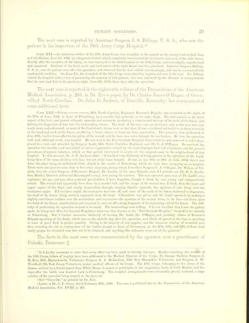 The next case is reported by Assistant Surgeon J. S. Billings, U. S. A., who saw the patient in his inspection of the 18th Army Corps Hospital,: * Case XXI.—An unknown soldier of the 18th Army Corps was wounded in the assault on the enemy's intrenched lines at Cold Harbor, June 3d, 1864, by a fragment of shell, which completely comminuted the trochanter and neck of the right femur. Shortly after the reception of the injury, he was conveyed to the field hospital of the 18th Corps, and immediately anaesthetized and examined. Excision of the head, neck, and trochanters of the right femur was then practised. Assistant Surgeon Billings, U. S. A., saw the patient soon after the operation, and observed that he had rallied encouragingly, and was in a comparatively comfortable condition. On June 7th, the wounded of the 18th Corps were placed in wagons and sent to the rear. Dr. Billings visited the hospital with a view of preventing the removal of this patient; but was informed by the director of transportation that the man had died in the previous night. June 6th, 1864, three days after the operation. The next case is reported in the eighteenth volume of the Transactions of the American Medical Association, p. 263, in Dr. Eve's paper, by Dr. Charles James OHagan, of Green- ville/] North Carolina. Dr. John D. Jackson, of Danville, Kentucky, has communicated some additional facts: Case XXII.—Private , 56th North Carolina Regiment, Ransom's Brigade, was wounded on the night of the 17th of June, 1864, in front of Petersburg, by a conoidal ball probably, in the right thigh. The ball entered on the inner aspect of the limb, and passed obliquely upwards and outwards, producing a comminuted fracture of the neck of the femur, and driving the fragments of bone into the surrounding tissues. The shaft of the bone was not shattered, and. as the man was very much worn and exhausted, as most of the Confederate troops were at that time, it was considered advisable to perform resection of the head and neck of the femur, as offering a better chance of recovery than amputation. The operation was peifonned on June 18th, twelve hours after the reception of the wound, and the bone was sawn through the trochanters. He bore the operation well, and. although weak, was hopeful. He was sent to the Fair Grounds Hospital, from which he was removed in a few days, placed in a tent, and attended by Surgeon Ladd, 56th Xorth Carolina Regiment, and Dr. C. J. O'Hagan. He survived the operation two months, and succumbed at last to suppuration, caused by the want of proper food and stimulants, and the general prevalence of pyaemic infection, which at that period intervened in nearly all the surgical cases in the neighborhood of that hospital. To this account, Dr. J. D. Jackson adds: I recollect very distinctly of being present at the operation of Dr. Ladd. being then of the same division with him, but not of the same brigade. It was on the 18th or 19th of June, 1864, that it was done, the place being an unfinished brick church in the centre of Petersburg, which we were then occupying as an hospital. There were also present some four or five other surgeons, among whom I recollect Surgeon C. J. O'Hagan, Dr. Wilson, of Vir- ginia, then the senior Surgeon of Ransom's Brigade, Dr. Luckie, of the same Brigade; and, if I mistake not, Dr. R. L. Brodie, then Medical Director of General Beauregard's army, was among the number. The man operated upon was of Dr. Ladd's own regiment; his age, and any other personal peculiarities, I have forgotten, though I think he was young and comparatively robust. The wound had apparently been done by a musket ball, and the range of the wound was, I think, from the inner and upper aspect of the thigh, and nearly transversely through, ranging slightly upwards, the aperture of exit being over the trochanter major. If I recollect aright, the trochanter was torn off, and most of the neck of the femur shattered to fragments, the shaft of the femur being entirely separated from the head. Chloroform was given, and Dr. Ladd operated by making a slightly curvilinear incision over the acetabulum and trochanter—the aperture of the wound being in its line—cut down upon the head of the femur, exarticulated and removed it, and cut off a sharp fragment of the remaining end of the femur. The diffi- culty of performing the operation seemed to be small. The haemorrhage was trifling. I do not recollect that I saw the patient again, he being sent off to the General Hospital at what was then known as the Fair Grounds Hospital, situated in the suburbs of Petersburg. But I further remember distinctly of hearing Dr. Ladd, Dr. O'Hagan, and probably others of Ransom's Brigade speaking of his death, which was on the sixtieth day after the operation, and which all agreed at the time in ascribing to want of good food in proper quantity. Owing to the scarcity of our supplies, and the immense number of wounded men then crowding the city in consequence of the battles fought in front of Petersburg on the 17th, 18th, and 19th of June, food really proper for wounded men was not to be obtained, and anything like delicacies were out of the question. The facts in the next case were communicated by the operator, now a practitioner of Pulaski, Tennessee: J * It is hardly necessary to state that every effort has been made to identify this case. Besides searching the records of the 18th Corps, letters of inquiry have been addressed to the Medical Director of the Corps, Dr. George Suckley, Surgeon J. M. Rice, 25th Massachusetts Volunteers, Surgeon S. A. Richardson, 13th New Hampshire Volunteers, and Surgeon A. W. Woodhull, 9th New Jersey Volunteers, senior medical officers of the Corps. The 18th Corps, belonging to the Army of the James, arrived by a forced march from White House in season to participate in the sanguinary battle of Cold Harbor, and five days after the battle was hurried back to Petersburg. The hospital arrangements were necessarily greatly confused, a large number of the wounded being treated in the open air. tNot Glenville, as printed by Dr. Eve. { Letter of Dr. J. F. Grant, dated February 29th, 1868. The case is published also in the Transactions of the American Medical Association, Vol. XVIII, p. 261.