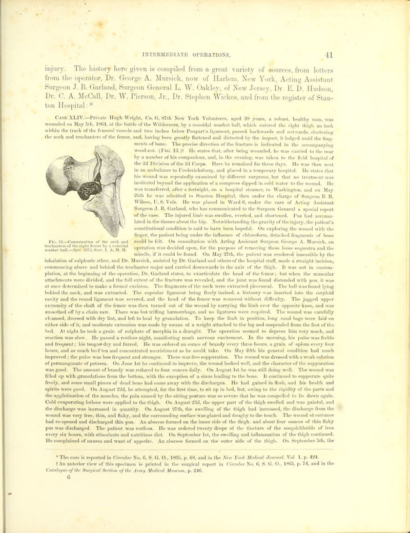 Fig. 13.—Comminution of the neck and trochanters of the right femur hv a conoiilal musket ball.—Sp&. 3:375, Sect. I, A. M. M. injury. The history here given is compiled from a great variety of sources, from letters from the operator, Dr. George A. Mursick, now of Harlem, New York, Acting Assistant Surgeon J. B. Garland, Surgeon General L. W. Oakley, of New Jersey, Dr. E. D. Hudson, Dr. C. A. McCall, Dr. W. Pierson, Jr., Dr. Stephen Wickes, and fr om the register of Stan- ton Hospital: * Case XLIV.—Private Hugh Wright, Co. G, 87th New York Volunteers, aged 28 years, a robust, healthy man, was wounded on May 5th, 1864, at the battle of the Wilderness, by a conoidal musket ball, which entered the right thigh an inch within the track of the femoral vessels and two inches below Poupart's ligament, passed backwards and outwards, shattering the neck and trochanters of the femur, and, having been greatly flattened and distorted by the impact, it lodged amid the frag- ments of bone. The precise direction of the fracture is indicated in the accompanying wood-cut. (Fig. 13.)t He states that, after being wounded, he was carried to the rear by a number of his companions, and, in the evening, was taken to the field hospital of the 2d Division of the 2d Corps. Here he remained for three days. He was -then sent in an ambulance to Fredericksburg, and placed in a temporary hospital. He states that his wound was repeatedly examined by different surgeons, but that no treatment was instituted beyond the application of a compress dipped in cold water to the wound. He was transferred, after a fortnight, on a hospital steamer, to Wasliington, and on May 25th he was admitted to Stanton Hospital, then under the charge of Surgeon B. B. Wilson, U. S. Vols. He was placed in Ward 6, under the care of Acting Assistant Surgeon J. B. Garland, who has communicated to the Surgeon General a special report of the case. The injured limb was swollen, everted, and shortened. Pus had accumu- lated in tlie tissues about the hip. Notwithstanding the gravity of the injury, the patient's constitutional condition is said to have been hopeful. On exploring the wound with the finger, the patient being under the influence of chloroform, detached fragments of bone could be felt. On consultation with Acting Assistant Surgeon George A. Mursick, an operation was decided upon, for the purpose of removing these loose sequestra and the missile, if it could be found. On May 27th, the patient was rendered insensible by the inhalation of sulphuric ether, and Dr. Mursick, assisted by Dr. Garland and others of the hospital staff, made a straight incision, commencing above and behind the trochanter major and carried downwards in the axis of the thigh. It was not in contem- plation, at the beginning of the operation, Dr. Garland states, to exarticulate the head of the femur; but when the muscular attachments were divided, and the full extent of the fracture was revealed, and the joint was found distended with pus, it was at once determined to make a formal excision. The fragments of the neck were extracted piecemeal. The ball was found lying behind the neck, and was extracted. The capsular ligament being freely incised, a bistoury was inserted into the cotyloid cavity and the round ligament was severed, and the head of the femur was removed without difficulty. The jagged upper extremity of the shaft of the femur was then turned out of the wound by carrying the limb over the opposite knee, and was smoothed off by a chain saw. There was but trifling haemorrhage, and no ligatures were required. The wound was carefully cleansed, dressed with dry lint, and left to heal by granulation. To keep the limb in position, long sand bags were laid on either side of it, and moderate extension was made by means of a weight attached to the leg and suspended from the foot of the bed. At night he took a grain of sulphate of morphia in a draught. The operation seemed to depress him very much, and reaction was slow. He passed a restless night, manifesting much nervous excitement. In the morning, his pulse was feeble and frequent; his tongue dry and furred. He was ordered an ounce of brandy every three hours, a grain of opium every four hours, and as much beef tea and concentrated nourishment as he could take. On May 29th his general condition had much improved ; the pulse was less frequent and stronger. There was free suppuration. The wound was dressed with a weak solution of permanganate of potassa. On June 1st he continued to improve, the wound looked well, and the character of the suppuration was good. The amount of brandy was reduced to four ounces daily. On August 1st he was still doing well. The wound was filled up with granulations from the bottom, with the exception of a sinus leading to the bone. It continued to suppurate quite freely, and some small pieces of dead bone had come away with the discharges. He had gained in flesh, and his health and spirits were good. On August 22d, he attempted, for the first time, to sit up in bed, but, owing to the rigidity of the parts and the agglutination of the muscles, the pain caused by the sitting posture was so severe that he was compelled to lie down again. Cold evaporating lotions were applied to the thigh. On August 23d, the upper part of the thigh swelled and was painful, and the discharge was increased in quantity. On August 27th, the swelling of the thigh had increased, the discharge from the wound was very free, thin, and flaky, and the surrounding surface was glazed and doughy to the touch. The wound of entrance had re-opened and discharged thin pus. An abscess formed on the inner side of the thigh, and about four ounces of thin flaky pus was discharged. The patient was restless. He was ordered twenty drops of the tincture of the sesquichloride of iron every six hours, with stimulants and nutritious diet. On September 1st, the swelling and inflammation of the thigh continued. He complained of nausea and want of appetite. An abscess formed on the outer side of the thigh. On September 5th, the * The case is reported in Circular No. 6, S. G. O., 1865, p. 68, and in the New York Medical Journal. Vol 1, p. 424. t An anterior view of this specimen is printed in the surgical report in Circular No. 6, S. G. O., 1865, p. 74, and in the Catalogue of the Surgical Section of the Army Medical Museum, p. 246. 6