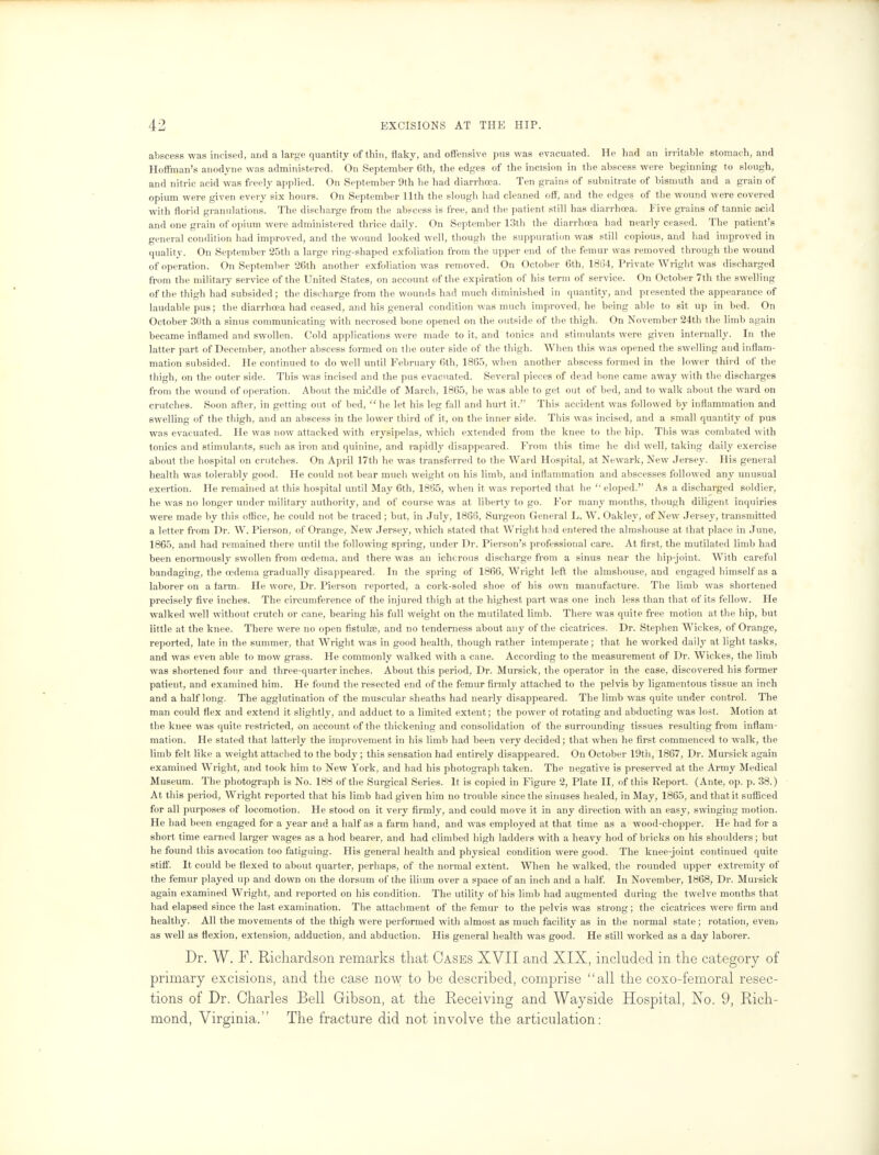 abscess was incised, and a large quantity of thin, flaky, and offensive pus was evacuated. He had an irritable stomach, and Hoffman's anodyne was administered. On September 6th, the edges of the incision in the abscess were beginning to slough, and nitric acid was freely applied. On September 9th he had diarrhoea. Ten grains of subnitrate of bismuth and a grain of opium were given every six hours. On September 11th the slough had cleaned off, and the edges of the wound were covered with florid granulations. The discharge from the abscess is free, and the patient still has diarrhoea. Five grains of tannic acid and one grain of opium were administered thrice daily. On September 13th the diarrhoea had nearly ceased. The patient's general condition had improved, and the wound looked well, though the suppuration was still copious, and had improved in quality. On September 25th a large ring-shaped exfoliation from the upper end of the femur was removed through the wound of operation. On September 26th another exfoliation was removed. On October 6th, 1864, Private Wright was discharged from the military service of the United States, on account of the expiration of his term of service. On October 7th the swelling of the thigh had subsided; the discharge from the wounds had much diminished in quantity, and presented the appearance of laudable pus; the diarrhoea had ceased, and his general condition was much improved, he being able to sit up in bed. On October 30th a sinus communicating with necrosed bone opened on the outside of the thigh. On November 24th the limb again became inflamed and swollen. Cold applications were made to it, and tonics and stimulants were given internally. In the latter part of December, another abscess formed on the outer side of the thigh. When this was opened the swelling and inflam- mation subsided. He continued to do well until February 6th, 1865, when another abscess formed in the lower third of the thigh, on the outer side. This was incised and the pus evacuated. Several pieces of dead bone came away with the discharges from the wound of operation. About the middle of March, 1865, he was able to get out of bed, and to walk about the ward on crutches. Soon after, in getting out of bed,  he let his leg fall and hurt it. This accident was followed by inflammation and swelling of the thigh, and an abscess in the lower third of it, on the inner side. This was incised, and a small quantity of pus was evacuated. He was now attacked with erysipelas, which extended from the knee to the hip. This was combated with tonics and stimulants, such as iron and quinine, and rapidly disappeared. From this time he did well, taking daily exercise about the hospital on crutches. On April 17th he was transferred to the Ward Hospital, at Newark, New Jersey. His general health was tolerably good. He could not bear much weight on his limb, and inflammation and abscesses followed any unusual exertion. He remained at this hospital until May 6th, 1865, when it was reported that he  eloped. As a discharged soldier, he was no longer under military authority, and of course was at liberty to go. For many months, though diligent inquiries were made by this office, he could not be traced ; but, in July, 1866, Surgeon General L. W. Oakley, of New Jersey, transmitted a letter from Dr. W. Pierson, of Orange, New Jersey, which stated that Wright had entered the almshouse at that place in June, 1865, and had remained there until the following spring, under Dr. Pierson's professional care. At first, the mutilated limb had been enormously swollen from oedema, and there was an ichorous discharge from a sinus near the hip-joint. With careful bandaging, the oedema gradually disappeared. In the spring of 1866, Wright left the almshouse, and engaged himself as a laborer on a farm. He wore, Dr. Pierson reported, a cork-soled shoe of his own manufacture. The limb was shortened precisely five inches. The circumference of the injured thigh at the highest part was one inch less than that of its fellow. He walked well without crutch or cane, bearing his full weight on the mutilated limb. There was quite free motion at the hip, but little at the knee. There were no open fistulse, and no tenderness about any of the cicatrices. Dr. Stephen Wickes, of Orange, reported, late in the summer, that Wright was in good health, though rather intemperate; that he worked daih' at light tasks, and was even able to mow grass. He commonly walked with a cane. According to the measurement of Dr. Wickes, the limb was shortened four and three-quarter inches. About this period, Dr. Mursick, the operator in the case, discovered his former patient, and examined him. He found the resected end of the femur firmly attached to the pelvis by ligamentous tissue an inch and a half long. The agglutination of the muscular sheaths had nearly disappeared. The limb was quite under control. The man could flex and extend it slightly, and adduct to a limited extent; the power of rotating and abducting was lost. Motion at the knee was quite restricted, on account of the thickening and consolidation of the surrounding tissues resulting from inflam- mation. He stated that latterly the improvement in his limb had been very decided; that when he first commenced to walk, the limb felt like a weight attached to the body ; this sensation had entirely disappeared. On October 19th, 1867, Dr. Mursick again examined Wright, and took him to New York, and had his photograph taken. The negative is preserved at the Army Medical Museum. The photograph is No. 188 of the Surgical Series. It is copied in Figure 2, Plate II, of this Keport. (Ante, op. p. 38.) At this period, Wright reported that his limb had given him no trouble since the sinuses healed, in May, 1865, and that it sufficed for all purposes of locomotion. He stood on it very firmly, and could move it in any direction with an easy, swinging motion. He had been engaged for a year and a half as a farm hand, and was employed at that time as a wood-chopper. He had for a short time earned larger wages as a hod bearer, and had climbed high ladders with a heavy hod of bricks on his shoulders; but he found this avocation too fatiguing. His general health and physical condition were good. The knee-joint continued quite stiff. It could be flexed to about quarter, perhaps, of the normal extent. When he walked, the rounded upper extremity of the femur played up and down on the dorsum of the ilium over a space of an inch and a half. In November, 1868, Dr. Mursick again examined Wright, and reported on his condition. The utility of his limb had augmented during the twelve months that had elapsed since the last examination. The attachment of the femur to the pelvis was strong; the cicatrices were firm and healthy. All the movements of the thigh were performed with almost as much facility as in the normal state; rotation, even> as well as flexion, extension, adduction, and abduction. His general health was good. He still worked as a day laborer. Dr. W. F. Richardson remarks that Cases XVII and XIX, included in the category of primary excisions, and the case now to be described, comprise all the coxo-femoral resec- tions of Dr. Charles Bell Gibson, at the Receiving and Wayside Hospital, No. 9, Rich- mond, Virginia. The fracture did not involve the articulation: