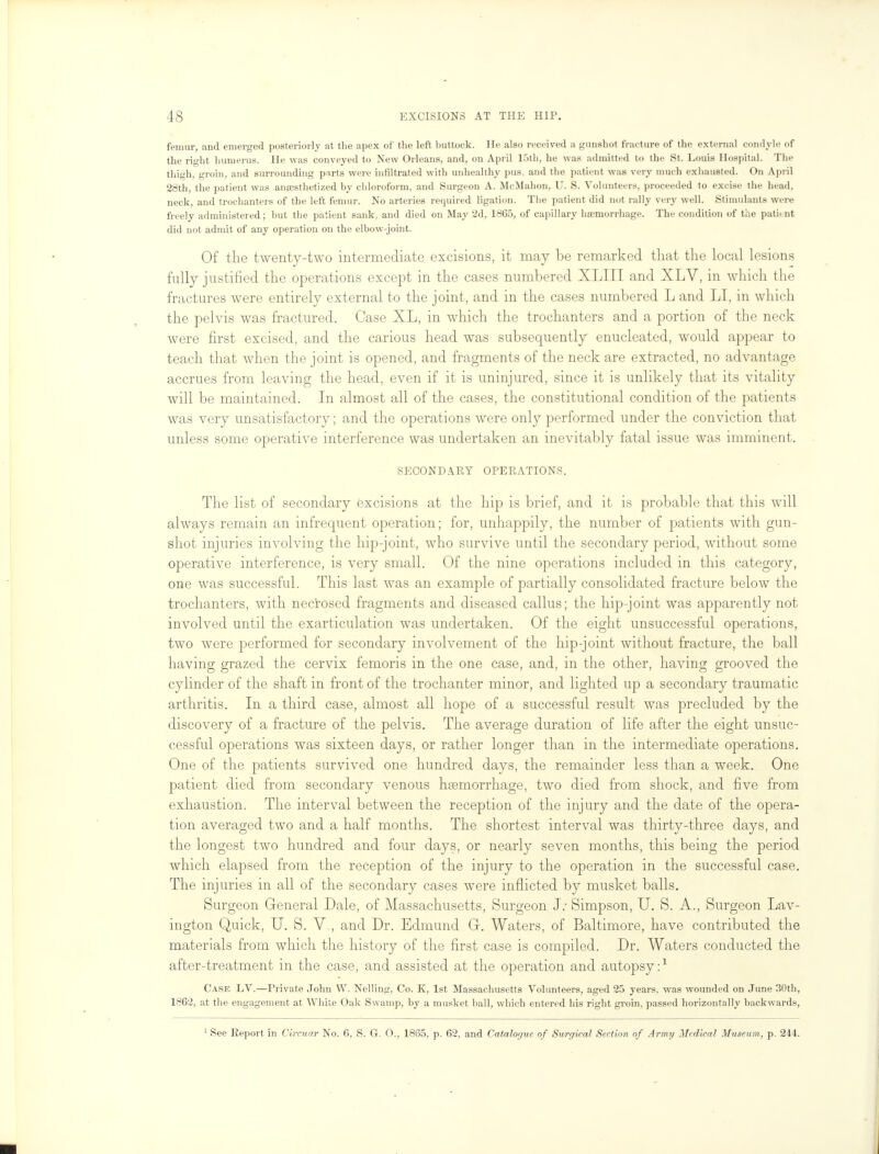 femur, and emerged posteriorly at the apex of the left buttock. He also received a gunshot fracture of the external condyle of the right humerus. He was conveyed to New Orleans, and, on April 15th, he was admitted to the St. Louis Hospital. The thigh, groin, and surrounding parts were infiltrated with unhealthy pus, and the patient was very much exhausted. On April 28th, the patient was anaesthetized by chloroform, and Surgeon A. McMahon, U. S. Volunteers, proceeded to excise the head, neck, and trochanters of the left femur. No arteries required ligation. The patient did not rally very well. Stimulants were freely administered; but the patient sank, and died on May 2d, 1865, of capillary haemorrhage. The condition of the patient did not admit of any operation on the elbow-joint. Of the twenty-two intermediate excisions, it may be remarked that the local lesions fully justified the operations except in the cases numbered XLIII and XLV, in which the fractures were entirely external to the joint, and in the cases numbered L and LI, in which the pelvis was fractured. Case XL, in which the trochanters and a portion of the neck were first excised, and the carious head was subsequently enucleated, would appear to teach that when the joint is opened, and fragments of the neck are extracted, no advantage accrues from leaving the head, even if it is uninjured, since it is unlikely that its vitality will be maintained. In almost all of the cases, the constitutional condition of the patients was very unsatisfactory; and the operations were only performed under the conviction that unless some operative interference was undertaken an inevitably fatal issue was imminent. SECONDARY OPERATIONS. The list of secondary excisions at the hip is brief, and it is probable that this will always remain an infrequent operation; for, unhappily, the number of patients with gun- shot injuries involving the hip-joint, who survive until the secondary period, without some operative interference, is very small. Of the nine operations included in this category, one was successful. This last was an example of partially consolidated fracture below the trochanters, with necrosed fragments and diseased callus; the hip-joint was apparently not involved until the exarticulation was undertaken. Of the eight unsuccessful operations, two were performed for secondary involvement of the hip-joint without fracture, the ball having grazed the cervix femoris in the one case, and, in the other, having grooved the cylinder of the shaft in front of the trochanter minor, and lighted up a secondary traumatic arthritis. In a third case, almost all hope of a successful result was precluded by the discovery of a fracture of the pelvis. The average duration of life after the eight unsuc- cessful operations was sixteen days, or rather longer than in the intermediate operations. One of the patients survived one hundred days, the remainder less than a week. One patient died from secondary venous haemorrhage, two died from shock, and five from exhaustion. The interval between the reception of the injury and the date of the opera- tion averaged two and a half months. The shortest interval was thirty-three days, and the longest two hundred and four days, or nearly seven months, this being the period which elapsed from the reception of the injury to the operation in the successful case. The injuries in all of the secondary cases were inflicted by musket balls. Surgeon General Dale, of Massachusetts, Surgeon J.- Simpson, U. S. A., Surgeon Lav- ington Quick, U. S. V., and Dr. Edmund Gr. Waters, of Baltimore, have contributed the materials from which the history of the first case is compiled. Dr. Waters conducted the after-treatment in the case, and assisted at the operation and autopsy:1 Case LV.—Private John W. Nelling, Co. K, 1st Massachusetts Volunteers, aged 25 years, was wounded on June 30th, 1862, at the engagement at While Oak Swamp, by a musket ball, which entered his right groin, passed horizontally backwards, 1 See Report in Circuar No. 6, S. G. O., 1865, p. 62, and Catalogue of Surgical Section of Army Medical Museum, p. 244.