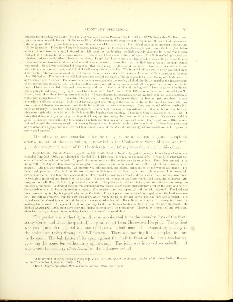 sented in the preceding wood-cut. (See Fig. 24.) The reports of the Pension Office for I860 and 1867 indicated that Mr. Brown con- tinued to enjoy tolerable health. On February 12th, 1868, he wrote to the compiler of this report as follows : I take pleasure in informing y°u tnat my l'imb is in as g°°d condition as when I last wrote you ; but think there is no improvement, except that it is not as tender. There have been no abscesses, nor any pain in the limb, excepting slight pains about the knee, just before storms. About two years ago, I slipped and fell upon the ice, injuring the limb severely about the knee, and was thereby confined to the house for about three weeks. In March last I had a severe attack of ague. The limb swelled quite badly at this time, and was much inflamed for about ten days. I applied cold water and a bandage to reduce the swelling. I had to keep it bandaged about two weeks after the inflammation was removed. Since that time the limb has given me no more trouble than usual. Since I was discharged I cannot see that there is airy lengthening of the limb. I have to use a crutch and cane all the time when moving about, and I think I shall always have to do this. The injured limb has wasted away somewhat since I last wrote. The circumference of the well limb at the upper extremity is 22 inches, and the injured limb measures at the same place 19t} inches. The knee of the well limb measures around the centre of the knee-pan 15i inches; the injured limb measures at the same place 17 inches. The above measurements were, made in the evening; I think that in the morning the measurements of the injured limb would be less. The knee still remains quite stiff, and gives me about all the pain there is anywhere in the limb. I have.been troubled during cold weather by coldness of the outer side of the leg, and I have to warm it by the fire before going to bed nearly every night when I have been out. On November 19th, 1868, another letter was received from Mr. Brown, from which the following extract is made : I take pleasure in informing you that my limb is in as good condition as it lias been at any time since it was entirely healed, and, if anything, in better condition. It does not pain me about the knee as much as it did one year ago. It does not have any spell of swelling at the knee as it did for the first two years after my discharge, and there is less soreness about the limb than there was even one year ago. I can get around without hurting it as much as formerly. I can bear some weight upon it. I have walked across a room without the aid of crutch or cane, by step- ping very quick with the well limb ; but it is more like hopping than walking. There have been no abscesses in the limb. I think that it is gradually improving, and hope that I may yet see the day that I can go without a crutch. My general health is good. I have not been sick a day for a year and a half, and then only a few days with ague. My weight now is 167 A pounds. Before I entered the army my weight was never quite up to those figures, but within a few pounds of it. I have been postmaster at this office over a year, and have attended to all the business of the office almost entirely without assistance, and it gives me pretty good exercise.'' The following case, remarkable for the delay in the apparition of grave symptoms after a fracture of the acetabulum, is recorded in the Confederate Btates Medical and Sur- gical Journal,] and in one of the Confederate hospital registers deposited in this office: Cash LVIII.—Private Alfred Toney, Co. A, 16th North Carolina Regiment, aged 43 years, a farmer by profession, was wounded June 30th, 1863, and admitted to Hospital No. 4, Richmond, Virginia, on the same day. A eonoidal musket ball had entered the left buttock and lodged. No particular attention was called to this case for some time. The patient seemed to be doing well. On August 11th, however, he complained of great pain in the knee and ankle; the slightest touch caused great anguish. The foot was cedematous. Chloroform was administered, and digital examination of the wound was made. The finger could pass but half an inch into the wound until the limb was carried forward; it then could be passed into the cotyloid cavity, and the ball was found in the acetabulum. The round ligament was severed and the head of the femur was ascertained to be slightly fractured and dejirived of its cartilage. Excision of the head of the femur was decided upon, and on August 12th, Surgeon James B. Read, P. A. C. S., proceeded to operate. The patient was laid on his face, and his buttocks were brought to the edge of the table. A straight incision was commenced two inches below the anterior superior crest of the ilium and carried downwards to one inch below the trochanter major. The muscles were then separated, and the joint exposed. The head was then dislocated by forcibly bringing the leg under the table. The soft parts were protected by a spatula and the head was sawn off. The ball was removed from the cotyloid cavity, which was found to be broken across and the cartilage loosened. The wound was then closed by sutures and the patient was removed to his bed. He suffered no pain, and in twenty-four hours the swelling had subsided. His general condition was very feeble, and he was freely stimulated dining the after-treatment. He died oil August 19th, 1863, eight days after the operation, exhausted by hectic fever. There is no .account of any abdominal disturbance or pyaemic symptoms resulting from the fracture of the acetabulum. The particulars of the fifty-ninth case are derived from the casualty lists of the Sixth Army Corps, and from the quarterly surgical report from Harewood Hospital. The patient was young and slender, and was one of those who had made the exhausting journey in (lie ambulance trains through the Wilderness. There was nothing like a complete fracture in the case. The ball flattened its apex against the shaft in front of the lesser trochanter, grooving the bone, but without any splintering. The joint was involved secondarily. It was a case for primary debridement of the entrance wound: * Another view of the specimen is given at p. 246 of the Catalogue of the Surgical Section of the Army Medical Museum, and in Circular No. 6, S. G. O., 1865, p. 75. t Read, Confederate States Med. and Surg. Journal, 1864, Vol. I, p. 6.