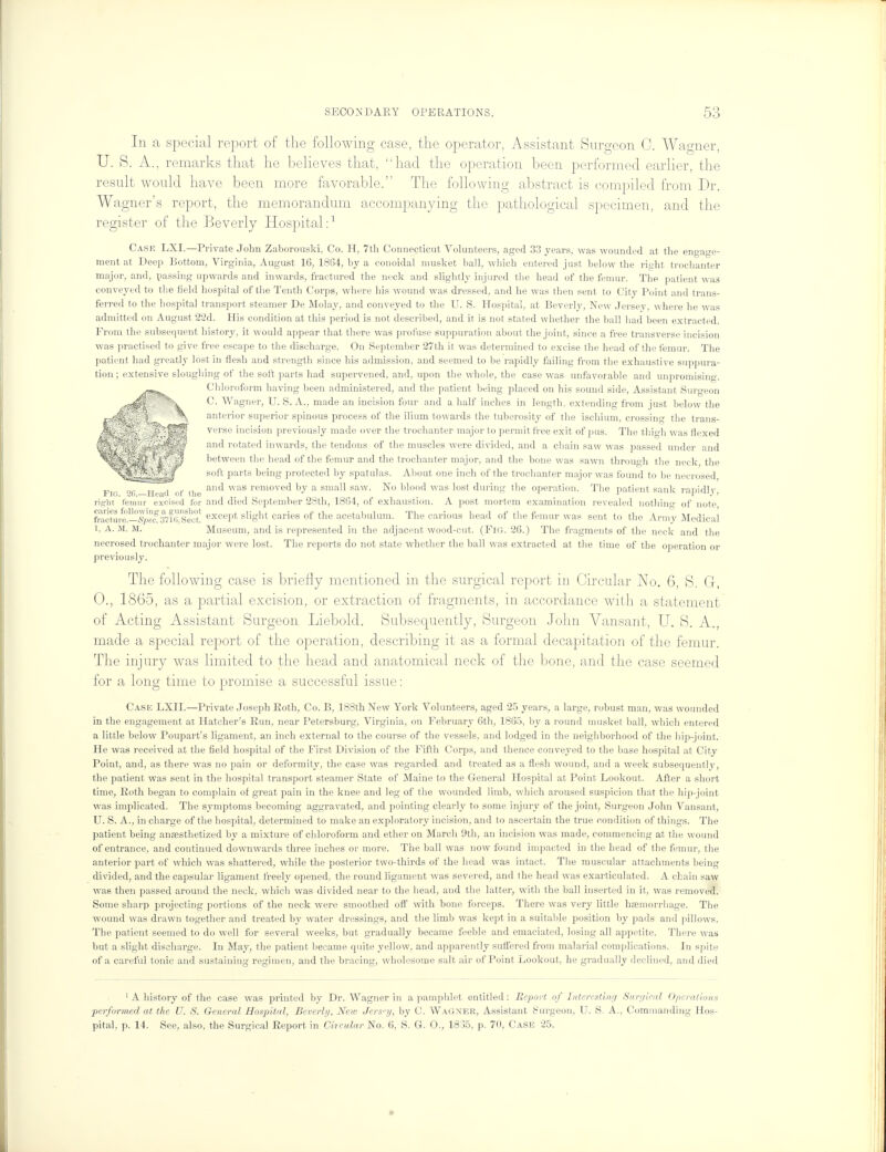 In a special report of the following case, the operator, Assistant Surgeon 0. Wagner, U. 8. A., remarks that he believes that, had the operation been performed earlier, the result would have been more favorable. The following abstract is compiled from Dr. Wagner's report, the memorandum accompanying the pathological specimen, and the register of the Beverly Hospital:1 Cask LXI.—Private John Zaborouski, Co. H, 7th Connecticut Volunteers, aged 33 years, was wounded at the engage- ment at Deep Bottom, Virginia, August 16, 1864, by a conoidal musket ball, which entered just below the right trochanter major, and, passing upwards and inwards, fractured the neck and slightly injured the head of the femur. The patient was conveyed to the field hospital of the Tenth Corps, where his wound was dressed, and he was then sent to City Point and trans- ferred to the hospital transport steamer De Moby, and conveyed to the U. S. Hospital, at Beverly, New Jersey where he was admitted on August 22d. His condition at this period is not described, and it is not stated whether the ball had been extracted. From the subsequent history, it would appear that there was profuse suppuration about the joint, since a free transverse incision was practised to give free escape to the discharge. On September 27th it was determined to excise the head of the femur. The patient had greatly lost in flesh and strength since his admission, and seemed to be rapidly failing from the exhaustive suppura- tion ; extensive sloughing of the soft parts had supervened, and, upon the whole, the case was unfavorable and unpromising. Chloroform having been administered, and the patient being placed on his sound side, Assistant Surgeon C. Wagner, TJ. S. A., made an incision four and a half inches in length, extending from just below the anterior superior spinous process of the ilium towards the tuberosity of the ischium, crossing the trans- verse incision previously made over the trochanter major to permit free exit of pus. The thiwh was flexed and rotated inwards, the tendons of the muscles were divided, and a chain saw was passed under and between the head of the femur and the trochanter major, and the bone was sawn through the neck, the soft parts being protected by spatulas. About one inch of the trochanter major was found to be necrosed and was removed by a small saw. No blood was lost during the operation. The patient sank rapidly, risrht femur excised for and died September 28th, 1864, of exhaustion. A post mortem examination revealed nothing of note, fracturedSpec. 3716,Seo°t! except slight caries of the acetabulum. The carious head of the femur was sent to the Army Medical 1, A. M. M. Museum, and is represented in the adjacent wood-cut. (FlG. 26.) The fragments of the neck and the necrosed trochanter major were lost. The reports do not state whether the ball was extracted at the time of the operation or previously. The following case is briefly mentioned in the surgical report in Circular No. 6, S. G, 0., 1865, as a partial excision, or extraction of fragments, in accordance with a statement of Acting Assistant Surgeon Liebold. Subsequently, Surgeon John Vansant, U. S. A., made a special report of the operation, describing it as a formal decapitation of the femur. The injury was limited to the head and anatomical neck of the bone, and the case seemed for a long time to promise a successful issue: Case LXII.—Private Joseph Roth, Co. B, 188th New York Volunteers, aged 25 years, a large, robust man, was wounded in the engagement at Hatcher's Run, near Petersburg, Virginia, on February 6th, 1865, by a round musket ball, which entered a little below Poupart's ligament, an inch external to the course of the vessels, and lodged in the neighborhood of the hip-joint. He was received at the field hospital of the First Division of the Fifth Corps, and thence conveyed to the base hospital at City Point, and, as there was no pain or deformity, the case was regarded and treated as a flesh wound, and a week subsequently, the patient was sent in the hospital transport steamer State of Maine to the General Hospital at Point Lookout. After a short time, Roth began to complain of great pain in the knee and leg of the wounded limb, which aroused suspicion that the hip-joint was implicated. The symptoms becoming aggravated, and pointing clearly to some injury of the joint, Surgeon John Vansant, U. S. A., in charge of the hospital, determined to make an exploratory incision, and to ascertain the true condition of things. The patient being anaesthetized by a mixture of chloroform and ether on March 9th, an incision was made, commencing at the wound of entrance, and continued downwards three inches or more. The ball was now found impacted in the head of the femur, the anterior part of which was shattered, while the posterior two-thirds of the head was intact. The muscular attachments being divided, and the capsular ligament freely opened, the round ligament was severed, and the head was exarticubted. A chain saw was then passed around the neck, which was divided near to the head, and the latter, with the ball inserted in it, was removed. Some sharp projecting portions of the neck were smoothed off with bone forceps. There was very little haemorrhage. The wound was drawn together and treated by water dressings, and the limb was kept in a suitable position by pads and pillows. The patient seemed to do well for several weeks, but gradually became feeble and emaciated, losing all appetite. There was but a slight discharge. In May, the patient became quite yellow, and apparently suffered from malarial complications. In spite of a careful tonic and sustaining regimen, and the bracing, wholesome salt air of Point Lookout, he gradually declined, and died 1 A history of the case was printed by Dr. Wagner in a pamphlet entitled: Report of Interesting Surgical Operations performed at the TJ. S. General Hospital, Beverly, New Jers-y, by C. Wagner, Assistant Surgeon, U. S. A., Commanding Hos- pital, p. 14. See, also, the Surgical Report in Circular No. 6, S. G. O., 1855, p. 70, Case 25.