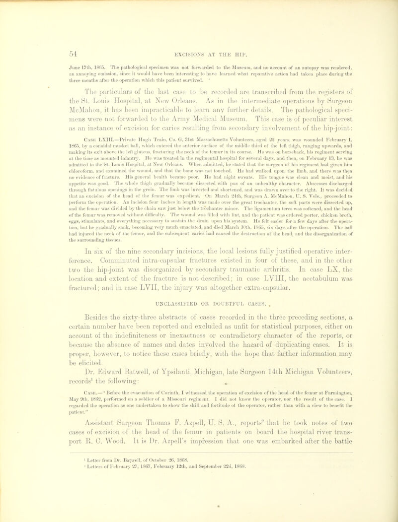 June 17th, 1865. The pathological specimen was not forwarded to the Museum, and no account of an autopsy was rendered, an annoying omission, since it would have been interesting to have learned what reparative action had taken place during the three months after the operation which this patient survived.  The particulars of the last case to be recorded are transcribed from the registers of the St. Louis Hospital, at New Orleans. As in the intermediate operations by Surgeon McMahon, it has been impracticable to learn any further details. The pathological speci- mens were not forwarded to the Army Medical Museum. This case is of peculiar interest as an instance of excision for caries resulting from secondary involvement of the hip-joint: Case LXIII.—Private Hugh Train, Co. G, 31st Massachusetts Volunteers, aged 22 years, was wounded February 1, 1865, by a conoidal musket ball, which entered the anterior surface of the middle third of the left thigh, ranging upwards, and making its exit above the left gluteus, fracturing the neck of the temur in its course. He was on horseback, his regiment serving at the time as mounted infantry. He was treated in the regimental hospital for several days, and then, on February 13, he was admitted to the St. Louis Hospital, at New Orleans. When admitted, he stated that the surgeon of his regiment had given him chloroform, and examined the wound, and that the bone was not touched. He had walked upon the limb, and there was then no evidence of fracture. His general health became poor. He had night sweats. His tongue was clean and moist, and his appetite was good. The whole thigh gradually became dissected with pus of an unhealthy character. Abscesses discharged through fistulous openings in the groin. The limb was inverted and shortened, and was drawn over to the right. It was decided that an excision of the head of the femur was expedient. On March 24th, Surgeon A. McMahon, U. S. Vols., proceeded to perform the operation. An incision four inches in length was made over the great trochanter, the soft parts were dissected up, and the femur was divided by the chain saw just below the trochanter minor. The ligamentum teres was softened, and the head of the femur was removed without difficulty. The wound was tilled with lint, and the patient was ordered porter, chicken broth, eggs, stimulants, and everything necessary to sustain the drain upon his system. He felt easier for a few days after the opera- tion, but he gradually sank, becoming very much emaciated, and died March 30th, 1865, six days after the operation. The ball had injured the neck of the femur, and the subsequent caries had caused the destruction of the head, and the disorganization of the surrounding tissues. In six of the nine secondary incisions, the local lesions fully justified operative inter- ference. Comminuted intra-capsular fractures existed in four of these, and in the other two the hip-joint was disorganized by secondary traumatic arthritis. In case LX, the location and extent of the fracture is not described; in case LVIII, the acetabulum was fractured; and in case LVII, the injury was altogether extra-capsular. UNCLASSIFIED OR DOUBTFUL CASES. . Besides the sixty-three abstracts of cases recorded in the three preceding sections, a certain number have been reported and excluded as unfit for statistical purposes, either on account of the indefiniteness or inexactness or contradictory character of the reports, or because the absence of names and dates involved the hazard of duplicating cases. It is proper, however, to notice these cases briefly, with the hope that farther information may be elicited. Dr. Edward Batwell, of Ypsilanti, Michigan, late Surgeon 14th Michigan Volunteers, records1 the following: Case.— Before the evacuation of Corinth, I witnessed the operation of excision of the head of the femur at Farmington, May 9th, 1862, performed on a soldier of a Missouri regiment. I did not know the operator, nor the result of the case. I regarded the operation as one undertaken to show the skill and fortitude of the operator, rather than with a view to benefit the patient. Assistant Surgeon Thomas F. Azpell, U. S. A., reports2 that he took notes of two cases of excision of the head of the femur in patients on board the hospital river trans- port B. C. Wood. It is Dr. Azpell's impression that one was embarked after the battle 1 Letter from Dr. Batwell, of October 26, 1868. - Letters of February 27, 1867, February 12th, and September 22d, 1868. «