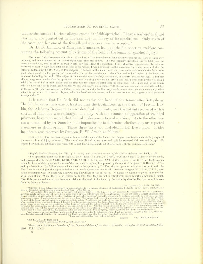 tabular statement of thirteen alleged examples of this operation. I have elsewhere1 analyzed this table, and pointed out its mistakes and the fallacy of its conclusions Only seven of the cases, and but one of the five alleged successes, can be accepted.2 Dr. D. D. Saunders, of Memphis, Tennessee, has published3 a paper on excisions con- taining the following account of excisions of the head of the femur for gunshot injury: Casks.— Only three cases of excision of the head of the femur have fallen under my observation. Two of them were primary, and one was operated on twenty-eight days after the injury. The two primary operations proved fatal—one the twenty-second day, and the other the twenty-fifth day succeeding the operation—from exhaustive suppuration. In the case operated on twenty-eight days after the receipt of the wound, I was not present at the operation, which was performed after the battle of Gettysburg, by Dr. Asch, of Philadelphia. The head of the femur, neck, and trochanter were comminuted by a grape shot, which knocked off a portion of the superior rim of the acetabulum. About four and a half inches of the bone was removed, including the head. The subject of the operation was a healthy young man, of twenty-three years of age. I last saw this case eighteen months after the operation. He was walking about with a crutch, and could even walk pretty well with a stick ; the wound had entirely healed, and the limb was three inches shorter than the sound one. The upper end of the femur, with the new bony tissue which had been thrown out, was drawn up in contact with the acetabulum, and considerable mobility at the seat of the joint was retained, sufficient, at any rate, to make the limb very useful, much more so than commonly exists after this operation. Excision of this joint, when the blood vessels, nerves, and soft parts are not torn, is greatly to be preferred to amputation. It is certain that Dr. Asch did not excise the head of the femur after Gettysburg. He did, however, in a case of fracture near the trochanters, in the person of Private Dur- bin, 9th Alabama Regiment, extract detached fragments, and the patient recovered with a shortened limb, and was exchanged, and may, with the common exaggeration of wounded prisoners, have represented that he had undergone a formal excision. As to the other two cases mentioned by Dr. Saunders, it is impracticable to determine whether they are reported elsewhere in detail or not. These three cases are included in Dr. Eve's table. It also includes a case reported by Surgeon B. W. Avent, as follows: Case.— An officer received a gunshot fracture of the neck of the femur ; two fingers at entrance and exit fully explored the wound; date of injury unknown. The wound was dilated at entrance and spiculse removed with saw and forceps. He lingered for months, but finally recovered with a limb four inches short, but able to walk with the assistance of a cane. 1 Buffalo Medical Journal, Vol. VIII, p. 21, et scq., and American Journal of the Medical Sciences, Vol. LVI, p. 131. - The operations numbered in the Table 1 and 2, (Read), 4 (Ladd), 5 (Grant)', 7 (Cullen), 8 and 9 (Gihnore), are authentic, and correspond with Casks XLIIL LVIII, XXII, XXIII, XII, IX, and XVI, of this report. Case 3 of the Table was an example of consolidated gunshot fracture of the trochanteric region; it is proved by the report of Surgeon H. S. Hewit, U. S. V., and by a letter from Dr. Miltenberger, who is cited as the operator by Dr. Eve, that no operation whatever was performed. In Case 6 there is nothing in the report to indicate that the hip-joint was implicated. Assistant Surgeon M. J. Asch, U. S. A., cited as the operator in Case 10, positively disavows any knowledge of the operation. No names or dates are given in connection with Cases 11 and 12, and there is no reason to believe that they are not identical with cases reported elsewhere in detail. Case 13 is pronounced not to have been an excision of the head of the femur by the authority cited by Dr. Eve, as will be seen from the following letter:  New CHILEANS, La., October 5th, 1868. Colonel: I have delayed answering your communication in consequence of a press of business for the last two or three days; but it gives me pleasure to furnish the information which Assistant Surgeon Otis desires.  When Professor Eve wrote to me on the subject of gunshot injuries of the hip, I somehow conceived the impression that his object was to ascertain merely the percentage of mortality in cases where surgical interference had been attempted. One of my cases I thought illustrated this, though not falling strictly under the head of ' excisions of the head of the femur', but as his printed slip fa- analysis was small, I put it under this head as most convenient. The circumstances of the case were these: The patient had received a gunshot wound, from a minie ball, which had fractured the neck of the femur, the ball passing out near the ischiadic notch. An attempt was made at the time to remedy the injury as far as possible, but, after resecting the lower end of the femur, I desisted from further interference, as the hajmorrhage was very great, and I had no competent assistant at hand. Some ten days or two weeks after, as well as 1 can now recollect, the patient was laid on the table for the purpose of exsecting the head of the femur, for the examination had showed that it was extensively split up. After the primary incisions had been made, and several fragments of the neck had been removed, the operation was suspended, as the patient was suffering from the effects of the chloroform administered, and as the free explorations then made showed that the condition of the soft parts was such (from sloughing, burrowing of pus, ifcc.) that death was inevitable.  As I am not a surgeon, and have never practised surgery, except for the exigencies of war, I had no vanities to gratify in the case, which was not a Uattering one, and should not have reported it if I had entertained any idea that a strict classification was desired.  I am, very respectfully, your obedient servant, (Signed) J. DICKSON BRUNS.  Bvt. Lt. Col. J. F. Randolph, Surgeon U.S. Army, Med. Dir. Dept. Louisiana. 3 Saunders, Excision or Resection of the Bones and Joints of the Lower Extremity. Memphis Medical Monthly, April, I860. Vol. 1, No. 2. 8 »