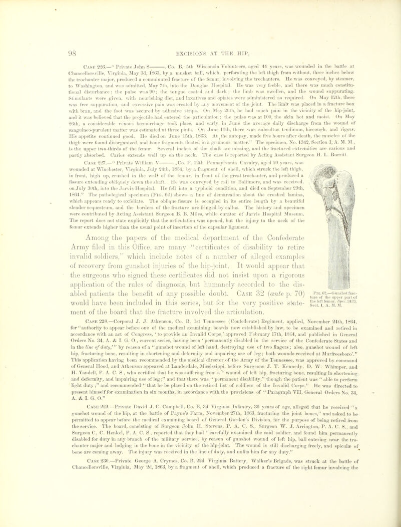 Cash 226.— Private John S , Co. I!, .th Wisconsin Volunteers, aged 44 years, was wounded in the battle at Chancellorsville, Virginia, May 3d, 1863, by a musket ball, which, perforating the left thigh from without, three inches below the trochanter major, produced a comminuted fracture of the femur, involving the trochanters. He was conveyed, by steamer, to Washington, and was admitted, May 7th, into the Douglas Hospital. He was very feeble, and there was much constitu- tional disturbance : the pulse was 90; the tongue coated and dark; the limb was swollen, and the wound suppurating. Stimulants were given, with nourishing diet, and laxatives and opiates were administered as required. On May 12th, there was free suppuration, and excessive pain was created by any movement of the joint. The liinlr was placed in a fracture box with bran, and the foot was secured by adhesive strips. On May 20th, he had much pain in the vicinity of the hip-joint, and it was believed that the projectile had entered the articulation ; the pulse was at 100, the skin hot and moist. On May 26th, a considerable venous haemorrhage took place, and early in June the average daily discharge from the wound of sanguineo-purulent matter was estimated at three pints. On June 10th, there was subsultus tendinum, hiccough, and rigors. His appetite continued good. He died on June 15th, 1863. At the autopsy, made five hours after death, the muscles of the thigh were found disorganized, and bone fragments floated in a grumous matter.'' The specimen. No. 1342, Section I, A. M. M., is the upper two-thirds of the femur. Several inches of the shaft are missing, and the fractured extremities are carious and partly absorbed. Caries extends well up on the neck. The case is reported by Acting Assistant Surgeon H. L. Burritt. Case 227.— Private William V ,.Co. F, 12th Pennsylvania Cavalry, aged 20 years, was wounded at Winchester, Virginia, July 24th, 18(34, by a fragment of shell, which struck the left thigh, in front, high up, crushed in the wal> of the femur, in front of the great trochanter, and produced a fissure extending obliquely down the shaft. He was conveyed by rail to Baltimore, and was received, on July 30th, into the Jarvis Hospital. He fell into a typhoid'condition, and died on Septemher 29th, 1864. The pathological specimen (Fig. 62) shows a line of demarcation about the crushed lamina, which appears ready to exfoliate. The oblique fissure is occupied in its entire length by a beautiful slender sequestrum, and the borders of the fracture are fringed by callus. The history and specimen were contributed by Acting Assistant Surgeon B. B. Miles, while curator of Jarvis Hospital Museum. The report does not state explicitly that the articulation was opened, but the injury to the neck of the femur extends higher than the usual point of insertion of the capsular ligament. Among the papers of the medical department of the Confederate Army filed in this Office, are many certificates of disability to retire invalid soldiers, which include notes of a number of alleged examples of recovery from gunshot injuries of the hip-joint. It would appear that the surgeons who signed these certificates did not insist upon a rigorous application of the rules of diagnosis, but humanely accorded to the dis- abled patients the benefit of any possible doubt. Case 32 [ante p. 70) would have been included in this series, but for the very positive state- ment of the board that the fracture involved the articulation. Fig. 62.—Gunshot frac- ture of the upper part uf the left femur. fiSpec. 3433, Sect, I, A. M. M. Case 228.—Corporal J. J. Atkenson, Co. B, 1st Tennessee (Confederate) Regiment, applied, November 24th, 1864, for authority to appear before one of the medical examining boards now established by law, to be examined and retired in accordance with an act of Congress, ' to provide an Invalid Corps,' approved February 17th, 18C4, and published in General Orders No. 34, A. & I. G. O., current series, having been 'permanently disabled in the service of the Confederate States and in the line of duty,' by reason of a gunshot wound of left hand, destroying use of two fingers; also, gunshot wound of left hip, fracturing bone, resulting in shortening and deformity and impairing use of leg; both wounds received at Murfreesboro'. This application having been recommended by the medical director of the Army of the Tennessee, was approved by command of General Hood, and Atkenson appeared at Lauderdale, Mississippi, before Surgeons J. T. Kennedy, D. W. Whimper, and H. Yandell, P. A. C. S., who certified that he was suffering from a  wound of left hip, fracturing bone, resulting in shortening and deformity, and impairing use of leg; and that there was  permanent disability, though the patient was  able to perform light duty ; and recommended  that he be placed on the retired list of soldiers of the Invalid Corps. He was directed to present himself for examination in six months, in accordance with the provisions of  Paragraph VII, General Orders No. 34, A. & I. G. O. Case 229.—Private David J. C. Campbell, Co. E, 3d Virginia Infantry, 36 years of age, alleged that he received a gunshot wound of the hip, at the battle of Payne's Farm, November 27th, 1863, fracturing the joint bones, and asked to be permitted to appear before the medical examining board of General Gordon's Division, for the purpose of being retired from the service. The board, consisting of Surgeon John H. Stevens, P. A. C. S., Surgeon W. J. Arrington, P. A. C. S., and Surgeon C. C. Henkel, P. A. C. S., reported that they had carefully examined the said soldier, and found him permanently disabled for duty in any branch of the military service, by reason of gunshot wound of left hip, ball entering near the tro- chanter major and lodging in the bone in the vicinity of the hip-joint. The wound is still discharging freely, and spiculae of bone are coming away. The injury was received in the line of duty, and unfits him for any duty. Case 230.—Private George A. Crymes, Co. B, 22d Virginia Battery, Walker's Brigade, was struck at the battle of Chancellorsville, Virginia, May 2d, 1863, by a fragment of shell, which produced a fracture of the right femur involving the