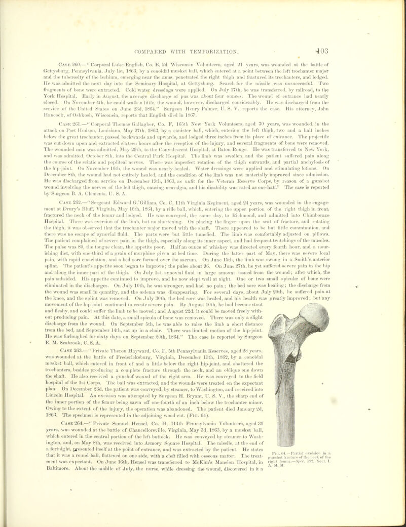 Case 260.— Corporal Luke English, Co. E, 2d Wisconsin Volunteers, aged 21 years, was wounded at the battle of Gettysburg, Pennsylvania, July 1st. 1863, by a conoidal musket ball, which entered at a point between the left trochanter major and the tuberosity of the ischium, emerging near the anus, penetrated the right thigh and fractured its trochanters, and lodged. He was admitted the next day into the Seminary Hospital, at Gettysburg. Search for the missile was unsuccessful. Two fragments of bone were extracted. Cold water dressings were applied. On July 17th, he was transferred, by railroad, to the York Hospital. Early in August, the average discharge of pus was about four ounces. The wound of entrance had nearly closed. On November 4th, he could walk a little, the wound, however, discharged considerably. He was discharged from the service of the United States on June 23d, 1864. Surgeon Henry Palmer, U. S. V., reports the case. His attorney, John Hancock, of Oshkosh, Wisconsin, reports that English died in 1867. Cask 261.— Corporal Thomas Gallagher, Co. F, 165th New York Volunteers, aged 30 years, was wounded, in the attack on Tort Hudson. Louisiana, May 27th, 1863, by a canister ball, which, entering the left thigh, two and a half inches below the great trochanter, passed backwards and upwards, and lodged three inches from its place of entrance. The projectile was cut down upon and extracted sixteen hours after the reception of the injury, and several fragments of bone were removed. The wounded man was admitted, May 29th, to the Convalescent Hospital, at Baton Rouge. He was transferred to New York, and was admitted, October 8th, into the Central Park Hospital. The limb was swollen, and the patient suffered pain along the course of the sciatic aud popliteal nerves. There was imperfect rotation of the thigh outwards, and partial anchylosis of the hip-joint. On November 16th, the wound was nearly healed. Water dressings were applied and stimulating lotions. On December 8th, the wound had not entirely healed, and the condition of the limb was not materially improved since admission. He was discharged from service on December 19th, 1863, as unfit for the Veteran Reserve Corps, by reason of a gunshot wound involving the nerves of the left thigh, causing neuralgia, and his disability was rated as one-half. The case is reported by Surgeon B. A. Clements, U. S. A. Case 262.—Sergeant Edward G.Gilliam, Co. C, 11th Virginia Regiment, aged 24 years, was wounded in the engage- ment at Drury's Bluff, Virginia, May 16th, 1864, by a rifle ball, which, entering the upper portion of the right thigh in front, fractured the neck of the femur and lodged. He was conveyed, the same day, to Richmond, and admitted into Chimborazo Hospital. There was eversion of the limb, but no shortening. On placing the finger upon the seat of fracture, and rotating the thigh, it was observed that the trochanter major moved with the shaft. There appeared to be but little comminution, and there was no escape of synovial fluid. The parts were but little tumefied. The limb was comfortably adjusted on pillows. The patient complained of severe pain in the thigh, especially along its inner aspect, and had frequent twitchings of the muscles. The pulse was 80, the tongue clean, the appetite poor. Half an ounce of whiskey was directed every fourth hour, and a nour- ishing diet, with one-third of a grain of morphine given at bed time. During the latter part of May, there was severe local pain, with rapid emaciation, and a bed sore formed over the sacrum. On June 15th, the limb was swung in a. Smith's anterior splint. The patient's appetite soon began to improve; the pulse about 96. On June 27th, he yet suffered severe pain in the hip and along the inner part of the thigh. On July 1st, synovial fluid in large amount issued from the wound ; after which, the pain subsided. His appetite continued to improve, and he now slept well at night. One or two small spicules of bone were eliminated in the discharges. On July 10th, he was stronger, and had no pain; the bed sore was healing; the discharge from the wound was small in quantity, and the oedema was disappearing. For several days, about July 20th, he suffered pain at the knee, and the splint was removed. On July 30th, the bed sore was healed, and his health was greatly improved ; but any movement of the hip-joint continued to create severe pain. By August 10th, he had become stout and fleshy, and could suffer the limb to be moved; and August 22d, it could be moved freely with- out producing pain. At this date, a small spicula of bone was removed. There was only a slight discharge from the wound. On September 5th, he was able to raise the limb a short distance from the bed, and September 14th, sat up in a chair. There was limited motion of the hip-joint. He was furloughed for sixty days on September 20th, 1864. The case is reported by Surgeon E. M. Seabrook, C. S. A. Case 263.— Private Theron Hayward, Co. F, 5th Pennsylvania Reserves, aged 28 years, was wounded at the battle of Fredericksburg, Virginia, December 13th, 1862, by a conoidal musket ball, which entered in front of and a little below the right hip-joint, and shattered the trochanters, besides producing a complete fracture through the neck, and an oblique one down the shaft. He also received a gunshof wound of the right arm. He was conveyed to the field hospital of the 1st Corps. The ball was extracted, and the wounds were treated on the expectant plan. On December 23d, the patient was conveyed, by steamer, to Washington, and received into Lincoln Hospital. An excision was attempted by Surgeon H. Bryant, U. S. V., the sharp end of the inner portion of the femur being sawn off one-fourth of an inch below the trochanter minor. Owing to the extent of the injury, the operation was abandoned. The patient died January 2d, 1863. The specimen is represented in the adjoining wood-cut. (Fig. 64). Case 264.— Private Samuel Hensel, Co. H, 114th Pennsylvania Volunteers, aged 31 years, was wounded at the battle cf Chancellorsville, Virginia, May 3d, 1863, by a musket ball, which entered in the central portion of the left buttock. He was conveyed by steamer to Wash- ington, and, on May 8th, was received into Armory Square Hospital. The missile, at the end of a fortnight, presented itself at the point of entrance, and was extracted by the patient. He states Fio. 6' -Partial excision in a that it was a round ball, flattened on one side, with a cleft filled with osseous matter. The treat- „unsi,0t fracture of the neck of tin ment was expectant. On June 16th, Hensel was transferred to McKim's Mansion Hospital, in «f?M (emm.—Spec. 592, Sect. I, Baltimore. About the middle of July, the nurse, while dressing the wound, discovered in it a