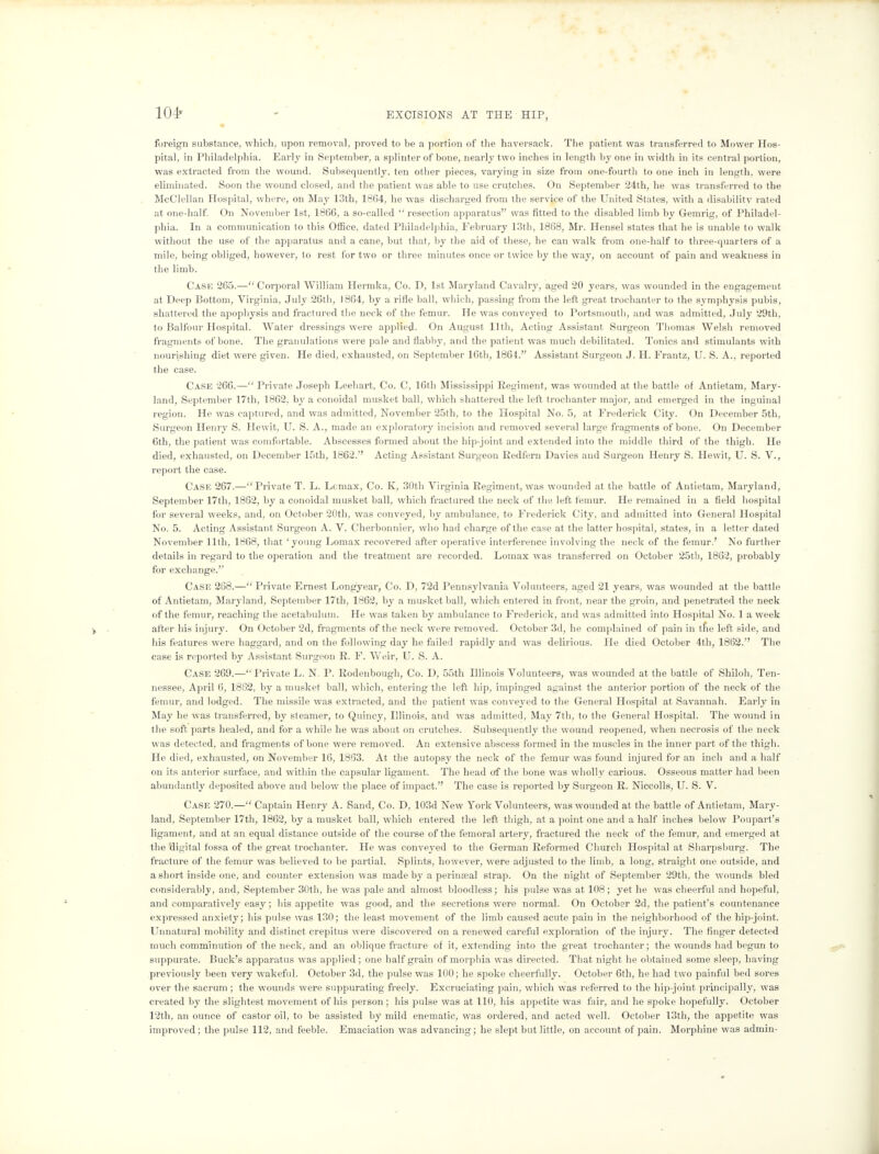 104* foreign substance, which, upon removal, proved to be a portion of the haversack. The patient was transferred to Mower Hos- pital, in Philadelphia. Early in September, a splinter of bone, nearly two inches in length by one in width in its central portion, was extracted from the wound. Subsequently, ten other pieces, varying in size from one-fourth to one inch in length, were eliminated. Soon the wound closed, and the patient was able to use crutches. On September 24th, he was transferred to the McClellan Hospital, where, on May 13th, 1864, he was discharged from the service of the United States, with a disability rated at one-half. On November 1st, 1866, a so-called  resection apparatus was fitted to the disabled limb by Gemrig, of Philadel- phia. In a communication to this Office, dated Philadelphia, February 13th, 1868, Mr. Hensel states that he is unable to walk without the use of the apparatus and a cane, but that, by the aid of these, he can walk from one-half to three-quarters of a mile, being obliged, however, to rest for two or three minutes once or twice by the way, on account of pain and weakness in the limb. Cash 265.—Corporal William Hermka, Co. D, 1st Maryland Cavalry, aged 20 years, was wounded in the engagement at Deep Bottom, Virginia, July 26th, 1864, by a rifle ball, which, passing from the left great trochanter to the symphysis pubis, shattered the apophysis and fractured the neck of the femur. He was conveyed to Portsmouth, and was admitted, July 29th, to Balfour Hospital. Water dressings were applied. On August 11th, Acting Assistant Surgeon Thomas Welsh removed fragments of bone. The granulations were pale and flabby, and the patient was much debilitated. Tonics and stimulants with nourishing diet were given. He died, exhausted, on September 16th, 1864. Assistant Surgeon J. H. Frantz, U. S. A., reported the case. Case 266.— Private Joseph Leehart, Co. C, 16th Mississippi Regiment, was wounded at the battle of Antietam, Mary- land, September 17th, 1862, by a conoidal musket ball, which shattered the left trochanter major, and emerged in the inguinal region. He was captured, and was admitted, November 25th, to the Hospital No. 5, at Frederick City. On December 5th, Surgeon Henry S. Hewit, U. S. A., made an exploratory incision and removed several large fragments of bone. On December 6th, the patient was comfortable. Abscesses formed about the hip-joint and extended into the middle third of the thigh. He died, exhausted, on December 15th, 1862.'' Acting Assistant Surgeon Kedfern Davies and Surgeon Henry S. Hewit, U. S. V., report the case. Case 267.—Private T. L. Lcmax, Co. K, 30th Virginia Regiment, was wounded at the battle of Antietam, Maryland, September 17th, 1862, by a conoidal musket ball, which fractured the neck of the left femur. He remained in a field hospital for several weeks, and, on October 20th, was conveyed, by ambulance, to Frederick City, and admitted into General Hospital No. 5. Acting Assistant Surgeon A. V. Cherbonnier, who had charge of the case at the latter hospital, states, in a letter dated November 11th, 1868, that 'young Lomax recovered after operative interference involving the neck of the femur.' No further details in regard to the operation and the treatment are recorded. Lomax was transferred on October 25th, 1862, probably for exchange. Case 268.— Private Ernest Longyear, Co. D, 72d Pennsylvania Volunteers, aged 21 years, was wounded at the battle of Antietam, Maryland, September 17th, 1862, by a musket ball, which entered in front, near the groin, and penetrated the neck of the femur, reaching the acetabulum. He was taken by ambulance to Frederick, and was admitted into Hospital No. 1 a week after his injury. On October 2d, fragments of the neck were removed. October 3d, he complained of pain in the left side, and his features were haggard, and on the following day he failed rapidly and was delirious. He died October 4th, 1862. The case is reported by Assistant Surgeon R. F. Weir, U. S. A. Case 269.— Private L. N. P. Rodenbough, Co. D, 55th Illinois Volunteers, was wounded at the battle of Shiloh, Ten- nessee, April 6, 1882, by a musket ball, which, entering the left hip, impinged against the anterior portion of the neck of the femur, and lodged. The missile was extracted, and the patient was conveyed to the General Hospital at Savannah. Early in May he was transferred, by steamer, to Quincy, Illinois, and was admitted, May 7th, to the General Hospital. The wound in the soft parts healed, and for a while he was about on crutches. Subsequently the wound reopened, when necrosis of the neck was detected, and fragments of bone were removed. An extensive abscess formed in the muscles in the inner part of the thigh. He died, exhausted, on November 16, 1863. At the autopsy the neck of the femur was found injured for an inch and a half on its anterior surface, and within the capsular ligament. The head of the bone was wholly carious. Osseous matter had been abundantly deposited above and below the place of impact. The case is reported by Surgeon R. Niccolls, U. S. V. Case 270.—Captain Henry A. Sand, Co. D, 103d New York Volunteers, was wounded at the battle of Antietam, Mary- land, September 17th, 1862, by a musket ball, which entered the left thigh, at a point one and a half inches below Poupart's ligament, and at an equal distance outside of the course of the femoral artery, fractured the neck of the femur, and emerged at the digital fossa of the great trochanter. He was conveyed to the German Reformed Church Hospital at Sharpsburg. The fracture of the femur was believed to be partial. Splints, however, were adjusted to the limb, a long, straight one outside, and a short inside one, and counter extension was made by a perinseal strap. On the night of September 29th, the wounds bled considerably, and, September 30th, he was pale and almost bloodless; his pulse was at 108 ; yet he was cheerful and hopeful, and comparatively easy; his appetite was good, and the secretions were normal. On October 2d, the patient's countenance expressed anxiety; his pulse was 130; the least movement of the limb caused acute pain in the neighborhood of the hip-joint. Unnatural mobility and distinct crepitus were discovered on a renewed careful exploration of the injury. The finger detected much comminution of the neck, and an oblique fracture of it, extending into the great trochanter; the wounds had begun to suppurate. Buck's apparatus was applied; one half grain of morphia was directed. That night he obtained some sleep, having previously been very wakeful. October 3d, the pulse was 100; he spoke cheerfully. October 6th, he had two painful bed sores over the sacrum ; the wounds were suppurating freely. Excruciating pain, which was referred to the hip-joint principally, was created by the slightest movement of his person ; his pulse was at 110, his appetite was fair, and he spoke hopefully. October 12th, an ounce of castor oil, to be assisted by mild enematic, was ordered, and acted well. October 13th, the appetite was