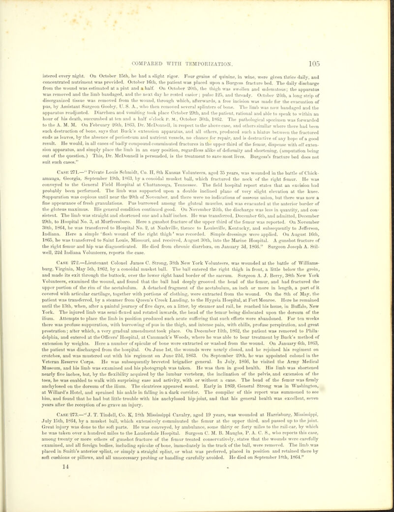 istered every night. On October 15th, he had a slight rigor. Four grains of quinine, in wine, were given thrice daily, and concentrated nutriment was provided. October 16th, the patient was placed upon a Burgess fracture bed. The daily discharge from the wound was estimated at a pint and a half. On October 20th, the thigh was swollen and cedematous; the apparatus was removed and the limb bandaged, and the next day he rested easier ; pulse 125, and thready. October 26th, a long strip of disorganized tissue was removed from the wound, through which, afterwards, a free incision was made for the evacuation of pus, by Assistant Surgeon Gooley, U. S. A., who then removed several splinters of bone. The limb was now bandaged and the apparatus readjusted. Diarrhoea and vomiting took place October 29th, and the patient, rational and able to speak to within an hour of his death, succumbed at ten and a half o'clock p. M., October 30th, 1862. The pathological specimen was forwarded to the A. M. M. On February 26th, 1863, Dr. McDonnell, in respect to the above case, and others similar where there had been such destruction of bone, says that Buck's extension apparatus, and all others, produced such a hiatus between the fractured ends as leaves, by the absence of periosteum and nutrient vessels, no chance for repair, and is destructive of any hope of a good result. He would, in all cases of badly compound comminuted fractures in the upper third of the femur, dispense with all exten- sion apparatus, and simply place the limb in an easy position, regardless alike of deformity and shortening, (amputation being out of the question.) This, Dr. McDonnell is persuaded, is the treatment to save most lives. Burgess's fracture bed does not suit such cases. Case 271.— Private Louis Schmidt, Co. H, 8th Kansas Volunteers, aged 35 years, was wounded in the battle of Chick - amauga, Georgia, September 19th, 1863, by a conoidal musket ball, which fractured the neck of the right femur. He was conveyed to the General Field Hospital at Chattanooga, Tennessee. The field hospital report states that an excision had probably been performed. The limb was supported upon a double inclined plane of very slight elevation at the knee. Suppuration was copious until near the 20th of November, and there were no indications of osseous union, but there was now a fine appearance of fresh granulations. Pus burrowed among the gluteal muscles, and was evacuated at the anterior border of the gluteus maximus. His general condition continued good. On November 26th, the discharge was less in quantity, and con- sistent. The limb was straight and shortened one and a half inches. He was transferred, December 6th, and admitted, December 29th, to Hospital No. 3, at Murfreesboro. Here a gunshot fracture of the upper third of the femur was reported. On November 30th, 1864, he was transferred to Hospital No. 2, at Nashville, thence to Louisville, Kentucky, and subsequently to Jefferson, Indiana. Here a simple'flesh wound of the right thigh' was recorded. Simple dressings were applied. On August 16th, 1865, he was transferred to Saint Louis, Missouri, and received, August 30th, into the Marine Hospital. A gunshot fracture of the right femur and hip was diagnosticated. He died from chronic diarrhoea, on January 3d, 1866. Surgeon Joseph A. Stil- well, 22d Indiana Volunteers, reports the case. Case 272.—Lieutenant Colonel James C. Strong, 33th New York Volunteers, was wounded at the battle of Williams- burg, Virginia, May 5th, 1862, by a conoidal musket ball. The ball entered the right thigh in front, a little below the groin, and made its exit through the buttock, over the lower right hand border of the sacrum. Surgeon A. J. Berry, 38th New York Volunteers, examined the wound, and found that the ball had deeply grooved, the head of the femur, and had fractured the upper portion of the rim of the acetabulum. A detached fragment of the acetabulum, an inch or more in length, a part of it covered with articular cartilage, together with portions of clothing, were extracted from the wound. On the 8th of May, the patient was transferred, by a steamer from Queen's Creek Landing, to the Hygeia Hospital, at Fort Monroe. Here he remained until the 13th, when, after a painful journey of five days, on a litter, by steamer and rail, he reached his home, in Buffalo, New York. The injured limb was semi-flexed and rotated inwards, the head of the femur being dislocated upon the dorsum of the ilium. Attempts to place the limb in position produced such acute suffering that such efforts were abandoned. For ten weeks there was profuse suppuration, with burrowing of pus in the thigh, and intense pain, with chills, profuse perspiration, and great prostration; after which, a very gradual amendment took place. On December 12th, 1862, the patient was removed to Phila- delphia, and entered at the Officers' Hospital, at Cammack's Woods, where he was able to bear treatment by Buck's method of extension by weights. Here a number of spiculas of bone were extracted or washed from the wound. On January 6th, 1863, the patient was discharged from the hospital. On June 1st, the wounds were nearly closed, and he rejoined his regiment on crutches, and was mustered out with his regiment on June 22d, 1863. On September 29th, he was appointed colonel in the Veteran Reserve Corps. He was subsequently breveted brigadier general. In July, 1866, he visited the Army Medical Museum, and his limb was examined and his photograph was taken. He was then in good health. His limb was shortened nearly five inches, but, by the flexibility acquired by the lumbar vertebrae, the inclination of the pelvis, and extension of the toes, he was enabled to walk with surprising ease and activity, with or without a cane. The head of the femur was firmly anchylosed on the dorsum of the ilium. The cicatrices appeared sound. Early in 1869, General Strong was in Washington, at Willard's Hotel, and sprained his ankle in falling in a dark corridor. The compiler of this report was summoned to see him, and found that he had but little trouble with his anchylosed hip-joint, and that his general health was excellent, seven years after the reception of so grave an injury. Case 273.—''J. T. Tindell, Co. K, 18th Mississippi Cavalry, aged 19 years, was wounded at Harrisburg, Mississippi, July 15th, 1864, by a musket ball, which extensively comminuted the femur at the upper third, and passed up to the joint. Great injury was done to the soft parts. He was conveyed, by ambulance, some thirty or forty miles to the rail-car, by which he was taken over a hundred miles to the Lauderdale Hospital. Surgeon C. M. B. Maughs, P. A. C. S., who reports this case, among twenty or more others of gunshot fracture of the femur treated conservatively, states that the wounds were carefully examined, and all foreign bodies, including spieulos of bone, immediately in the track of the ball, were removed. The limb was placed in Smith's anterior splint, or simply a straight splint, or what was preferred, placed in position and retained there by soft cushions or pillows, and all unnecessary probing or handling carefully avoided. He died on September 18th, 1864. 14