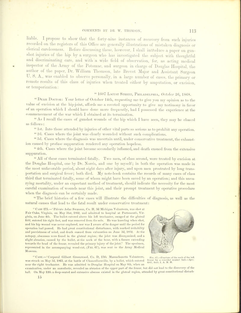 liable. I propose to show that the forty-nine instances of recovery from such injuries recorded on the registers of this Office are generally illustrations of mistaken diagnosis or clerical Carelessness. Before discussing these, however, I shall introduce a paper on gun- shot injuries of the hip by a surgeon who has investigated the subject with thoughtful and discriminating care, and with'a wide field of observation, ' for, as acting medical inspector of the Army of the Potomac, and surgeon in charge of Douglas Hospital, the author of the paper, Dr. William Thomson, late Brevet Major and Assistant Surgeon U. S. A., was enabled to observe personally, in a large number of cases, the primary or remote results of this class of injuries when treated either by amputation, or excision, or temporization:  1607 Locust Street, Philadelphia, October 26, 1868. Dear Doctor: Your letter of October 14th, requesting me to give you my opinion as to the value of excision at the hip-joint, affords me a coveted opportunity to give my testimony in favor of an operation which I should have done more frequently, had I possessed the experience at the commencement of the war which I obtained at its termination.  As I recall the cases of gunshot wounds of the hip which I have seen, they may be classed as follows:  1st. Into those attended by injuries of other vital parts so serious as to prohibit any operation.  2d. Cases where the joint was clearly wounded without such complications.  3d. Cases where the diagnosis was uncertain until, under conservative treatment, the exhaust- ion caused by profuse suppuration rendered any operation hopeless.  4th. Cases where the joint became secondarily inflamed, and death ensued from the extensive suppuration.  All of these cases terminated fatally. Two men, of class second, were treated by excision at the Douglas Hospital, one by Dr. Worris, and one by myself; in both the operation was made in the most unfavorable period, about eight days after injury, and upon men prostrated by long trans- portation and surgical fever; both died. My note-book contains the records of many cases of class third that terminated fatally, some of whom might have been saved by an operation; and this unva- rying mortality, under an expectant method of treatment, should indicate the necessity for the most careful examination of wounds near this joint, and their prompt treatment by operative procedure, when the diagnosis can be certainly made.  The brief histories of a few cases will illustrate the difficulties of diagnosis, as well as the natural causes that lead to the fatal result under conservative treatment: Case 275.—' Private Aslac Swanson, Co. H, 3d Michigan Volunteers, was shot at Fair Oaks, Virginia, on May 31st, 1862, and admitted to hospital at Portsmouth, Vir- ginia, on June 4th. The bullet entered above his left trochanter, escaped at the gluteal fold, entered his right foot, and was removed from the sole. He was kneeling when shot, and his hip wound was never explored, nor was I aware of its danger until the period for operation had passed. He had great constitutional disturbance, with marked irritability and peevishness of mind, and death ensued from exhaustion on June 3d, 18f>2. At the autopsy, abscesses were found in the gluteal region; the joint was disorganized, and a slight abrasion, caused by the bullet, at the neck of the bone, with a fissure extending towards the head of the femur, revealed the primary injury of the joint.' The specimen, represented in the accompanying wood-cut, (YiG. 67), was sent to the Army Medical Museum.  Case.—' Corporal Gilbert Greenwood, Co. D, 13th Massachusetts Volunteers, was struck on May 3d, 1863, at the battle of Chancellorsville, by a bullet, which entered 5«?™by a, conoidalmusket baU.-Spec. * ' ' 4y41, Sect. 1, A. M. M. near the right trochanter. He was admitted to Douglas Hospital on May 8th, when an examination, under an ansesthetic, revealed an abrasion of the upper part of the femur, but did not lead to the discovery of the ball. On May 12th a deep-seated and extensive abscess existed in the gluteal region, attended by great constitutional disturb- 15