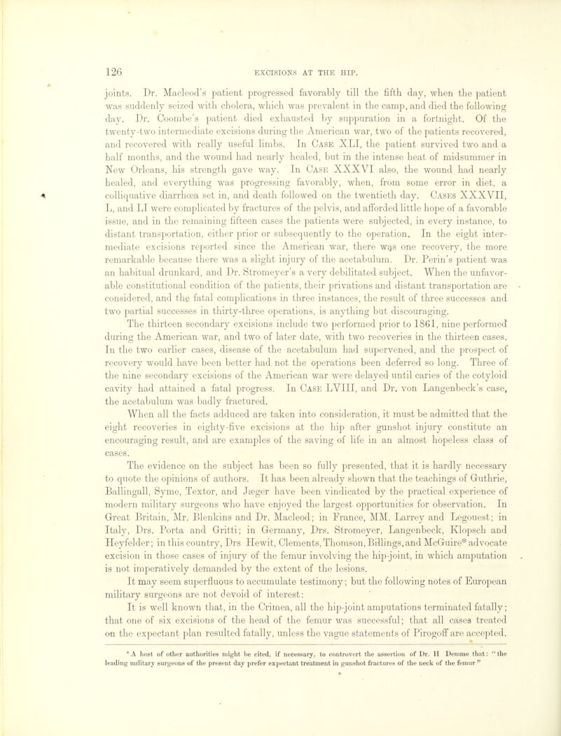 joints. Dr. Macleod's patient progressed favorably till the fifth day, when the patient was suddenly seized with cholera, which was prevalent in the camp, and died the following day. Dr. Coombe's patient died exhausted by suppuration in a fortnight. Of the twenty-two intermediate excisions during the American war, two of the patients recovered, and recovered with really useful limbs. In Case XLI, the patient survived two and a half months, and the wound had nearly healed, but in the intense heat of midsummer in New Orleans, his strength gave way. In Case XXXVI also, the wound had nearly healed, and everything was progressing favorably, when, from some error in diet, a colliquative diarrhoea set in, and death followed on the twentieth day. Cases XXXVII, L, and LI were complicated by fractures of the pelvis, and afforded little hope of a favorable issue, and in the remaining fifteen cases the patients were subjected, in every instance, to distant transportation, either prior or subsequently to the operation. In the eight inter- mediate excisions reported since the American war, there was one recovery, the more remarkable because there was a slight injury of the acetabulum. Dr. Perin's patient was an habitual drunkard, and Dr. Stromeyer's a very debilitated subject. When the unfavor- able constitutional condition of the patients, their privations and distant transportation are considered, and the fatal complications in three instances, the result of three successes and two partial successes in thirty-three operations, is anything but discouraging. The thirteen secondary excisions include two performed prior to 1861, nine performed during the American war, and two of later date, with two recoveries in the thirteen cases. In the two earlier cases, disease of the acetabulum had supervened, and the prospect of recovery would have been better had not the operations been deferred so long. Three of the nine secondary excisions of the American war were delayed until caries of the cotyloid cavity had attained a fatal progress. In Case LVIII, and Dr. von Langenbeck's case, the acetabulum was badly fractured. When all the facts adduced are taken into consideration, it must be admitted that the eight recoveries in eighty-five excisions at the hip after gunshot injury constitute an encouraging result, and are examples of the saving of life in an almost hopeless class of cases. The evidence on the subject has been so fully presented, that it is hardly necessary to quote the opinions of authors. It has been already shown that the teachings of Guthrie, Ballingall, Syme, Textor, and Jeeger have been vindicated by the practical experience of modern military surgeons who have enjoyed the largest opportunities for observation. In Great Britain, Mr. Blenkins and Dr. Macleod; in France, MM. Larrey and Legouest; in Italy, Drs. Porta and Gritti; in Germany, Drs. Stromeyer, Langenbeck, Klopsch and Heyfelder; in this country, Drs Hewit, Clements, Thomson, Billings, and McGuire* advocate excision in those cases of injury of the femur involving the hip-joint, in which amputation is not imperatively demanded by the extent of the lesions. It may seem superfluous to accumulate testimony; but the following notes of European military surgeons are not devoid of interest: It is well known that, in the Crimea, all the hip-joint amputations terminated fatally; that one of six excisions of the head of the femur was successful; that all cases treated on the expectant plan resulted fatally, unless the vague statements of Pirogoff are accepted. *A host of other authorities might be cited, if necessary, to controvert the assertion of Dr. H Demme that: the leading military surgeons of the present day prefer expectant treatment in gunshot fractures of the neck of the femur 