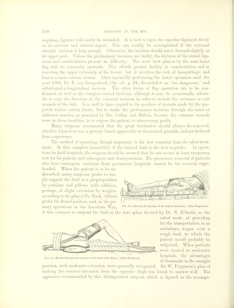 requiring ligature will rarely be wounded. It is best to open the capsular ligament, freely on its anterior and inferior aspect. This can readily be accomplished if the external straight incision is long enough. Otherwise, the incision should curve forward slightly at its upper part. Unless the preliminary incisions are faulty, the division of the round liga- ment and exarticulation present no difficulty. The next best plan is by the semi-lunar flap with its convexity upwards. This affords greater facility in exarticulation and in resecting the upper extremity of the femur; but it involves the risk of haemorrhage, and leaves a more serious wound. After repeatedly performing the latter operation until the year 1866, Dr. B. von Langenbeck (Op. cit, p. 24) discarded it as too dangerous, and substituted a longitudinal incision The other forms of flap operation are to be con- demned, as well as the complex crucial incisions, although it may be occasionally advisa- ble to vary the direction of the external incision in order to include the entrance or exit wounds of the ball. It is well to have regard to the position of wounds made by the pro- jectile within certain limits; but to make the preliminary incisions through the nates or adductor muscles, as practiced by Drs. Cullen and Dubois, because the entrance wounds were in these localities, is to expose the patient to unnecessary perils. Many surgeons recommend that the great trochanter should always be removed, whether injured or not, a precept based apparently on theoretical grounds, and not deduced from experience. The method of operating, though important, is far less essential than the after-treat- ment. In this, complete immobility of the injured limb is the first requisite. In opera- tions in field hospitals, the surgeon should be assured that he can secure at least temporary rest for his patient, and subsequent safe transportation. The premature removal of patients who have undergone excisions, from permanent hospitals, cannot be too severely repre- hended. When the patient is to be un- disturbed, many surgeons prefer to sim- ply support the limb in a proper position by cushions and pillows, with addition, perhaps, of slight extension by weights, l| according to the plan of Dr. Buck. Others prefer the flexed position, and, in the pri- mary Operations in the -American War Fig. 70.—Dressing for excision of the head of the femur. [After Fergusson.] it was common to suspend the limb in the wire splint devised by Dr. N. R Smith, as the safest mode of providing for the transportation in an ambulance wagon over a rough road, to which the patient would probably be subjected. When patients were treated in stationary hospitals, the advantages of treatment in the straight position, with moderate extension, were generally recognized. Sir W. Fergusson's plan of making the counter-extension from the opposite thigh was found to answer well The apparatus recommended by this distinguished surgeon, which is figured in the accompa- Fig. 71.—Brar.ketted splint for excisions of the head of the femur. [After Erichsen.]'