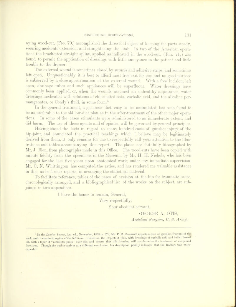 nying wood-cut, (Fig. 70,) accomplished the three-fold object of keeping the parts steady, securing moderate extension, and straightening the limb. In two of the American opera- tions the bracketted straight splint, applied as indicated in the wood-cut, (Fig. 71,) was found to permit the application of dressings with little annoyance to the patient and little trouble to the dresser. The external wound is sometimes closed by sutures and adhesive strips, and sometimes left open. Unquestionably it is best to afford most free exit for pus, and no good purpose is subserved by a close approximation of the external wound. With a free incision, left open, drainage tubes and such appliances will be superfluous. Water dressings have commonly been applied, or, when the wounds assumed an unhealthy appearance, water dressings medicated with solutions of chlorinated soda, carbolic acid, and the alkaline per- manganates, or Condy's fluid, in some form.:!: In the general treatment, a generous diet, easy to be assimilated, has been found to be as preferable to the old low-diet plan as in the after-treatment of the other major opera- tions. In some of the cases stimulants were administered to an immoderate extent, and did harm. The use of these agents and of opiates, will be governed by general principles. Having stated the facts in regard to many hundred cases of gunshot injury of the hip-joint, and enunciated the practical teachings which I believe may be legitimately derived from them, it only remains for me to respectfully call your attention to the illus- trations and tables accompanying this report The plates are faithfully lithographed by Mr. J. Bien, from photographs made in this Office. The wood-cuts have been copied with minute fidelity from the specimens in the Museum, by Mr. H. H. Nichols, who has been engaged for the last five years upon anatomical work, under my immediate supervision. Mr. G. N. Whittington has computed the ratios, and has rendered me valuable assistance in this, as in former reports, in arranging the statistical material. To facilitate reference, tables of the cases of excision at the hip for traumatic cause, chronologically arranged, and a bibliographical list of the works on the subject, are sub- joined in two appendices. I have the honor to remain, General, Very respectfully, Your obedient servant, GEORGE A. OTIS, Assistant Surgeon, U. S. A /'///;/. * In the London Lancet, Am. ed., November, 1868, p. 678, Mr. P. R. Cresswell reports a case of gunshot fracture of the neck and trochanteric region of the left femur, t reated on the expectant plan, with dressings of carbolic acid and boiled linseed oil, with a layer of antiseptic putty over this, and asserts that this dressing will revolutionize the treatment of compound fractures. Though the author arrives at a different conclusion, his description plainly indicates that the fracture was extra- capsular.
