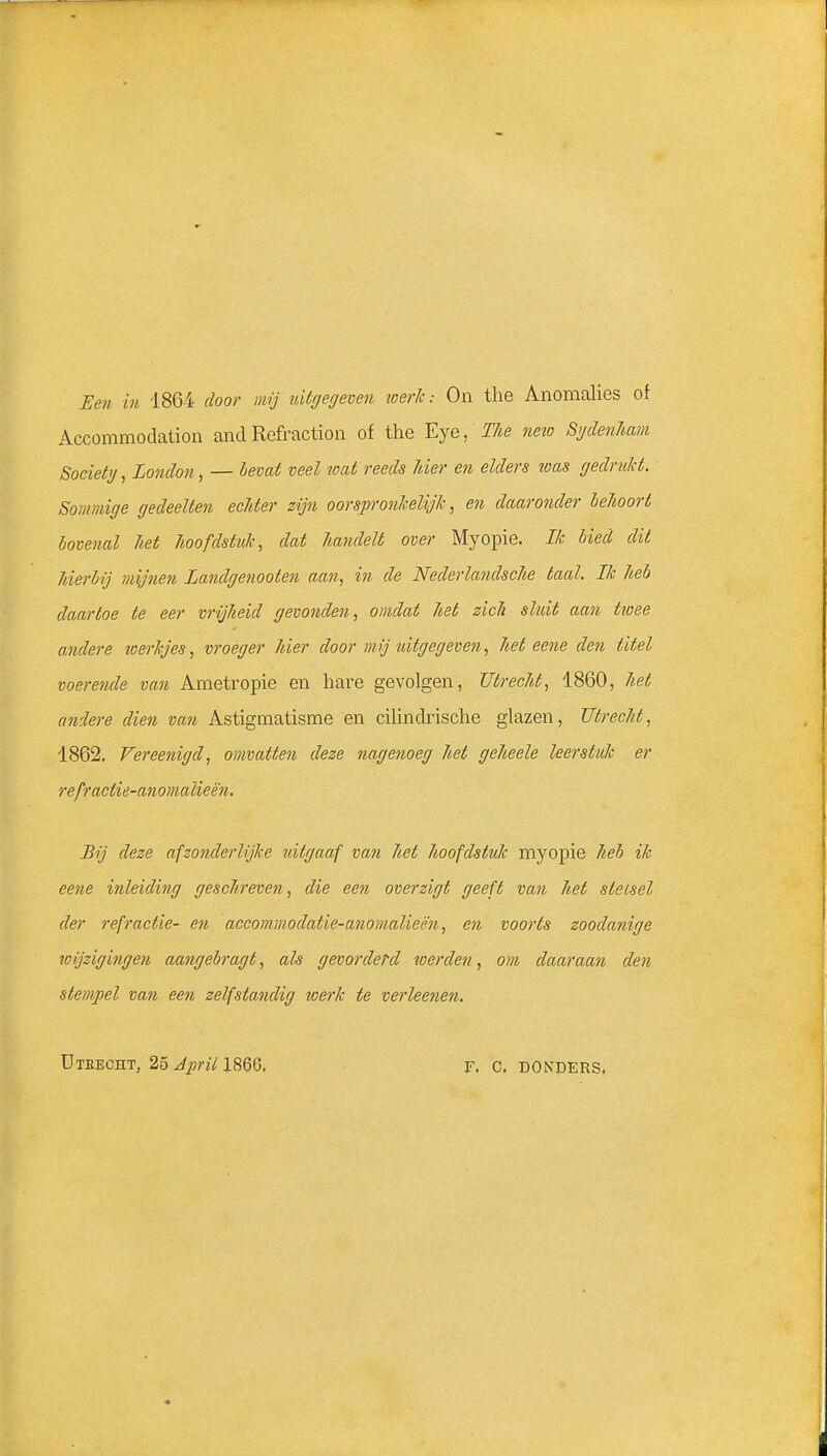 Een in 1864 door mij uitcjecjeven werk: On the Anomalies of Accommodation and Refraction of the Eye, TJie neio SydenJiam Societij, London, — l>evai veel wat reeds hier en elders loas fjedruld. Sommige gedeelten echter zijn oorspronkelijk, en daaronder behoort bovenal het hoofdstuk, dat handelt over Myopie. Ik bied dit hierbij mijnen Landgenooten aan., in de Nederlandsche taal. Ik heb daartoe te eer vrijheid gevoelden, omdat het zich sluit aan twee andere toerkjes, vroeger hier door mij uitgegeven, het eene den titel voerende van Ametropie en hare gevolgen, Utrecht, 1860, het andere dien van Astigmatisme en ciUndrische glazen, Utrecht, 1862, Vereenigd, omvatten deze nagenoeg het geheele leerstuk er refractie-anomalieën. Bij deze afzonderlijke uitgaaf van het hoofdstuk myopie heb ik eene inleiding geschreven, die een overzigt geeft van het stelsel der refractie- en accommodatie-anomalieën, en voorts zoodanige wijzigingen aangebragt, als gevorderd werden, om daaraan den stempel van een zelfstandig toerk te verleenen. ÜXEECHT, 25 April 1866. r. C. DONDERS,