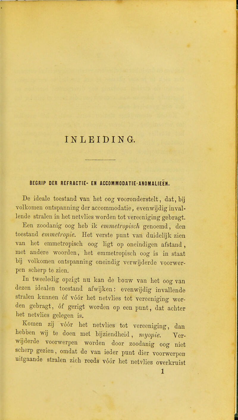 INLEIDING. BEGRIP DER REFRACTIE- EN ACCOMMODATIE-ANOMALIEiÊN. De ideale toestand van het oog vooronderstelt, dat, bij volkomen ontspanning der accommodatie, evenwijdig inval- lende stralen in het netvlies worden tot vereeniging gebragt. Een zoodanig oog heb ik emmelropisch genoemd, den toestand emmetropie. Het verste punt van duidelijk zien van het emmetropisch oog ligt op oneindigen afstand , met andere woorden, het emmetropisch oog is in staat bij volkomen ontspanning oneindig verwijderde voorwer- pen scherp te zien. In tweeledig opzigt nu kan de louw van het oog van dezen idealen toestand afwijken: evenwijdig invallende stralen kunnen óf vóór het netvlies tot vereeniging wor- den gebragt, óf gerigt worden op een punt, dat achter het netvlies gelegen is. Komen zij vóór het netvlies tot vereeniging, dan hebben wij te doen met bijziendheid, myopie. Ver- wijderde voorwerpen worden door zoodanig oog niet scherp gezien, omdat de van ieder punt dier voorwerpen uitgaande stralen zich reeds vóór het netvlies overkruist