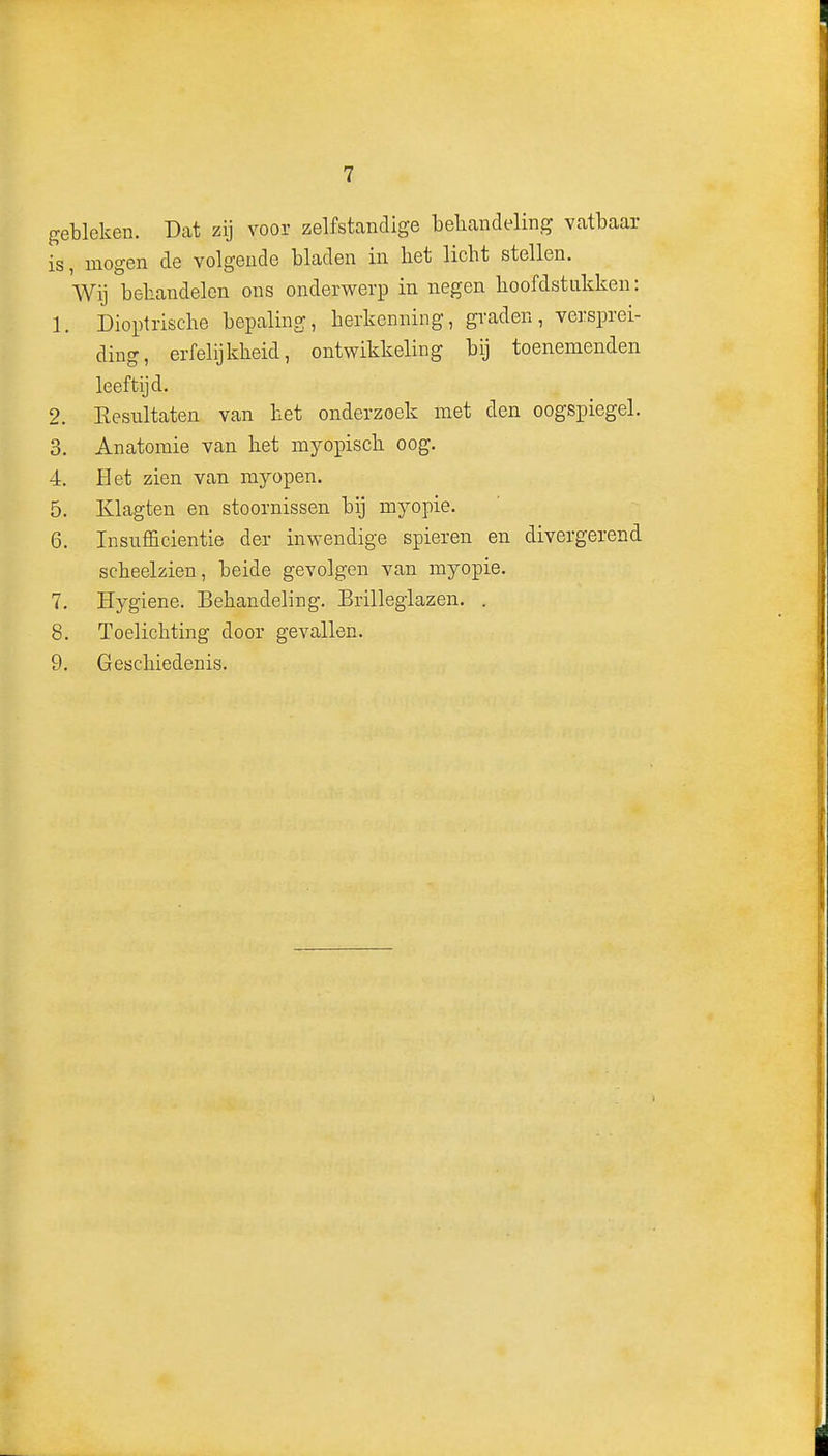 gebleken. Dat zij voor zelfstandige behandeling vatbaar is, mogen de volgende bladen in liet licht stellen. Wij behandelen ons onderwerp in negen hoofdstukken: 1. Dioptrische bepaling, herkenning, graden, versprei- ding, erfelijkheid, ontwikkeling bij toenemenden leeftijd. 2. Eesiiltaten van het onderzoek met den oogspiegel. 3. Anatomie van het myopisch oog. 4. Het zien van myopen. 5. Klagten en stoornissen bij myopie. 6. Insnfficientie der inwendige spieren en divergerend scheelzien, beide gevolgen van myopie. 7. Hygiëne. Behandeling. Brilleglazen. . 8. Toelichting door gevallen. 9. Geschiedenis.