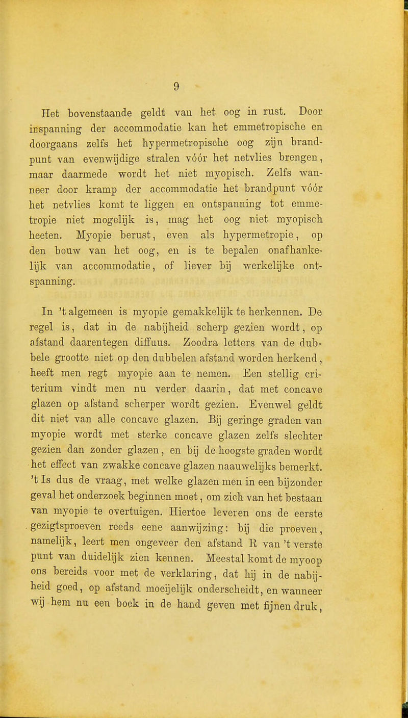 Het bovenstaande geldt van het oog in rust. Door inspanning der accommodatie kan het emmetropische en doorgaans zelfs het hypermetropische oog zijn brand- punt van evenwijdige stralen vóór het netvlies brengen, maar daarmede wordt het niet myopisch. Zelfs wan- neer door kramp der accommodatie het brandpunt vóór het netvlies komt te liggen en ontspanning tot emme- tropie niet mogelijk is, raag het oog niet myopisch heeten. Myopie berust, even als hypermetropie, op den bouw van het oog, en is te bepalen onafhanke- lijk van accommodatie, of liever bij werkelijke ont- spanning. In 't algemeen is myopie gemakkelijk te herkennen. De regel is, dat in de nabijheid scherp gezien wordt, op afstand daarentegen diffuus. Zoodra letters van de dub- bele grootte niet op den dubbelen afstand worden herkend, heeft men regt myopie aan te nemen. Een stellig cri- terium vindt men nu verder daarin, dat met concave glazen op afstand scherper wordt gezien. Evenwel geldt dit niet van alle concave glazen. Bij geringe graden van myopie wordt met sterke concave glazen zelfs slechter gezien dan zonder glazen, en bij de hoogste graden wordt het effect van zwakke concave glazen naauwelijks bemerkt, 'tis dus de vraag, met welke glazen men in een bijzonder geval het onderzoek beginnen moet, om zich van het bestaan van myopie te overtuigen. Hiertoe leveren ons de eerste gezigtsproeven reeds eene aanwijzing: bij die proeven, namelijk, leert men ongeveer den afstand E van't verste punt van duidelijk zien kennen. Meestal komt de myoop ons bereids voor met de verklaring, dat hij in de nabij- heid goed, op afstand moeijelijk onderscheidt, en wanneer wij hem nu een boek in de hand geven met fijnen druk,