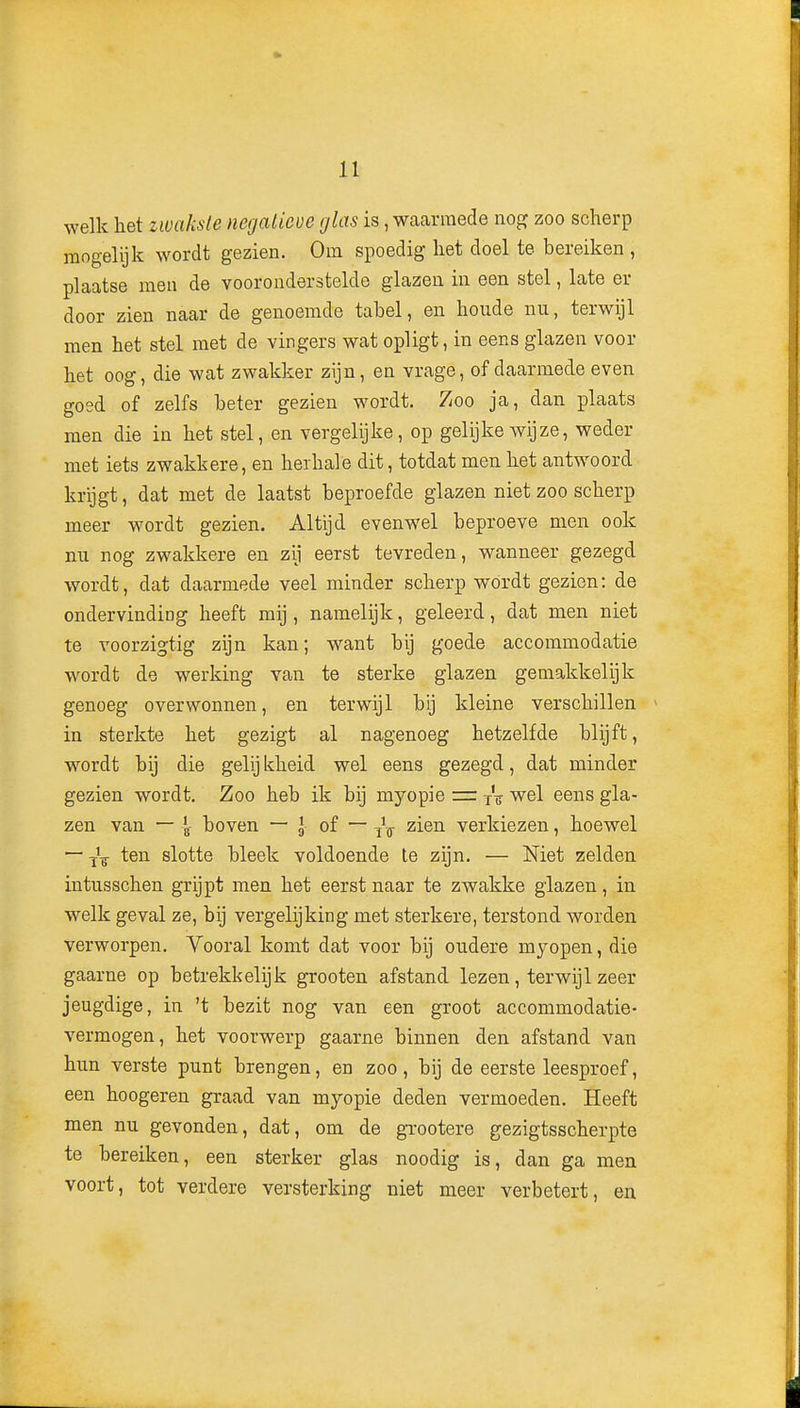 welk het zwakste negalicve glas is, waarmede nog zoo scherp mogelijk wordt gezien. Om spoedig het doel te bereiken , plaatse men de vooronderstelde glazen in een stel, late er door zien naar de genoemde tabel, en houde nu, terwijl men het stel met de vingers wat opligt, in eens glazen voor het oog, die wat zwakker zijn, en vrage, of daarmede even goed of zelfs beter gezien wordt. Zoo ja, dan plaats men die in het stel, en vergelijke, op gelijke wijze, weder met iets zwakkere, en hexhale dit, totdat men het antwoord krijgt, dat met de laatst beproefde glazen niet zoo scherp meer wordt gezien. Altijd evenwel beproeve men ook mi nog zwakkere en zij eerst tevreden, wanneer gezegd wordt, dat daarmede veel minder scherp wordt gezien: de ondervinding heeft mij, namelijk, geleerd, dat men niet te voorzigtig zijn kan; want bij goede accommodatie wordt de werking van te sterke glazen gemakkelijk genoeg overwonnen, en terwijl bij kleine verschillen in sterkte het gezigt al nagenoeg hetzelfde blijft, wordt bij die gelij kheid wel eens gezegd, dat minder gezien wordt. Zoo heb ik bij myopie z= j% wel eens gla- zen van — 4- boven — l of — ^i®^ verkiezen, hoewel — ten slotte bleek voldoende Ie zijn. — Niet zelden intusschen grijpt men het eerst naar te zwakke glazen, in welk geval ze, bij vergelijking met sterkere, terstond worden verworpen. Yooral komt dat voor bij oudere myopen, die gaarne op betrekkelijk grooten afstand lezen, terwijl zeer jeugdige, in 't bezit nog van een groot accommodatie- vermogen, het voorwerp gaarne binnen den afstand van hun verste punt brengen, en zoo, bij de eerste leesproef, een hoogeren graad van myopie deden vermoeden. Heeft men nu gevonden, dat, om de grootere gezigtsscherpte te bereiken, een sterker glas noodig is, dan ga men voort, tot verdere versterking niet meer verbetert, eu