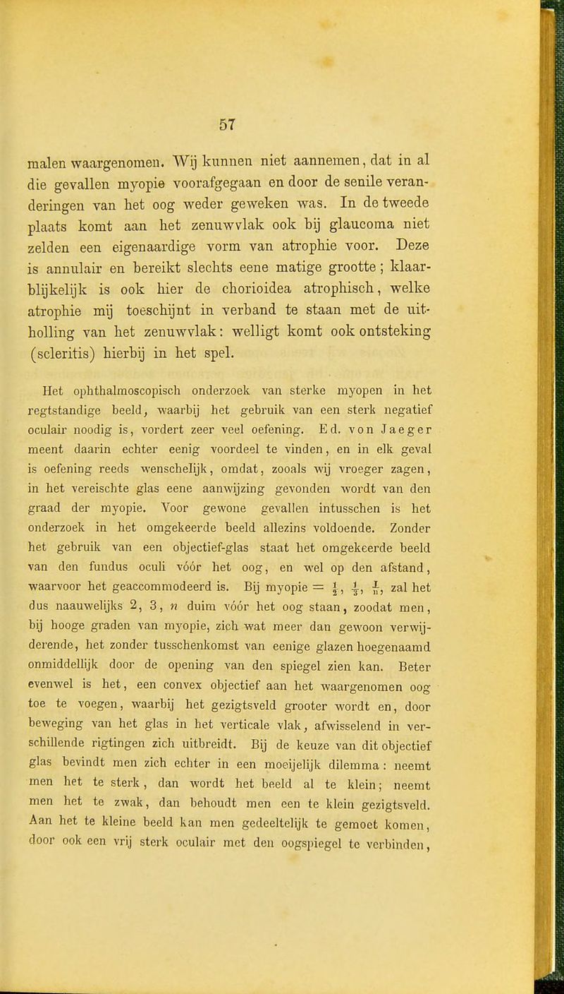 malen waargenomen. A¥ij kunnen niet aannemen, dat in al die gevallen myopie voorafgegaan en door de senile veran- deringen van het oog weder geweken was. In de tweede plaats komt aan het zenuwvlak ook bij glaucoma niet zelden een eigenaardige vorm van atrophie voor. Deze is annulair en bereikt slechts eene matige grootte; klaar- blijkelijk is ook hier de chorioidea atrophisch, welke atrophie mij toeschijnt in verband te staan met de uit- holling van het zenuwvlak: welligt komt ook ontsteking (scleritis) hierbij in het spel. Het ophthalmoscopisch onderzoek van sterke myopen in het regtstandige beeld, waarbij het gebruik van een sterk negatief oculair noodig is, vordert zeer veel oefening. Ed. von Jaeger meent daarin echter eenig voordeel te vinden, en in elk geval is oefening reeds M'enschelijk, omdat, zooals wij vroeger zagen, in het vereischte glas eene aanwijzing gevonden wordt van den graad der myopie. Voor gewone gevallen intusschen is het onderzoek in het omgekeerde beeld allezins voldoende. Zonder het gebruik van een objectief-glas staat het omgekeerde beeld van den fundus ocuh vóór het oog, en wel op den afstand, waarvoor het geaccommodeerd is. Bij myopie = l, ^, i, zal het dus naauwelijks 2, 3, n duim vóór het oog staan, zoodat men, bij hooge graden van myopie, zich wat meer dan gewoon verwij- derende, het zonder tusschenkomst van eenige glazen hoegenaamd onmiddellijk door de opening van den spiegel zien kan. Beter evenwel is het, een convex objectief aan het waargenomen oog toe te voegen, waarbij het gezigtsveld grooter wordt en, door beweging van het glas in het verticale vlak, afwisselend in ver- schiUende rigtingen zich uitbreidt. Bij de keuze van dit objectief glas bevindt men zich echter in een moeijelijk dilemma: neemt men het te sterk, dan wordt het beeld al te klein; neemt men het te zwak, dan behoudt men een te klein gezigtsveld. Aan het te kleine beeld kan men gedeeltelijk te gemoet komen, door ook een vrij sterk oculair met den oogspiegel te verbinden,