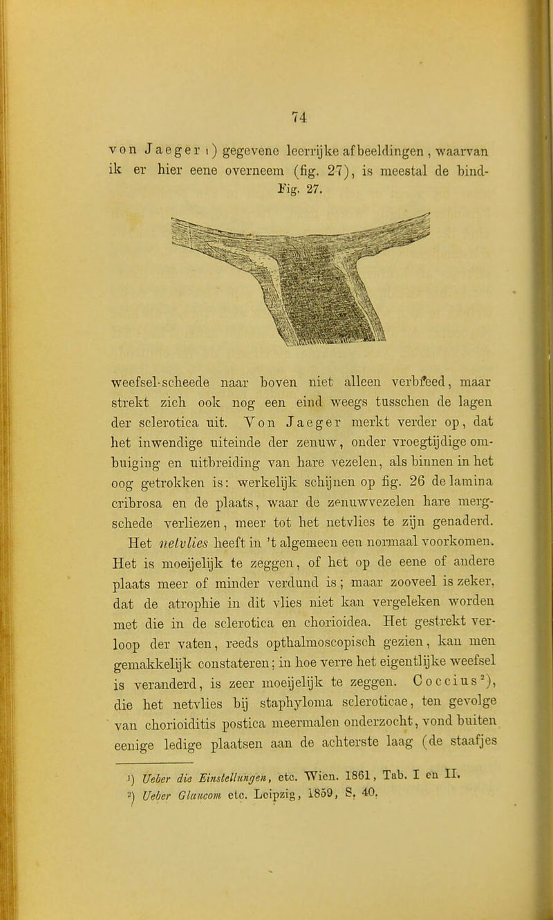 von Jaeger i) gegevene leerrijke afbeeldingen , waarvan ik er hier eene overneem (fig. 27), is meestal de bind- Pig. 27. w^eefsel-scheede naar boven niet alleen verbfeed, maar strekt zich ook nog een eind weegs tusschen de lagen der sclerotica uit. Von Jaeger merkt verder op, dat het inwendige uiteinde der zenuw, onder vroegtijdige om- buiging en uitbreiding van hare vezelen, als binnen in het oog getrokken is: werkelijk schijnen op fig. 26 delamina cribrosa en de plaats, waar de zenuwvezelen hare merg- schede verliezen, meer tot het netvlies te zijn genaderd. Het nelvlies heeft in 't algemeen een normaal voorkomen. Het is moeijelijk te zeggen, of het op de eene of andere plaats meer of minder verdund is; maar zooveel is zeker, dat de atrophie in dit vlies niet kan vergeleken worden met die in de sclerotica en chorioidea. Het gestrekt ver- loop der vaten, reeds opthalmoscopisch gezien, kan men gemaklcelijk constateren; in hoe verre het eigentlijke weefsel is veranderd, is zeer moeijelijk te zeggen. Coccius'), die het netvlies bij staphyloma scleroticae, ten gevolge van chorioiditis postica meermalen onderzocht, vond buiten eenige ledige plaatsen aan de achterste laag (de staafjes 1) Ueóer dia Einslellungen, etc. Wicn. 1861, Tab. I cn II. ') Ueber Glaiicom etc. Lcipzig, 1859, S. 40.