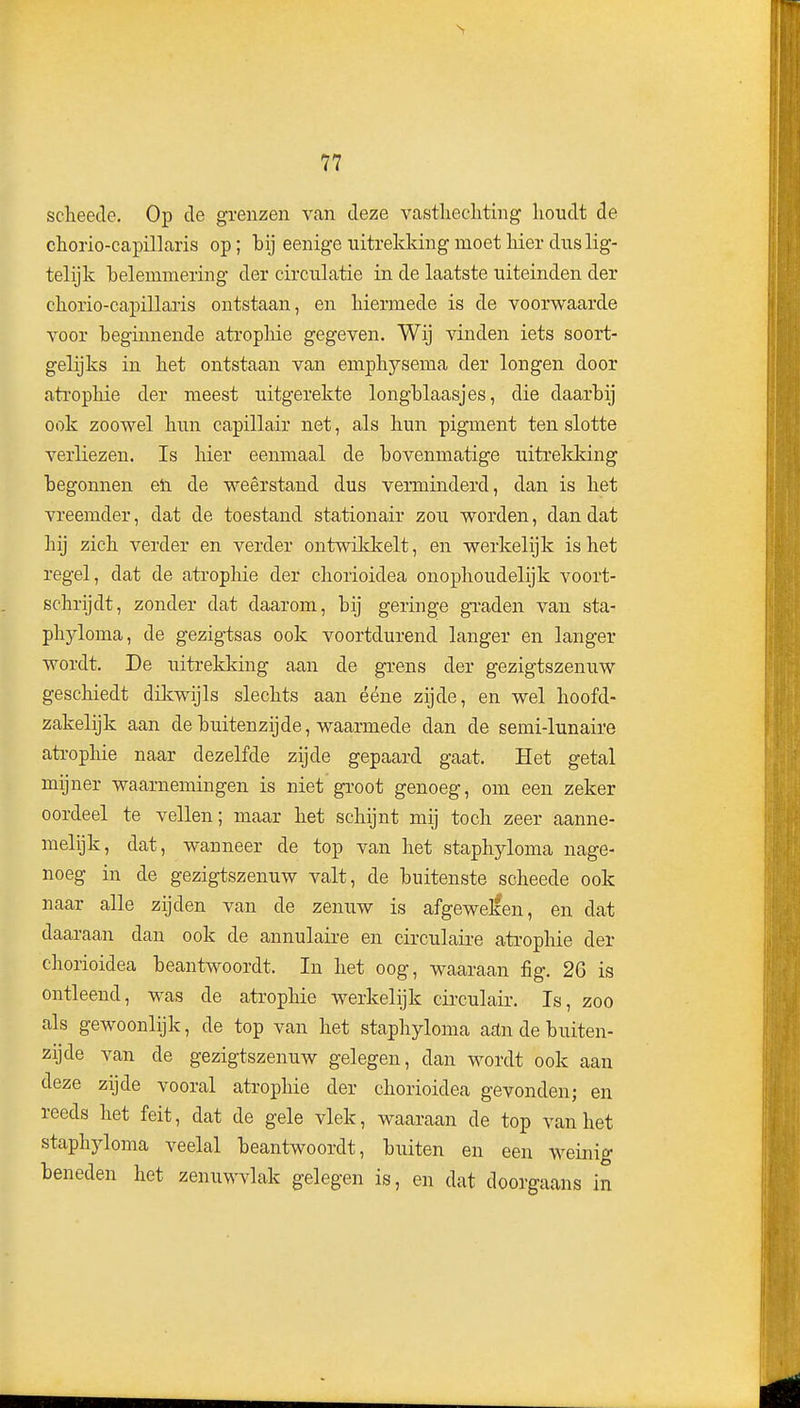 scheede. Op de grenzen van deze vasthecliting houdt de chorio-capillaris op; bij eenige uitrekking moet Her dus lig- telijk belemmering der circulatie in de laatste uiteinden der eliorio-capillaris ontstaan, en liiermede is de voorwaarde voor beginnende atropbie gegeven. Wij vinden iets soort- gelijks in bet ontstaan van emphysema der longen door atropbie der meest uitgerekte longblaasjes, die daarbij ook zoowel bun capillair net, als bun pigment ten slotte verliezen. Is bier eenmaal de bovenmatige uitreld?ing begonnen eli de weerstand dus verminderd, dan is bet vreemder, dat de toestand stationair zou worden, dan dat bij zicb verder en verder ontwiklcelt, en werkelijk is bet regel, dat de atropbie der cborioidea onopboudelijk voort- scbrijdt, zonder dat daarom, bij geringe graden van sta- pbyloma, de gezigtsas ook voortdurend langer en langer wordt. De uitrekking aan de grens der gezigtszenuw gescbiedt dikwijls slecbts aan ééne zijde, en wel hoofd- zakelijk aan de buitenzijde, waarmede dan de semi-lunaire atropbie naar dezelfde zijde gepaard gaat. Het getal mijner waarnemingen is niet groot genoeg, om een zeker oordeel te vellen; maar bet schijnt mij toch zeer aanne- melijk, dat, wanneer de top van bet stapbyloma nage- noeg in de gezigtszenuw valt, de buitenste scheede ook naar alle zijden van de zenuw is afgewelfen, en dat daaraan dan ook de annulaire en circulaire atropbie der cborioidea beantwoordt. In bet oog, waaraan fig. 26 is ontleend, was de atropbie werkelijk circulair. Is, zoo als gewoonlijk, de top van bet stapbyloma artn de buiten- zijde van de gezigtszenuw gelegen, dan wordt ook aan deze zijde vooral atropbie der cborioidea gevonden; en reeds bet feit, dat de gele vlek, waaraan de top van het stapbj^loma veelal beantwoordt, buiten en een weinig beneden het zenuwvlak gelegen is, en dat doorgaans in