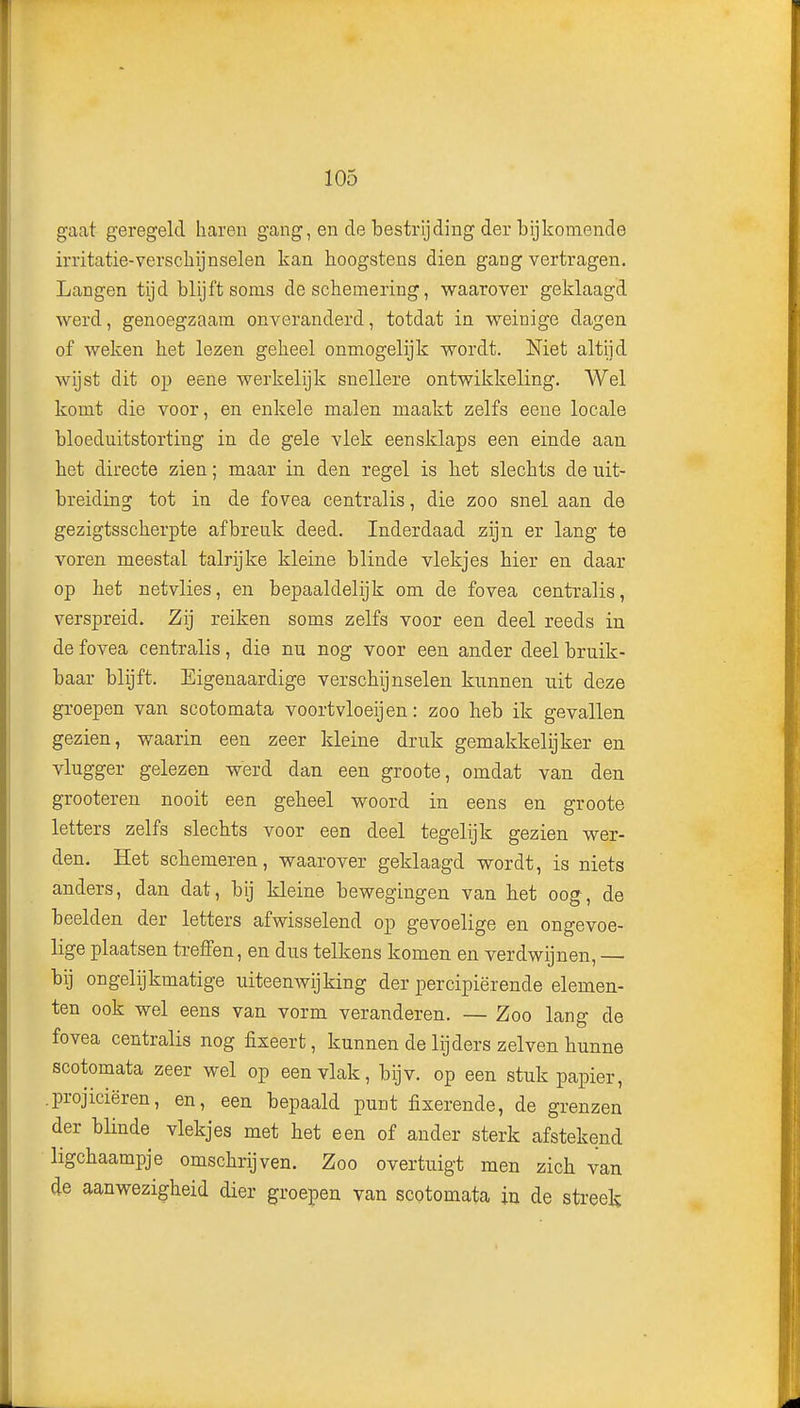 gaat geregeld haren gang, en de bestrijding der bijkomende irritatie-verschijnselen kan hoogstens dien gang vertragen. Langen tijd blijft soms de schemering, waarover geklaagd werd, genoegzaam onveranderd, totdat in weinige dagen of weken het lezen geheel onmogelijk wordt. Niet altijd wijst dit op eene werkelijk snellere ontwikkeling. Wel komt die voor, en enkele malen maakt zelfs eene locale bloeduitstorting in de gele vlek eensklaps een einde aan het directe zien; maar in den regel is het slechts de uit- breiding tot in de fovea centralis, die zoo snel aan de gezigtsscherpte afbreuk deed. Inderdaad zijn er lang te voren meestal talrijke kleine blinde vlekjes hier en daar op het netvlies, en bepaaldelijk om de fovea centralis, verspreid. Zij reiken soms zelfs voor een deel reeds in de fovea centralis, die nu nog voor een ander deel bruik- baar blijft. Eigenaardige verschijnselen kunnen uit deze groepen van scotomata voortvloeijen: zoo heb ik gevallen gezien, waarin een zeer kleine druk gemakkelijker en vlugger gelezen werd dan een groote, omdat van den grooteren nooit een geheel woord in eens en groote letters zelfs slechts voor een deel tegelijk gezien wer- den. Het schemeren, waarover geklaagd wordt, is niets anders, dan dat, bij kleine bewegingen van het oog, de beelden der letters afwisselend op gevoelige en ongevoe- lige plaatsen treffen, en dus telkens komen en verdwijnen, — bij ongelijkmatige uiteenwijking der percipiërende elemen- ten ook wel eens van vorm veranderen. — Zoo lang de fovea centralis nog fixeert, kunnen de lijders zei ven hunne scotomata zeer wel op een vlak, bijv. op een stuk papier, .projiciëren, en, een bepaald punt fixerende, de grenzen der blinde vlekjes met het een of ander sterk afstekend ligchaampje omschrijven. Zoo overtuigt men zich van de aanwezigheid dier groepen van scotomata in de sti'eek