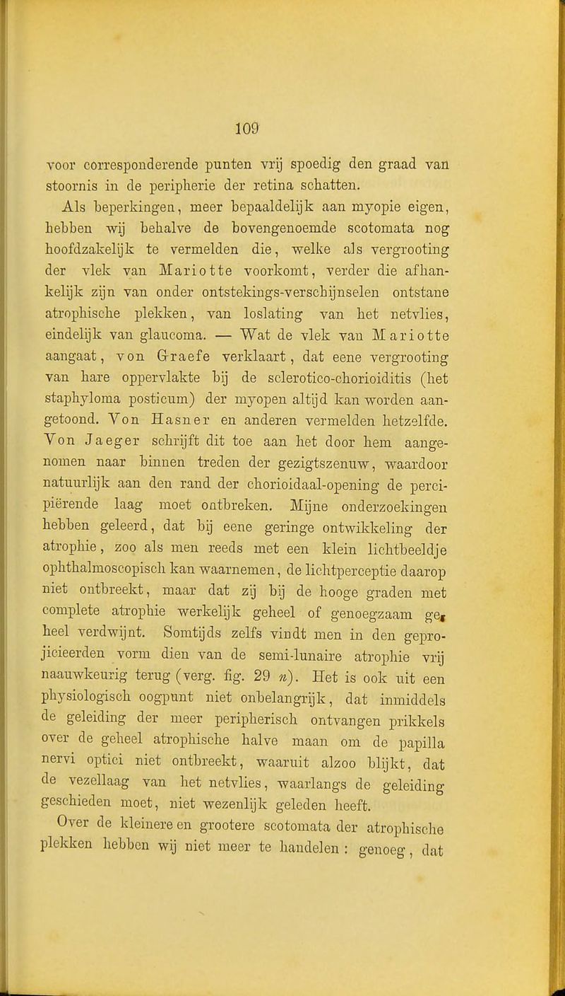 voor corresponderende punten vrij spoedig den graad van stoornis in de periplierie der retina schatten. Als beperkingen, meer bepaaldelijk aan myopie eigen, Lebben wij behalve de bovengenoemde scotomata nog hoofdzakelijk te vermelden die, welke als vergrooting der vlek van Mariotte voorkomt, verder die afhan- kelijk zijn van onder ontstekiugs-verschijnselen ontstane atrophische plekken, van loslating van het netvlies, eindelijk van glaucoma. — Wat de vlek van Mariotte aangaat, von G-raefe verklaart, dat eene vergrooting van hare oppervlakte bij de sclerotico-chorioiditis (het staphyloma posticum) der myopen altijd kan worden aan- getoond. Yon Hasner en anderen vermelden hetzelfde. Von Jaeger schrijft dit toe aan het door hem aange- nomen naar binnen treden der gezigtszemiw, waardoor natuurlijk aan den rand der chorioidaal-opening de perci- piërende laag moet ontbreken. Mijne onderzoekingen hebben geleerd, dat bij eene geringe ontwikkeling der atrophie, zoo als men reeds met een klein lichtbeeldje ophthalmoscopisch kan waarnemen, de lichtperceptie daarop niet ontbreekt, maar dat zij bij de hooge graden met complete atrophie werkelijk geheel of genoegzaam ge, heel verdwijnt. Somtijds zelfs vindt men in den gepro- jicieerden vorm dien van de semi-lunaire atrophie vrij naauwkeurig terug (verg. fig. 29 n). Het is ook uit een physiologisch oogpunt niet onbelangrijk, dat inmiddels de geleiding der meer peripherisch ontvangen prikkels over de geheel atrophische halve maan om de papilla nervi optici niet ontbreekt, waaruit alzoo blijkt, dat de vezellaag van het netvlies, waarlangs de geleiding geschieden moet, niet wezenlijk geleden heeft. Over de kleinere en grootere scotomata der atrophische plekken hebben wij niet meer te handelen : genoeg, dat