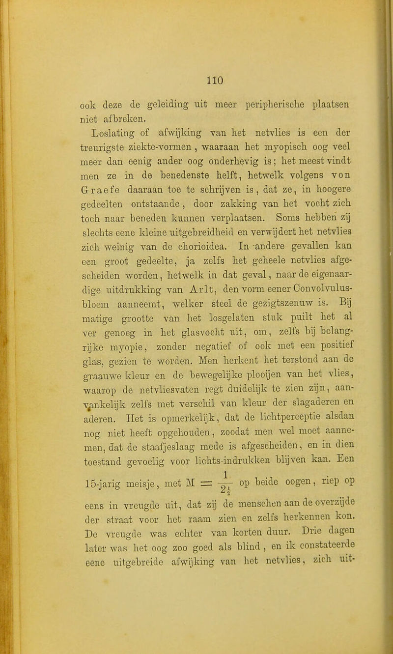 ook deze de geleiding uit meer periplierische plaatsen niet afbreken. Loslating of afwijking van liet netvlies is een der treurigste ziekte-vormen, waaraan het myopisch oog veel meer dan eenig ander oog onderhevig is; het meest vindt men ze in de benedenste helft, hetwelk volgens von Graefe daaraan toe te schrijven is, dat ze, in hoogere gedeelten ontstaande, door zakking van het vocht zich toch naar beneden kunnen verplaatsen. Soms hebben zij slechts eene kleine uitgebreidheid en verwijdert het netvlies zich weinig van de chorioidea. In -andere gevallen kan een groot gedeelte, ja zelfs het geheele netvlies afge- scheiden worden, hetwelk in dat geval, naar de eigenaar- dige uitdrukking van Arlt, den vorm eener Convolvulus- bloeni aanneemt, welker steel de gezigtszenuw is. Bij matige grootte van het losgelaten stuk puilt het al ver genoeg in het glasvocht uit, om, zelfs bij belang- rijke myopie, zonder negatief of ook met een positief glas, gezien te worden. Men herkent het terstond aan de graau.we kleur en de bewegelijke plooijen van het vlies, waarop de net vlies vaten regt duidelijk te zien zijn, aan- v^ankelijk zelfs met verschil van kleur der slagaderen en aderen. Het is opmerkelijk, dat de lichtperceptie alsdan nog niet heeft opgehouden, zoodat men wel moet aanne- men, dat de staafjeslaag mede is afgescheiden, en in dien toestand gevoelig voor lichts-indrukken blijven kan. Een 15-jarig meisje, met M = op beide oogen, riep op eens in vreugde uit, dat zij de mensclien aan de overzijde der straat voor het raam zien en zelfs herkennen kon. De vreugde was echter van korten duur. Drie dagen later was het oog zoo goed als blind , en ik constateerde eene uitgebreide afwijking van het netvlies, zich uit-