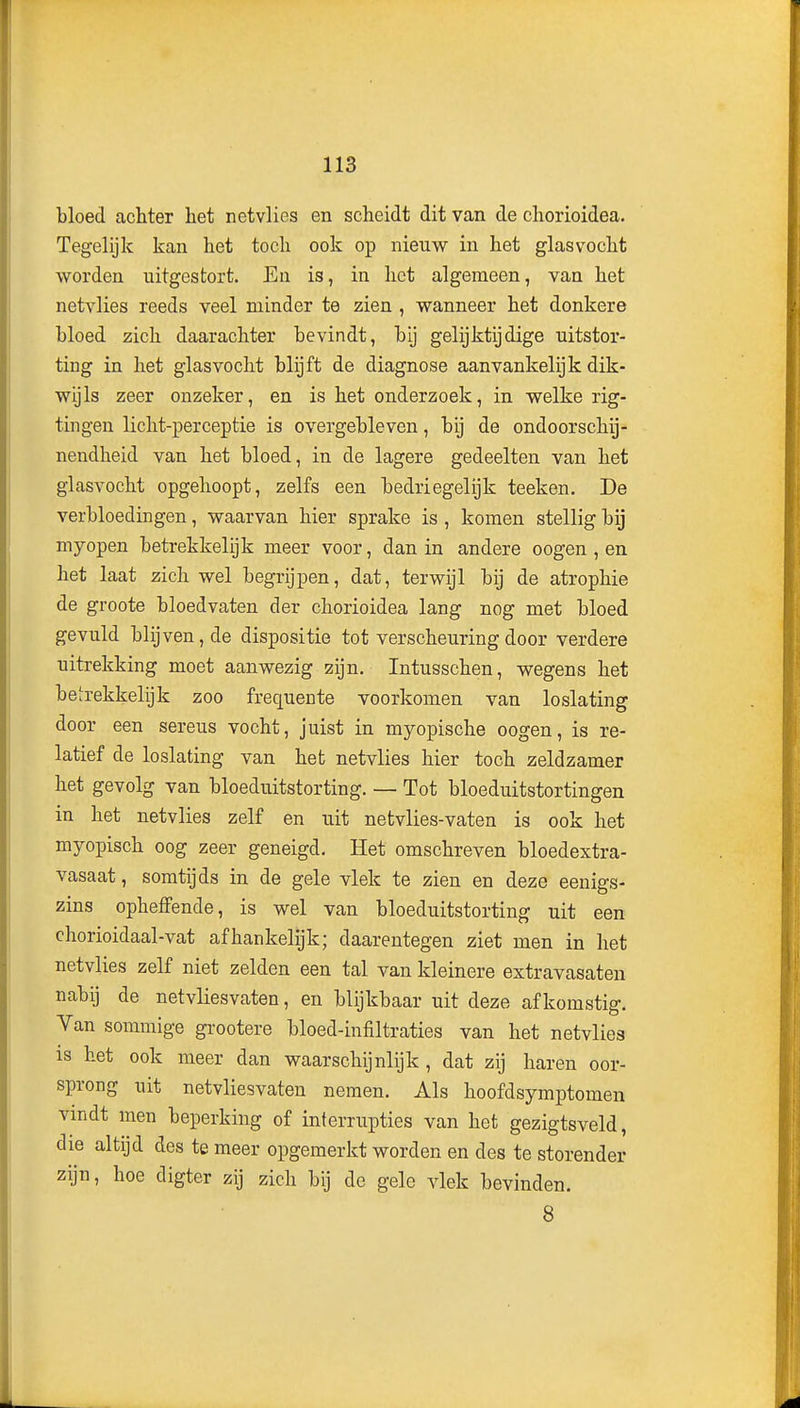 bloed achter het netvlies en scheidt dit van de chorioidea. Tegelijk kan het toch ook op nieuw in het glas vocht worden uitgestort. En is, in het algemeen, van het netvlies reeds veel minder te zien , wanneer het donkere bloed zich daarachter bevindt, bij gelijktijdige uitstor- ting in het glas vocht blijft de diagnose aanvankelijk dik- wijls zeer onzeker, en is het onderzoek, in welke rig- tingen licht-perceptie is overgebleven, bij de ondoorschij- nendheid van het bloed, in de lagere gedeelten van het glasvocht opgehoopt, zelfs een bedriegelijk teeken. De verbloedingen, waarvan hier sprake is , komen stellig bij myopen betrekkelijk meer voor, dan in andere oogen , en het laat zich wel begrijpen, dat, terwijl bij de atrophie de groote bloedvaten der chorioidea lang nog met bloed gevuld blijven, de dispositie tot verscheuring door verdere uitrekking moet aanwezig zijn. Intusschen, wegens het betrekkelijk zoo frequente voorkomen van loslating door een sereus vocht, juist in myopische oogen, is re- latief de loslating van het netvlies hier toch zeldzamer het gevolg van bloeduitstorting. — Tot bloeduitstortingen in het netvlies zelf en uit netvlies-vaten is ook het myopisch oog zeer geneigd. Het omschreven bloedextra- vasaat, somtijds in de gele vlek te zien en deze eenigs- zins opheffende, is wel van bloeduitstorting uit een chorioidaal-vat afhankelijk; daarentegen ziet men in het netvlies zelf niet zelden een tal van kleinere extravasaten nabij de netvliesvaten, en blijkbaar uit deze afkomstig. Van sommige grootere bloed-infiltraties van het netvlies is het ook meer dan waarschijnlijk , dat zij haren oor- sprong uit netvliesvaten nemen. Als hoofdsymptomen vindt men beperking of interrupties van het gezigtsveld, die altijd des te meer opgemerkt worden en des te storender zijn, hoe digter zij zich bij de gele vlek bevinden. 8