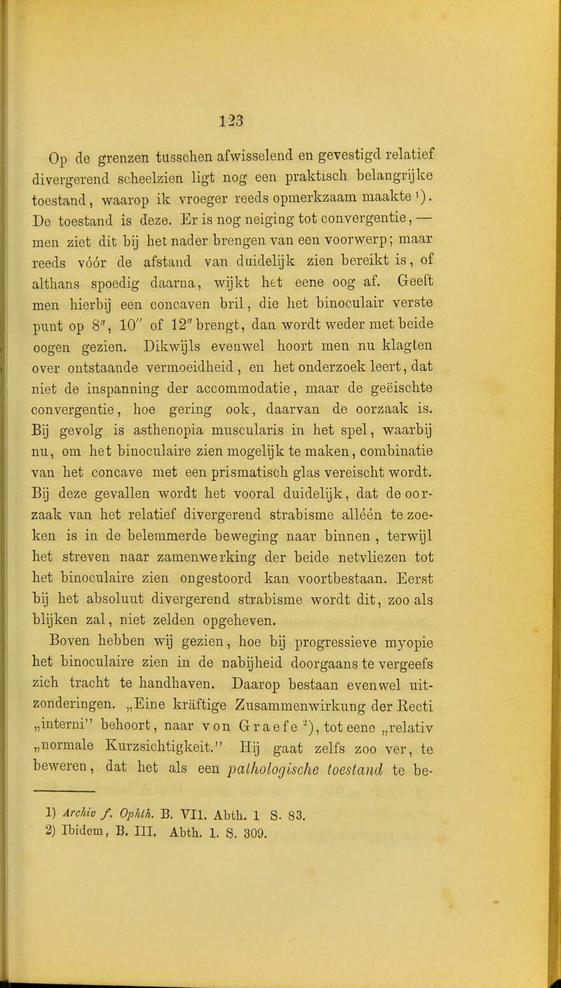 Op de grenzen tussclien afwisselend en gevestigd relatief divergerend scheelzien ligt nog een praktisch belangrijke toestand, waarop ik vroeger reeds opmerkzaam maakte •). De toestand is deze. Er is nog neiging tot convergentie, — men ziet dit bij het nader brengen van een voorwerp; maar reeds vóór de afstand van duidelijk zien bereikt is, of althans spoedig daarna, wijkt het eene oog af. Geeft men hierbij een concaven bril, die het binoculair verste punt op 8, 10 of 12 brengt, dan wordt weder met beide oogen gezien. Dikwijls evenwel hoort men nu klagten over ontstaande vermoeidheid, en het onderzoek leert, dat niet de inspanning der accommodatie, maar de geëischte convergentie, hoe gering ook, daarvan de oorzaak is. Bij gevolg is asthenopia muscularis in het spel, waarbij nu, om het binoculaire zien mogelijk te maken, combinatie van het concave met een prismatisch glas vereischt wordt. Bij deze gevallen wordt het vooral duidelijk, dat de oor- zaak van het relatief divergerend strabisme alléén te zoe- ken is in de belemmerde beweging naar binnen , terwijl het streven naar zamenwerking der beide netvliezen tot het binoculaire zien ongestoord kan voortbestaan. Eerst bij het absoluut divergerend strabisme wordt dit, zoo als blijken zal, niet zelden opgeheven. Boven hebben wij gezien, hoe bij progressieve myopie het binoculaire zien in de nabijheid doorgaans te vergeefs zich tracht te handhaven. Daarop bestaan evenwel uit- zonderingen. „Eine kraftige Zusammenwirkung der Eecti „interni behoort, naar von Gr aef e ■^), tot eene „relativ „normale Kurzsichtigkeit. Hij gaat zelfs zoo ver, te beweren, dat het als een pathologische toestand te be- 1) ArcMo /. Op/ilL B. VII. Abth. 1 S. 83. 2) Ibidem, B. III. Abth. 1. S. 309.