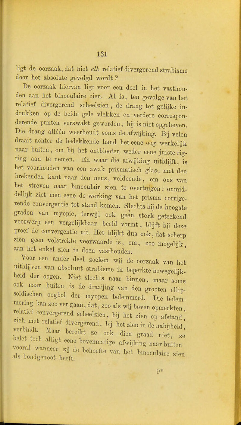 ligt de oorzaak, dat niet elk relatief divergerend strabisme door het absolute gevolgd wordt ? De oorzaak hiervan ligt voor een deel in het vasthou- den aan het binoculaire zien. Al is, ten gevolge van het relatief divergerend scheelzien , de drang tot gelijke in- drukken op de beide gele vlekken en verdere correspon- derende punten verzwakt geworden, hij is niet opgeheven. Die drang alléén weerhoudt soms de afwijking. Bij velen draait achter de bedekkende hand het eene oog werkelijk naar buiten, om bij het ontblooten weder eene juiste rig- ting aan te nemen. En waardie afwijking uitblijft, is het voorhouden van een zwak prismatisch glas., met den brekenden kant naar den neus, voldoende, om ons van het streven naar binoculair zien te overtuigen: onmid- dellijk ziet men eene de werking van het prisma corrige- rende convergentie tot stand komen. Slechts bij de hoogste graden van myopie, terwijl ook geen sterk geteekend voorwerp een vergelijkbaar beeld vormt, blijft bij deze proef de convergentie uit. Het blijkt dus ook, dat scherp zien geen volstrekte voorwaarde is, om, zoo mogelijk aan het enkel zien te doen vasthouden. ' Voor een ander deel zoeken wij de oorzaak van het uitblijven van absoluut strabisme in beperkte bewegeliik- beid der oogen. Met slechts naar binnen, maar soms ook naar buiten is de draaijing van den groeten ellip- soïdischen oogbol der myopen belemmerd. Die belem- mering kan zoo ver gaan, dat, zoo als wij boven opmerkten relatief convergerend scheelzien, bij het zien op afstand .ich met relatief divergerend, bij het zien in de nabijheid ,l';f • ^--kt ze ook dien graad niet, z belet toch alhgt eene bovenmatige afwijking naar buiten vooral wanneer zij de behoefte van het birioculaire Zn als bondgenoot heeft. 9*