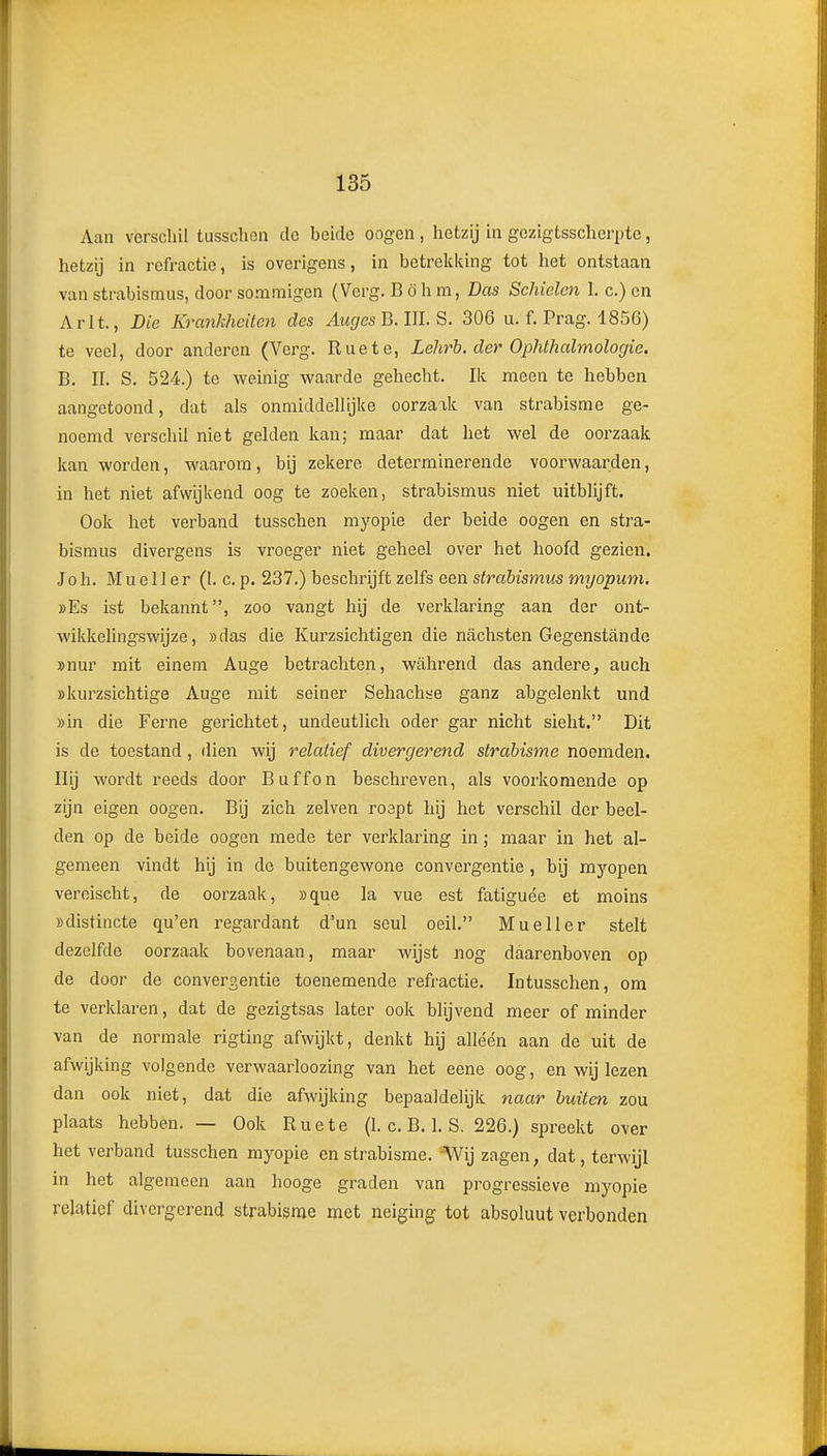 Aan verschil tusscUen do beide oogen, hetzij in gezigtsscheri)te, hetzij in refractie, is overigens, in betreklüng tot het ontslaan van strabisnius, door sommigen (Verg. B öh m, Das Schielen 1. c.) on Arlt., Die Krankheücn des AugesB.UÏ.S. 306 u. f. Prag. 1856) te veel, door anderen (Verg. Ruete, Lehrb. der Ophthalmologie. B, II. S. 524.) te weinig waarde gehecht. Ik meen te hebben aangetoond, dat ais onmiddellijke oorzaak van strabisme ge- noemd verschil niet gelden kan; maar dat het wel de oorzaak kan worden, waarom, bij zekere determinerende voorwaarden, in het niet afwijkend oog te zoeken, strabismus niet uitblijft. Ook het verband tusschen myopie der beide oogen en stra- bismus divergens is vroeger niet geheel over het hoofd gezien. Joh. Mue 11 er (I. c. p. 237.) beschrijft zelfs een strabismus myopum. bEs ist bekannt, zoo vangt hij de verklaring aan der ont- wikkehngswijze, »das die Kurzsichtigen die nachsten Gegenstiinde »nur mit einem Auge betrachten, wÉihrend das andere, auch »kurzsichtige Auge mit seiner Sehachse ganz abgelenkt und »in die Ferne gerichtet, undeutlich oder gar nicht sieht. Dit is de toestand, dien wij relatief divergerend strabisme noemden. Hij wordt reeds door Buffon beschreven, als voorkomende op zijn eigen oogen. Bij zich zeiven roept hij het verschil der beel- den op de beide oogen mede ter verklaring in; maar in het al- gemeen vindt hij in de buitengewone convergentie , bij mj'-open vereischt, de oorzaak, »que la vue est fatiguée et moins »distincte qu'en regardant d'un seul oeil. Mueller stelt dezelfde oorzaak bovenaan, maar wijst nog daarenboven op de door de convergentie toenemende refractie. Intusschen, om te verklaren, dat de gezigtsas later ook blijvend meer of minder van de normale rigting afwijkt, denkt hij alléén aan de uit de afwijking volgende verwaarloozing van het eene oog, en wij lezen dan ook niet, dat die afwijking bepaaldelijk naar buiten zou plaats hebben. — Ook Ruete (1. c. B. 1. S. 226.) spreekt over het verband tusschen myopie en strabisme. Wij zagen, dat, terwijl in het algemeen aan hooge graden van progressieve myopie relatief divergerend strabisme met neiging tot absoluut verbonden