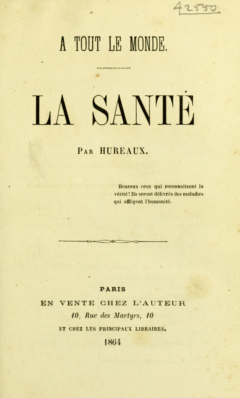 A TOUT LE LA SANTÉ Par bureaux. Heureux ceux qui reconnaîtront la vérité ! Ils seront délivrés des maladies qui affligent l'humanité. PARIS EN VENTE CHEZ L'AUTEUR /O, line des Martyrs, iO ET CHEZ LES PRINCIPAUX LIBRAIRES» 1804