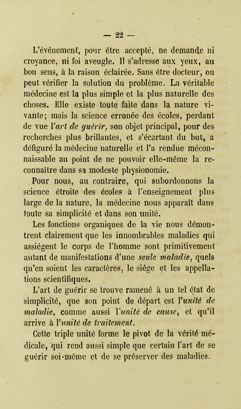 L'événement, pour être accepté, ne demande ni croyance, ni foi aveugle. Il s'adresse aux yeux, au bon sens, à la raison éclairée. Sans être docteur, on peut vérifier la solution du proîjlème. La véritable médecine est la plus simple et la plus naturelle des choses. Elle existe toute faite dans la nature vi- vante; mais la science erronée des écoles, perdant de vue Vart de guérir, son objet principal, pour des recherches plus brillantes, et s'écartant du but, a défiguré la médecine naturelle et l'a rendue mécon- naissable au point de ne pouvoir elle-même la re- connaître dans sa modeste physionomie. Pour nous, au contraire, qui subordonnons la science étroite des écoles à l'enseignement plus large de la nature, la médecine nous apparaît dans toute sa simplicité et dans son unité. Les fonctions organiques de la vie nous démon- trent clairement que les innombrables maladies qui assiègent le corps de l'homme sont primitivement autant de manifestations d'une seule maladie, quels qu'en soient les caractères, le siège et les appella- tions scientifiques. L'art de guérir se trouve ramené à un tel état de simplicité, que son point de départ est Vunité de maladie^ comme aussi Vunité de cause^ et qu'il arrive à Vunité de traitement. Cette triple unité forme le pivot de la vérité mé- dicale, qui rend aussi simple que certain l'art de se guérir soi-même et de se préserver des maladies.