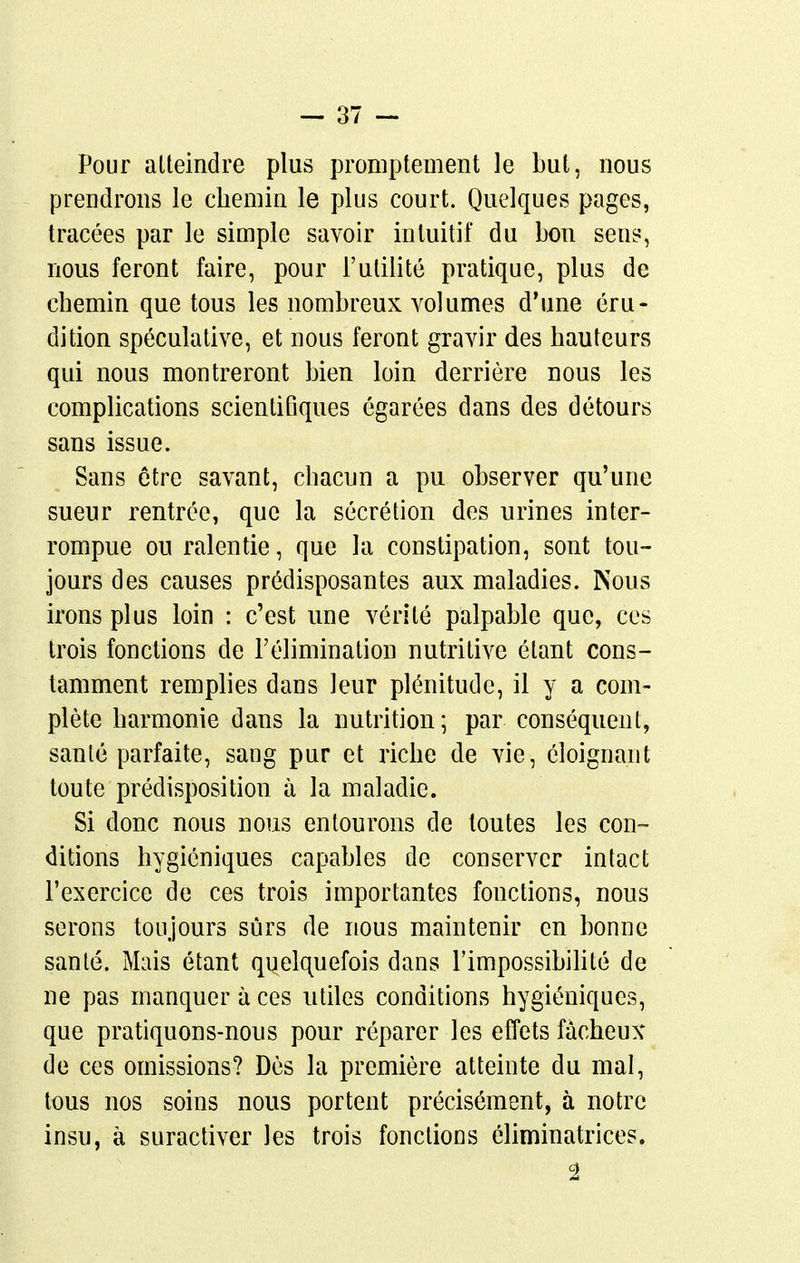 Pour atteindre plus proniptement le but, nous prendrons le chemin le plus court. Quelques pages, tracées par le simple savoir intuitif du bon sens, nous feront faire, pour l'utilité pratique, plus de chemin que tous les nombreux volumes d'une éru- dition spéculative, et nous feront gravir des hauteurs qui nous montreront bien loin derrière nous les complications scientifiques égarées dans des détours sans issue. Sans être savant, chacun a pu observer qu'une sueur rentrée, que la sécrétion des urines inter- rompue ou ralentie, que la constipation, sont tou- jours des causes prédisposantes aux maladies. Nous irons plus loin : c'est une vérité palpable que, ces trois fonctions de l'élimination nutritive étant cons- tamment remplies dans leur plénitude, il y a com- plète harmonie dans la nutrition; par conséquent, santé parfaite, sang pur et riche de vie, éloignant toute prédisposition à la maladie. Si donc nous nous entourons de toutes les con- ditions hygiéniques capables de conserver intact l'exercice de ces trois importantes fonctions, nous serons toujours sûrs de nous maintenir en bonne santé. Mais étant quelquefois dans l'impossibilité de ne pas manquer à ces utiles conditions hygiéniques, que pratiquons-nous pour réparer les effets fâcheux de ces omissions? Dès la première atteinte du mal, tous nos soins nous portent précisément, à notre insu, à suractiver les trois fonctions éliminatrices.