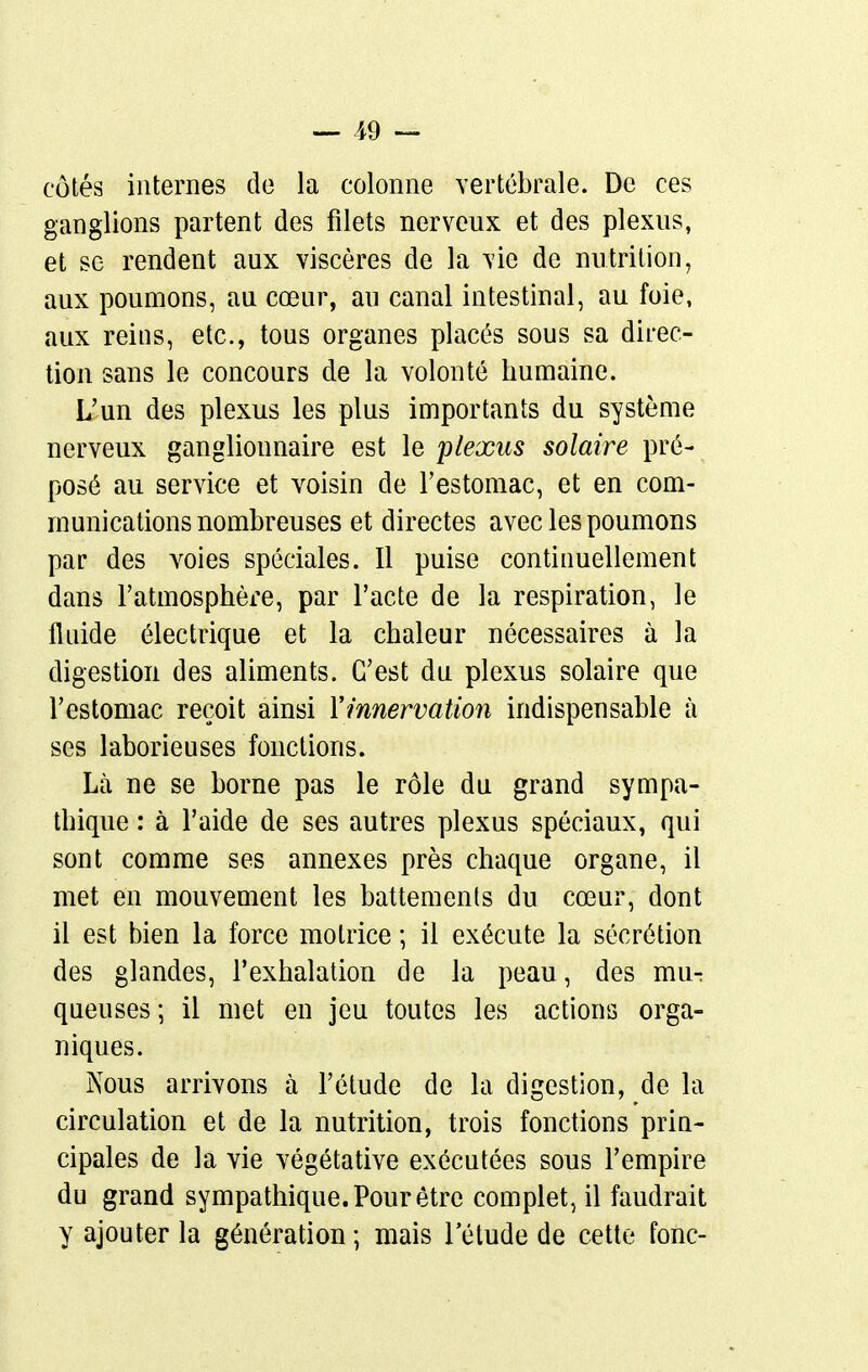 _ 19 — côtés internes de la colonne Yertébrale. De ces ganglions partent des filets nerveux et des plexus, et se rendent aux viscères de la vie de nutrition, aux poumons, au cœur, au canal intestinal, au foie, aux reins, etc., tous organes placés sous sa direc- tion sans le concours de la volonté humaine. L'un des plexus les plus importants du système nerveux ganglionnaire est le plexus solaire pré- posé au service et voisin de l'estomac, et en com- munications nombreuses et directes avec les poumons par des voies spéciales. Il puise continuellement dans l'atmosphère, par l'acte de la respiration, le fluide électrique et la chaleur nécessaires à la digestion des aliments. C'est du plexus solaire que l'estomac reçoit ainsi Yinnervation indispensable à ses laborieuses fonctions. Là ne se borne pas le rôle du grand sympa- thique : à l'aide de ses autres plexus spéciaux, qui sont comme ses annexes près chaque organe, il met en mouvement les battements du cœur, dont il est bien la force motrice ; il exécute la sécrétion des glandes, l'exhalation de la peau, des mu- queuses; il met en jeu toutes les actions orga- niques. jN'ous arrivons à l'étude de la digestion, de la circulation et de la nutrition, trois fonctions prin- cipales de la vie végétative exécutées sous l'empire du grand sympathique. Pour être complet, il faudrait y ajouter la génération ; mais 1 étude de cette fonc-