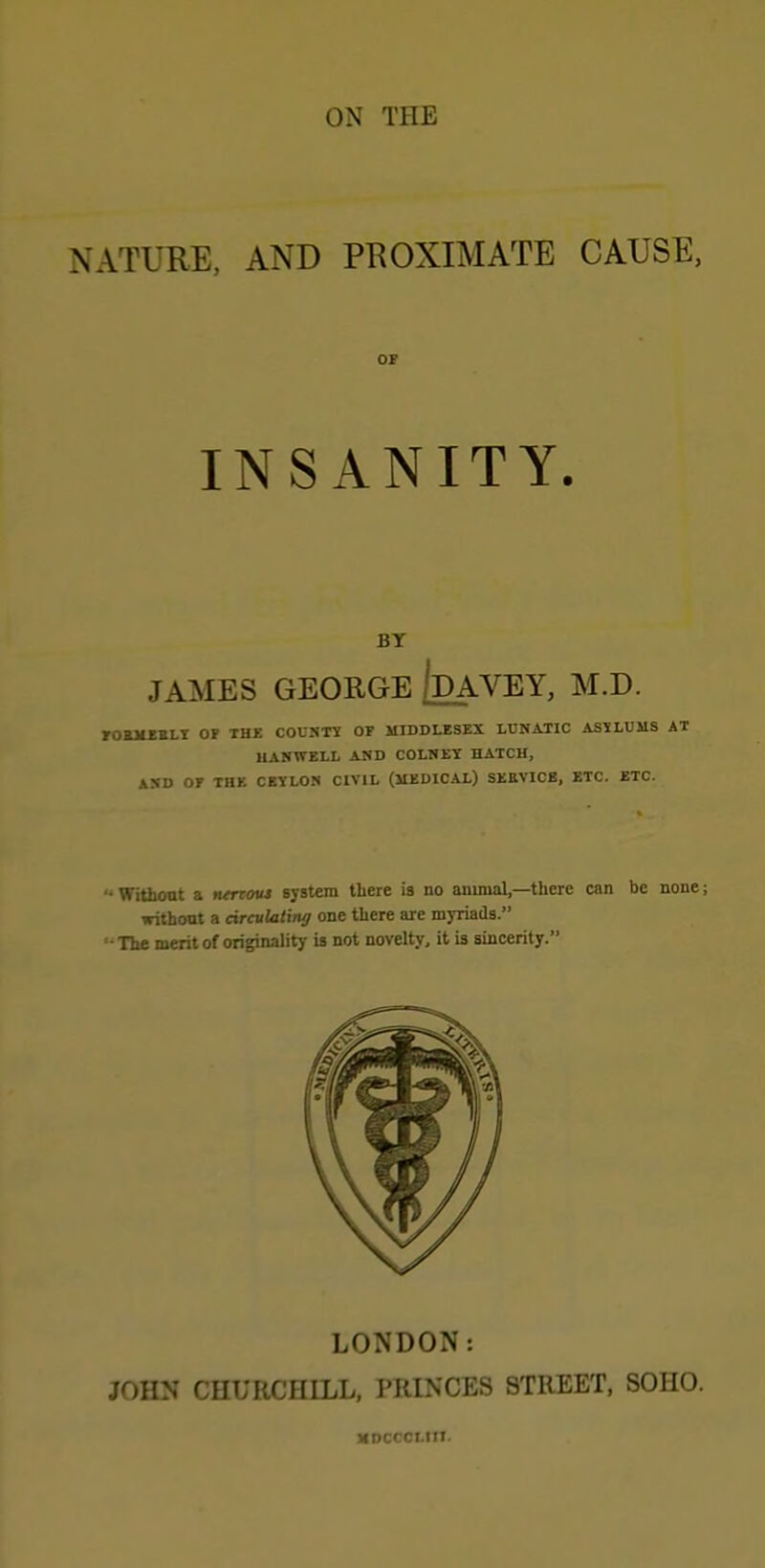 ON THE NATURE, AND PROXIMATE CAUSE, OF INSANITY. BT JAMES GEORGE /dAVEY, M.D. FOBMEBLY OF THE COUNT? OF MIDDLESEX LUNATIC ASYLUMS AT UANWELL AND COLNET HATCH, AND OF THE CEYLON CIVIL (MEDICAL) SERVICE, ETC. ETC. '• Without a nerroui system there is no animal,—there can be none; without a circulating one there are myriadB. •The merit of originality is not novelty, it is sincerity. LONDON: JOHN CHURCHILL, PRINCES STREET, SOHO. MDCCCt.HI.
